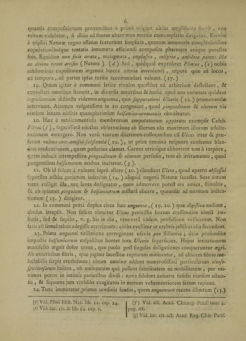 6&gt; quantis compofiticntim proventibus a prima origine ckiiis amplificata fuerit , non mirum videbitur , fi illius ad fontes liberrimos mentis contemplatio dirigatur. Etenim e triplici Naturae regno affatim fcaturiunt fimplicia, quorum innumeris complexionibus copulationibufque tentatis innumera efficiendi compofita pharmaca cuique poreilas fuit. Equidem non fecit cerata , malagmata , etnplaflra , collyria , antidota parens illa ac divina rerum artifex ( Natura ). (d) Sed , quidquid exprobret Plinius , (e) nobis nihilominus cupiditatem ingenuit haecce omnia inveniendi , utpote quae ad locos , ad tempora , ad partes ipfas tutius accommodari valeant. ( 17.) 19. Quum igitur e communi latice rivulos quoflibet ad arbitrium defledere , conieclari omnibus licuerit, in diverfis autoribus &amp; hodie apud nos varietate quadam ingredientium diilinda videmus unguenta, quae fuppurationi Ulceris (12.) promovendae inferviunt. Attamen vulgatiflima in eo congruunt , quocl pinguedinum &amp; oleorum vis nimium laxans additis quamplurimizm balfamico-aromaticis obvolvatur. 20. Hsec e medicamentolo membrorum amputatorum apparatu exempfit Celeb. Fibrae (f) , fagacifiima edodus obfervatione ab illorum ufu maximam i florum adulte¬ rationem emergere. Non vero tantum diferimen collocandum efl Ulcus inter &amp; prae¬ fatum vulnus•cuTr.ramifsdfubfldntid ( 12.), ut prius omnino refptiere cenfeatur blan¬ cam medicationem , quam poflerius clamat. Carnes utriufque abhorrent tum a torpore , quem inducit intempefliva pinguedinum &amp; oleorum perfufio, tum ab irritamento , quod pungentibus balfamorum acubus incitatur. ( g ). 21. Ob id folum a vulnere fupra allato ( 20. ) claudicat Ulcus , quod aperto abfcefful fuperffies adhuc parietum infandus (14. ) aliquid negotii Naturae faceffat. Suas autem vires colligit illa, nec leves dedignatur, quos admovere poteft ars amica, flimulos , oc ab ipiamet pinguium &amp; balfamicorum miflura elicere , quamdiii ad normam indica¬ tionum (15. ) dirigitur, 22. In communi praxi duplex circa haec unguenta ,( 19. 20.) quae digefiiva audiunt, abnuis irrepfit. Non folii m obruitur Ulcus penicillis horum craffitudine nimia im¬ butis , fed &amp; Eaepius 9 v, g, bis in die, renovata eadem profufione vellicantur. Non latis eft femel telum adegiffe acerrimum : citius evellitur ut crebris jadibus alia fuccedant. 23. Prima unguenti titillatione corrugantur ofcula pus flillantia ; dein profundius impadis balfamicorum cufpidibus horret tota Ulceris fuperficies. Hujus irritationem manifeflo arguit dolor urens , quo paulo pofl fingulas deligationes conqueruntur aegri. Ab exteriobus fibris , quae jugiter laceflitae rupturam minitantur, ad altiores fibras ine- luftabijis ferpit er^thifmus: oleum camino addunt numerofiflmii particularum oleofo- fpirituofarum halitus , ob eminentem qua pollent fubtilitatem ac mobilitatem , per mi¬ nimos poros in intimis parietibus divifi: nova fubdunt calcaria folidis nimium aduo- fis, &amp; liquores jam vividius exagitatos in motum vehementiorem fecum rapiunt. 24. Tunc immutatur primus uredinis fenfus, quem unguentum recens illinitum (23.) (d) Vid. Plinii Hili. Nat. lib- 22. cap, 24. 1*) Vid. loc. cie® &lt;k lib. 24. cap. 1. (/) Vid. ad. Acad. Chirurg. Parif. tom. 4. pag. 68. [$) Vid, loc. cit. ad. Acad. Reg. Chin Parif.