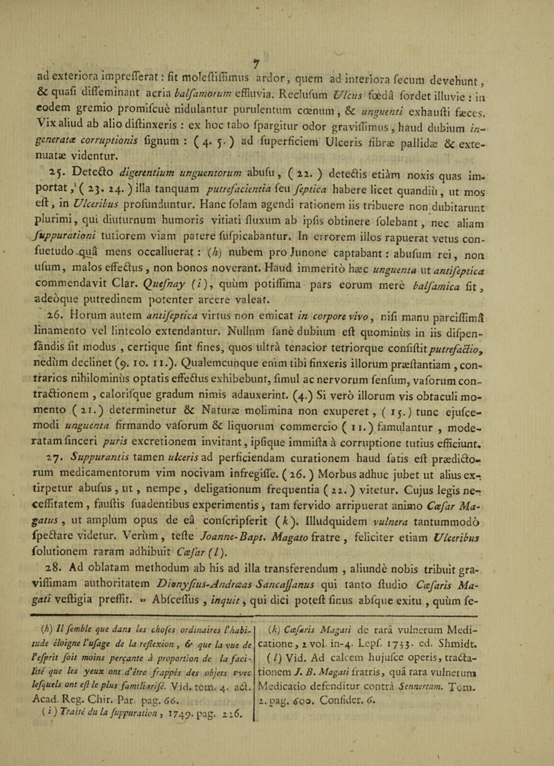 «kI exterioia impreiTsrat. fit moleffiflimus ardor, quem ad interiora fecum devehunt &amp;C quafi difleminant acria balfamoium effluvia. Reclufum Ulcus foeda fordet illuvie : in eodem gremio promifeue nidulantur purulentum coenum , &amp; unguenti exhaufti feces. Vix aliud ab alio diffinxeris : ex hoc tabo fpargitur odor graviffimus, haud dubium z/z- generatee corruptionis fignuni : (4. 5.) ad fuperficiem Ulceris fibrae pallidae 6c exte¬ nuatae videntur. 25. Dete&amp;o digerentium unguentorum abufu, ( 22. ) dete&amp;is etiam noxis quas im¬ portat / ( 23. 24. ) illa tanquam putrefacientia feu feptica habere licet quandiii, ut mos eft, in Ulceribus profunduntur. Hanc folatn agendi rationem iis tribuere non dubitarunt plurimi, qui diuturnum humoris vitiati fluxum ab ipfis obtinere folebant, nec aliam fuppurationi tutiorem viam patere fufpicabantur. In errorem illos rapuerat vetus con- fuetudo^ua mens occalluerat: (/1) nubem pro Junone captabant: abufum rei, non ulum, malos effe&amp;us , non bonos noverant. Haud immerito haec unguenta ut antifeptica commendavit Clar. Quefnay (z), quum potiffima pars eorum mere balfamica fit 5 adeoque putredinem potenter arcere valeat. 26. Horum autem antifeptica virtus non emicat in corpore vivo, nifi manu parciffimS linamento vel linteolo extendantur. Nullum fane dubium eft quominus in iis difpen- iandis fit modus , certique fint fines, quos ultra tenacior tetriorque confiditputrefactio&gt; nediim declinet (9. 10. 11.). Qualemcunque enim tibi finxeris illorum praeftantiam , con¬ trarios nihilominus optatis effe&amp;us exhibebunt, fimul ac nervorum fenfum, vaforum con- trattionem , calorifque gradum nimis adauxerint. (4.) Si vero illorum vis obtaculi mo¬ mento (21.) determinetur &amp; Naturae molimina non exuperet, ( 15.) tunc ejufce- modi unguenta firmando vaforum 6c liquorum commercio ( 11.) famulantur , mode¬ ratam finceri puris excretionem invitant, ipfique immifta a corruptione tutius efficiunt. 27. Suppurantis tamen ulceris ad perficiendam curationem haud fatis efi praediolo¬ rum medicamentorum vim nocivam infregiffe. ( 26. ) Morbus adhuc jubet ut alius ex-; tirpetur abufus , ut, nempe , deligationum frequentia ( 22. ) vitetur. Cujus legis ne- ceffitatem , fauffis fuadentibus experimentis , tam fervido arripuerat animo Ccefar Ma~ gatus , ut amplum opus de ea confcripferit (A). Illudquidem vulnera tantummodo fpe&amp;are videtur. Veriim , tefte Joanne-Bapt. Magato fratre , feliciter etiam Ulceribus folutionem raram adhibuit Ccefar (l). 28. Ad oblatam methodum ab his ad illa transferendum , aliunde nobis tribuit gra- viffimam authoritatem Di®nyfius-Andrceas Sancajjanus qui tanto ftudio Ccefaris Ma- gati veffigia preffit. » Ablceifus , inquit, qui dici poted finus abfque exitu , quum fe- if) ll fetnble que dant ies chofes ordinaires l’Aabi- tude iloigne Vufage de la reflexion , &amp; que la vue de Vefprit foit moins percante a proportion de la faci' lite que les yeux ont d'etre frappes des objets t'vec lefquels ont ejl le plus famiUcirife. Vid. tcm. 4. adi. Acad. Reg. Chir. Par. pag. 66. (i) Traite du la fuppuration , 1749. pag. 22.6. (k) Cczfris Magati de rara vulnerum Medi¬ catione , 2 voi. in-4. Lepf. 1733- ed. Shmidc. (/) Vid. Ad calcem hujufce operis, tradla- tionem /. B. Magati fratris, qua rara vulnerum Medicatio defenditur contra Sennertum. Toni. 2. pag. 600. Confider. 6.