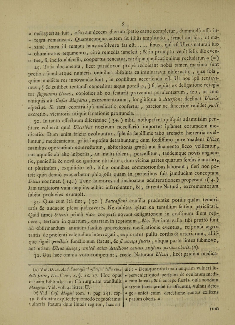 50 33 S3 ,3 mei'a per tus fuit, o£o aut decem dierum fpatio carne completur, clummod 6 offa in¬ tegra remaneam. Quantacunque autem fit illius amplitudo , femel aut bis, ut ma¬ xime , intra id tempus hunc exfolvere fas eft.finus, qui eft Ulcus naturali fuo obumbratus tegumento, citra remedia fanefcit ; &amp; in promptu ve-nt felix ille even- „ tlis? incifo abfceflu, coopertus teneatur, rarifque medicationibus recludatur. « (ni) z9. Talia documenta , licet paradoxon prope redoleant nobis tamen maximo funt pretio, fu nui atque numeris omnibus abfoluta ea infufurrayjt obfervatio , quae fola , quiim medicae res innovanda funt , in confilium accerfenda eft. Ut nos ipli tentavi- mus ? ( St cuilibet tentandi conceditur aequa poteftas, ) fi fspiiis ex deligatione retegi- tur fuppurans Vicus , copiofior ab eo fcaturit proventus purulentiarum , feti , ut cum antiquis ait Ccefar Magatus , excrementorum , longliifque a dettrfionz decimat Ulceris afpedus. Si rara econtra ip.fr medicatio confertur , parcior ac fincerior renidet puris excretio, vicinioris utique fanationis prsnuncia. 30. In tanto ejFeftuum difcrimine ( 3©. ) nihil obftupefcet quifquis adamufsim pen- fitare voluerit quid Ulceribus nocivum neceflario importet ipfamet eorumdem me¬ dicatio. Dum enim falcis evolvuntur, fplenia fspiftime tabo arefa&amp;o haerentia evel¬ luntur , medicamenta prius impofita detrahuntur; dum foediftimo pure madens Ulcus manibus operantium cont reflatur , abfterfroms gratia aut linamento ficco vellicatur ^ aut aquofis ab alto infperfis , ut multi folent, percellitur , tandemque novis unguen¬ tis , penicillis &amp; nova deligatione obruitur; dum vicinae partes quarum fenfus e morbo, ut plurimum , exquiutior eft , bifee omnibus commotionibus laborant ; fieri non po¬ te it quin denuo exacerbetur phlogofts quam in parietibus fuis jamdudum conceptam Ulcus continet. ( 14. ) Tunc humores ad inchoatam adulterationem properant : ( 4&lt; ) Jam turbidiora vafa ampliiis adbiic infarciuntur , , furente Natura , excrementorum fubita proluvies erumpit. 21. Qus cum ita fint , (30. ) Sancajfani confilia prudentis potilis quam temeri¬ tatis &amp;C audacis plena judicaveris. Ne dubites igitur ea tantillum faltem periclitari. Quid times Ulceris prima vice cooperti novam deligationem in craftinum diem reji¬ cere , tertiam in quartum , quartam in feptimum , &amp;c. Per intervalla tibi prsfto funt ad obfirmandum animum fauftus prscedentis medicationis eventus, refponfa sgro- tantis de prsfenti valetudine interrogati , exploratus pulfu cordis Si arteriarum, aliif- que fignis praclicis fun&amp;ionum ftatus , Si fi anceps fueris , aliqua parte lintea lubmove, aut etiam Ulcus detege ; unica enim detectione cautus exijlens parum oberis. (/2). 32. Ubi hsc omnia voto competunt, crede Naturam Ulceri, licet pridem medica- (m) Vid, Dion. And. Sancajfani aforijmi ddia cura ddk ferite s Sec. Cent. 4. §• 26. 27* Hc&gt;c opus in fuam Bibliothecam Chirurgicam tranftulit Mangetus. Vid. vol. 4. litter. U. (/2) Vid. Czf M agat i tom. r. pag. 241. cap. Poftquam explicuit quomodo cognofcamus vulneris ftautm dum linteis tegitur, hsc ad dit : » Denique nihil maii unquam vulneri lu¬ ti» perveniet quod peritum Se oculatum medi- »&gt; cum lateat } Se li anceps fueris, quia nondum •&gt; artem hanc probe fis aftecutus, vulnus dete- *&gt; ge; unica enim deteSUone cautus exiftens * parum oberis, « rum