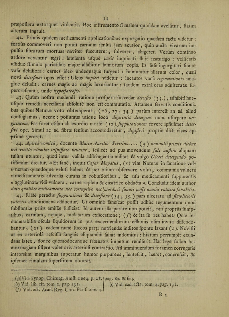 praepofiefa extorquet violentia. Hoc inanimento fi malum quoddam avellitur , fla tini alterum ingruit. 42. Primis quidem medicamenti applicationibus expurgatio quaedam fada videtur : fortiiis commoveri non potuit carnium fenfus jam acutior, quin auda vivarum im- pulfio fibrarum mortuas naviter fuccuteret , folveret, abigeret. Verum continuo ardore vexantur aegri : lutulenta ufque puris inquinati fluit fcaturigo : vellicatis afliduo flimulo parietibus major allabitur humorum copia. Iis fefe ingurgitari finunt vafa debiliora : carnes ideo undequaque turgent : immutatur illarum color , quafi nova deterfione opus efTet : Ulcus impleri videtur : incautos vana regenerationis ima¬ gine deludit : carnes magis ac magis luxuriantur : tandem extra oras adulteratae fu- percrefcunt; unde hyperfarcojis. 43. Quum noftra medendi ratione profpera fuccedat deterfio ( 3 5.), adhibitihuc- lifque remedii neceflaria abfolute non eft commutatio. Attamen fervatis conditioni¬ bus quibus Naturae voto obtemperat, ( 26, 27, 34 ) parum intereft an ad aliud confugiamus , necne : poflumus utique loco digerentis detergens nunc ufurpare un¬ guentum. Fas foret etiam ab exordio morbi ( 12 ).fuppuraxionem fovere ipfiufmet deter- Jivi ope. Simul ac ad fibrae fenfum accomodaretur, digejlivi proprie didi vices ap¬ prime gereret. 44. Aperta' vomica , docente Marco Aurelio Severino.... (^r) nonnulli primis diebus, ovi vitello alumine infpijjato utuntur , fcilicet ad pus movendum fale aujlero aliquan¬ tulum utuntur, quod inter valida adflringentia militat &amp;C vulgo Ulceri detergendo po- tifiimiim dicatur. « Et fane , inquit Cee far Magatus , (r) vim Naturae in fanatione vul- » nerum quandoque veluti ludens per otium obfervare volui, communia vulnera medicamentis adverfis curans in robufiioribus , &amp; ufu medicamenti fuppurantis » agglutinata vidi vulnera , carne repleta &amp; cicatrice obduda »♦ Concludit idem author dato quolibet medicamento nec corruptivo nec* mordaci fanari pojje omnia vulnera fanahilia, 45. Ride peradis fuppuratione &amp;C deterjione (34 , 3 5.) pars ulcerata ad Jimphcioris vulneris conditionem adducitur. Ut omnino fanefeat poffit adhuc tegumentum quod fubflamiae priiis amifise fuffleiat. Id autem illa parare non potefl:, nifi propriis fump- tibus, carnium, nempe, nudatarum exficcatione ; (/) &amp; ita fe res habet. Quae in¬ numerabilia ofcula liquidorum in pus excernendorum effluviis olim invita diftende- bantur , ( 2.1 eadem nunc fuccos parti nutriendae inditos fponte laxant (r). NoVifii ut ex arteriola refeiffa fanguis aKquandiu faiiat indomitus : hiatum perrumpit exun¬ dans latex , donec quomodoennque freenatus impetum remiferit. Hac lege folum he- morrhagiam fidere valet oris arteriofi contradio. Ad imminuendum foramen corrugatis introrsum marginibus fuperatur humor purpureus , lentefcit, haeret, concrefcit, 6c i-pfemet rimulam fuperfiitem obturat. pag. 81. &amp;c feq. (/) Vid. ead. ada, tom. 4. pag. 132. B 1 U)l!Vid. Synop. Chirurg. Amfl. 1664. p. 28. (r) Vid. lib. cit. tom. 1. pag. 231. (/) Vid. ad. Acad, Reg. Chir. Parif. tom. 4.