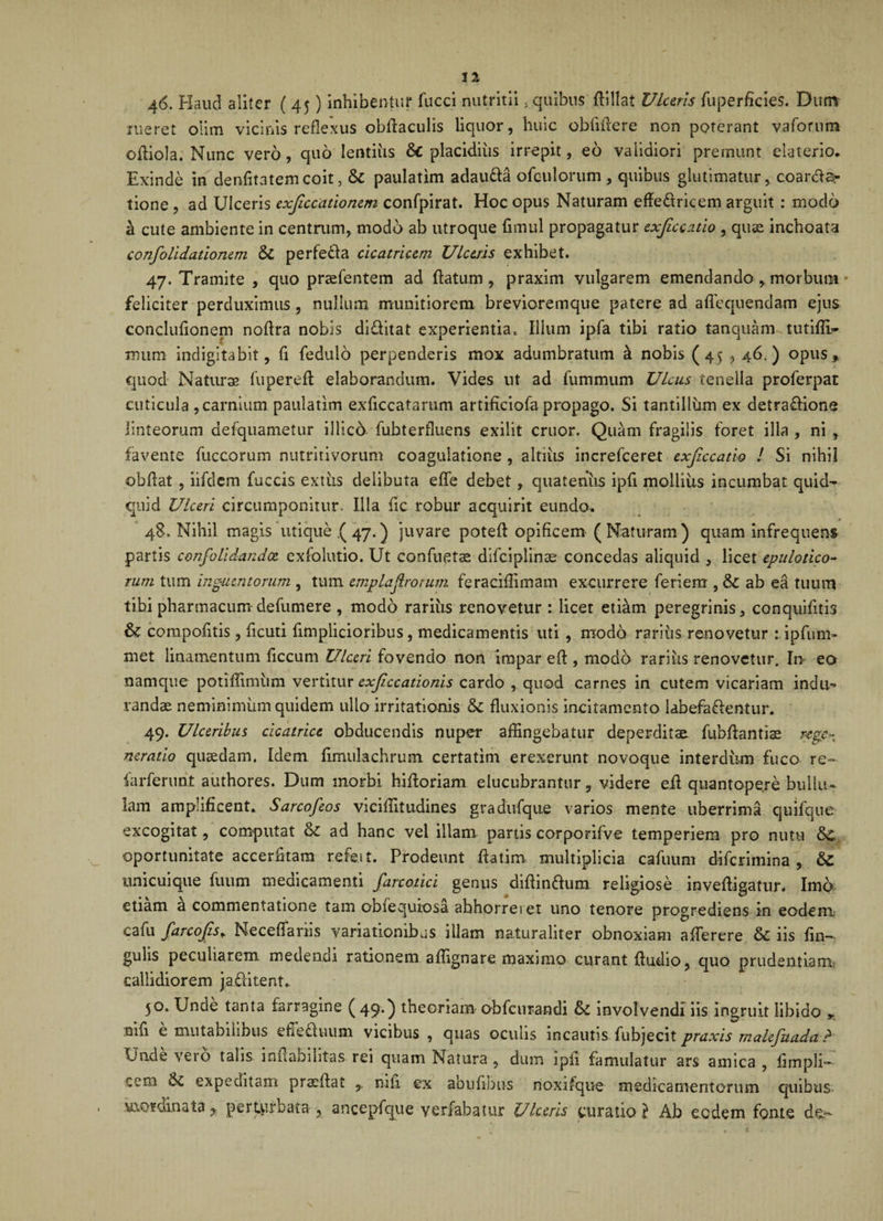 Vw 46. Haud aliter ( 45) inhibentur fucci nutritii, quibus ftillat Ulceris fuperficies. Dum rueret olim vicinis reflexus obflaculis liquor, huic oblidere non poterant vaforum ofliola. Nunc vero, quo lentius &amp; placidius irrepit, eo validiori premunt elaterio. Exinde in denfltatem coit, Sc paulatim adauda ofculorum , quibus glutimatur, coardar tione , ad Ulceris exfccationem confpirat. Hoc opus Naturam effedricem arguit : modo a cute ambiente in centrum, modo ab utroque fimul propagatur exfccatio , quse inchoata confoti dationem &amp;C perfeda cicatricem Ulceris exhibet. 47. Tramite , quo praefentem ad flatum, praxim vulgarem emendando, morbum feliciter perduximus, nullum munitiorem brevioremque patere ad alloquendam ejus concluflonem noflra nobis diditat experientia. Illum ipfa tibi ratio tanquam tutifli* lmim indigitabit, fl fedulo perpenderis mox adumbratum k nobis (45,46.) opus, quod Naturae fliperefl elaborandum. Vides ut ad fummum Ulcus tenella proferpat cuticula , carnium paulatim exflccataram artificiofa propago. Si tantillum ex detradione linteorum defquametur illico fubterfluens exilit eruor. Quam fragilis foret illa , ni , favente fuccorum nutritivorum coagulatione , altius increfceret exficcatio ! Si nihil obdat , iifdem fuccis extiis delibuta efle debet, quatenus ipfl moiliiis incumbat quid¬ quid Ulceri circumponitur. Illa fle robur acquirit eundo. 48. Nihil magis utique .(47.) juvare poteft opificem ( Naturam) quam infrequens partis confolidandce exfolutio. Ut conflictae difciplinae concedas aliquid , licet epulotico- rum tum inguzntorum , tum emplaf rorum feraciflimam excurrere feriem , &amp; ab ea tuum tibi pharmacum defumere , modo rarius renovetur : licet etiam peregrinis, conquifltis &amp; compofitis, ficuti flmplicioribus, medicamentis uti , modo rarius renovetur : ipfum» met linamentum ficcum Ulceri fovendo non impar eft , modo rarius renovetur. In eo namque potiflimiim vertitur exfccationis cardo , quod carnes in cutem vicariam indu¬ randae neminimum quidem ullo irritationis &amp; fluxionis incitamento labefadentur. 49. Ulceribus cicatrice obducendis nuper affingebatur deperditae fubflantiae rege¬ neratio quaedam. Idem fimulachrum certatim erexerunt novoque interdum fuco re~ farferum authores. Dum morbi hifloriam elucubrantur, videre efl quantopere bullu¬ lam amplificent* Sarcofeos viciffitudines gradufque varios mente uberrima quifque excogitat, computat &amp; ad hanc vel illam partis corporifve temperiem pro nutu &amp;C oportunitate accerfitara refe.it. Prodeunt flatim multiplicia cafuum diferimina , &amp; unicuique fuum medicamenti farcotici genus diftindum religiose invefligatur. Imo etiam a commentatione tam obiequiosa abhorret et uno tenore progrediens in eodem cafu farcofis* Necefiariis variationibus illam naturaliter obnoxiam a fler e re &amp; iis An¬ gulis peculiarem medendi rationem affignare maximo curant Audio, quo prudentiam; callidiorem jaditent. 50. Unde tanta farragine ( 49.) theoriam obfcurandi &amp;: involvendi iis ingruit libido * nifi e mutabilibus effeduum vicibus , quas oculis incautis fubjecit praxis rnalefuada ? Unde vero talis inflabilitas rei quam Natura , dum ipfl famulatur ars amica , flmpli- cem $£ expeditam pradfat , mfl ex aouflbns noxifque medicamentorum quibus mordinata r perturbata , ancepfque verfabatur Ulceris curatio } Ab eodem fonte de-
