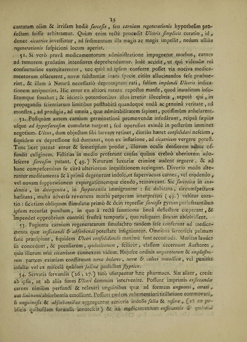 cantatam olim &amp; irrifam hodie farcofis , feu carnium regenerationis hypothefim pro¬ feram fuiiTe arbitramur. Quiim enim rede procedit Ulceris fimplicis curatio , id * donec cicatrice inveniatur , ad fedimentum illa magis ac magis impellit, nedum ullius regenerationis fufpicioni locum aperiat. 51. Si vero prava medicamentorum adminiftratione impugnetur morbus, carnes ad tumorem gradatim intenliores deprehenduntur. Inde accidit, ut qui videndae rei confuetudine exercitarentur, nec quid ad ipfam conferre poflet vis nociva medica¬ mentorum olfacerent, novae fubftantiae inani fpecie citius aliucinandos fefe praebue¬ rint, &amp; illam a Natura neceflario depromptam rati, falfam implendi Viceris indica» tionem arripuerint* Hic error eo altiori mente repofhis manfit, quod inauditum info- litumque fonabat ; &amp; idcirco potentioribus idos irretiit illecebris , utpote qui , in propagandis fcientiarum limitibus pofthabita quandoque nuda ac genuina veritate , ad monflra , ad prodigia, ad omnia , quae admirabilitatem fapiunt, potiflimiim anhelarent*- 52. Poftquam autem carnium germinationi promovendae infudanmt, reipsa faepius ufque ad hyperfarcofim cumulatae turgent *, fed operofuis exinde in pofieriim imminet negotium. Ulcus, dum objedam libi larvam retinet, diutius haeret confolidari nefeium 9 fiquidem ex depreflione fua duntaxat, non ex inflatione, ad cicatricem vergere potefh Tunc licet pateat error &amp; femetipfum prodat , illorum oculis denfiorem adhuc of¬ fundit caliginem, Fiditias in medio proferunt caufas quibus crebro uberiorem ado- lefcere farcofim putant. ( 49.) Naturam luxuriae crimine audent arguere , &amp; ad hanc compefcendam fe ciirb ulteriorem inquifitionem accingunt. Diverfo modo alte¬ rantur medicamenta &amp; a prima degenerant indole,ut fupervacuas carnes, vel erodendo ? vel novam fuppurationem expurgationemque ciendo, removeant. Sic fare ode a in exe¬ dentia , in detergenda , in fuppuranda immigrantur : fle dubitans , eireumfpedans haefltans, multa adverfa revertens morbi perperam interpretati ( 49.) vehitur cura¬ tio : fle etiam obliquum ftimulatae primo &amp; dein repreflk farcofis gyrum perlustrantibus ipfum recurfat pundum, in quo a reda fanationis linea defledere coeperant, impendet opprobrium contriti fruflra temporis , qiro reliquam lineam abfolviflent. 43. Fugiente carnium regeneratarum flmulachro tandem fefe conferunt ad medica¬ menta quae exfccandi &amp; abforbendi poteflate inflgniuntur. Omnibus farcoriris palmam' fane praeripiunt, fiquidem Ulceri confolidando maxime funt accomoda. Meritas laudes iis concedunt, &amp; peculiarem , epuloticorum , fcilicer, claflem decernunt Authores 9 quia illorum ufui cicatricem connexam vident. Hujufce ordinis unguentorum &amp;£ emplaf ro¬ rum partem eximiam conflituunt terra bolares , terree &amp; calces metallica, vel penitum infulfe vel ex mifcela quadam Jalina paululum jiypticce, 54. Servatis fervandis (26 , 27.) tuto ufurpantur htne pharmaca. Sin aliter, crede' ab ipfls, ut ab aliis futim Ulceri damnum intervenire. Poffunr imprimis&lt; exjiccandaz carnes nimiiim perfundi &amp; relaxari unguinibus quae ad formam unguenti T cerati^ aut linimenti absorbentia emolliunt. Poffunt eaedem yehementiori titillatione commoverit,- fi iinguinofs abfo.rbentibu-3 aggregentur acrioris indolis falia &amp; rcjin&lt;%T g eis pu- Micis qiiib.ufdam formulis mnotefeit) U ita. medieaftrcnftimt exjkcmus &amp; rmhtid