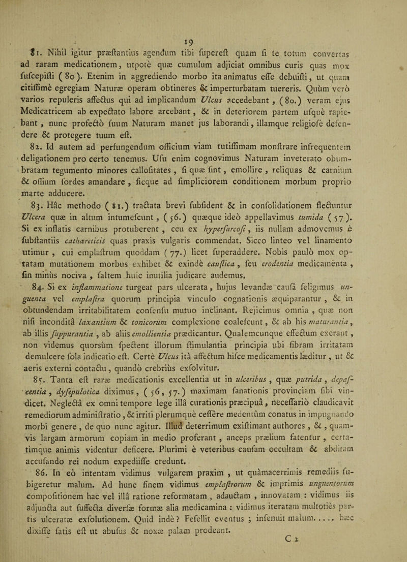 Si. Nihil igitur praeflantius agendum tibi fuperefl quam fi te totum convertas ad raram medicationem, utpote quae cumulum adjiciat omnibus curis quas mox fufcepilli ( 80 ). Etenim in aggrediendo morbo ita animatus efTe debuifli, ut quam citiffime egregiam Naturae operam obtineres &amp; imperturbatam tuereris. Quum vero varios repuleris affe&amp;us qui ad implicandum Ulcus accedebant, (80.) veram ejus Medicatricem ab expe&amp;ato labore arcebant, 6c in deteriorem partem ufque rapie¬ bant , nunc profedto fuutn Naturam manet jus laborandi, illamque religiofe defen¬ dere &amp; protegere tuum eft. 82. Id autem ad perfungendum officium viam tutiffimam monfirare infrequentem deligationem pro certo tenemus. Ufu enim cognovimus Naturam invererato obum¬ bratam tegumento minores callofitates , fi quas fint, emollire , reliquas carnium &amp; odium fordes amandare , ficque ad fimpliciorem conditionem morbum proprio marte adducere. p 83. Hac methodo ( $1.) tra&amp;ata brevi fubfident &amp;: in confolidationem fle&amp;untur Ulcera quae in altum intumefeunt, (56.) quaeque ideo appellavimus tumida (57). Si ex inflatis carnibus protuberent , ceu ex hypcrfarcofi, iis nullam admovemus e fubflantiis cathareticis quas praxis vulgaris commendat. Sicco linteo vel linamento utimur , cui emplaflrum quoddam ( 77.) licet fuperaddere. Nobis paulo mox op¬ tatam mutationem morbus exhibet &amp;£ exinde cau(lica , feu erodentia medicamenta , fin miniis nociva , faltem huic inutilia judicare audemus. 84. Si ex inflammatione turgeat pars ulcerata, hujus levandas caufa feligimus un¬ guenta vel emplaflra quorum principia vinculo cognationis asquiparantur , in obtundendam irritabilitatem confenfu mutuo inclinant. Rejicimus omnia , quas non nifi inconditd laxantium &amp; tonicorum complexione coalefcunt, &amp; ab his maturantia, ab illis fuppurantia , ab aliis emollientia praedicantur. Qualemcunque efFe&amp;um exerant, non videmus quorsum fpeflent illorum flimulantia principia ubi fibram irritatam demulcere fola indicatio eft. Certe Ulcus ita afFeftum hifce medicamentis laeditur , ut aeris externi contaflu, quando crebrius exfolvitur. 8<. Tanta eft raras medicationis excellentia ut in ulceribus , quae putrida , depaf- centia, dyfepulotica diximus, ( 56, 57.) maximam fanationis provinciam fibi vin¬ dicet. Negle&amp;a ex omni tempore lege illa curationis praecipua, neceflario claudicavit remediorum adminiftratio ,&amp;irriti plerumque ceflere medemurn conatus in impugnando morbi genere , de quo nunc agitur. Illud deterrimum exiftimant authores , &amp; , quam¬ vis largam armorum copiam in medio proferant , anceps praelium fatentur , certa- timque animis videntur deficere. Plurimi e veteribus caufam occultam abditam accufando rei nodum expediiffe credunt. 86. In eo intentam vidimus vulgarem praxim , ut quamacerrimis remediis fu- bigeretur malum. Ad hunc finem vidimus emplajlrorum ck imprimis unguentorum compofitionem hac vel illa ratione reformatam , adautlam , innovatam : vidimus iis adjunfla aut fuffeda diverfae formae alia medicamina : vidimus iteratam multoties par¬ tis ulceratae exfoiutionem. Quid inde? Fefellit eventus ; infenuit malum.hasc dixifte fatis efl ut abufus ck noxas palam prodeant. C 2