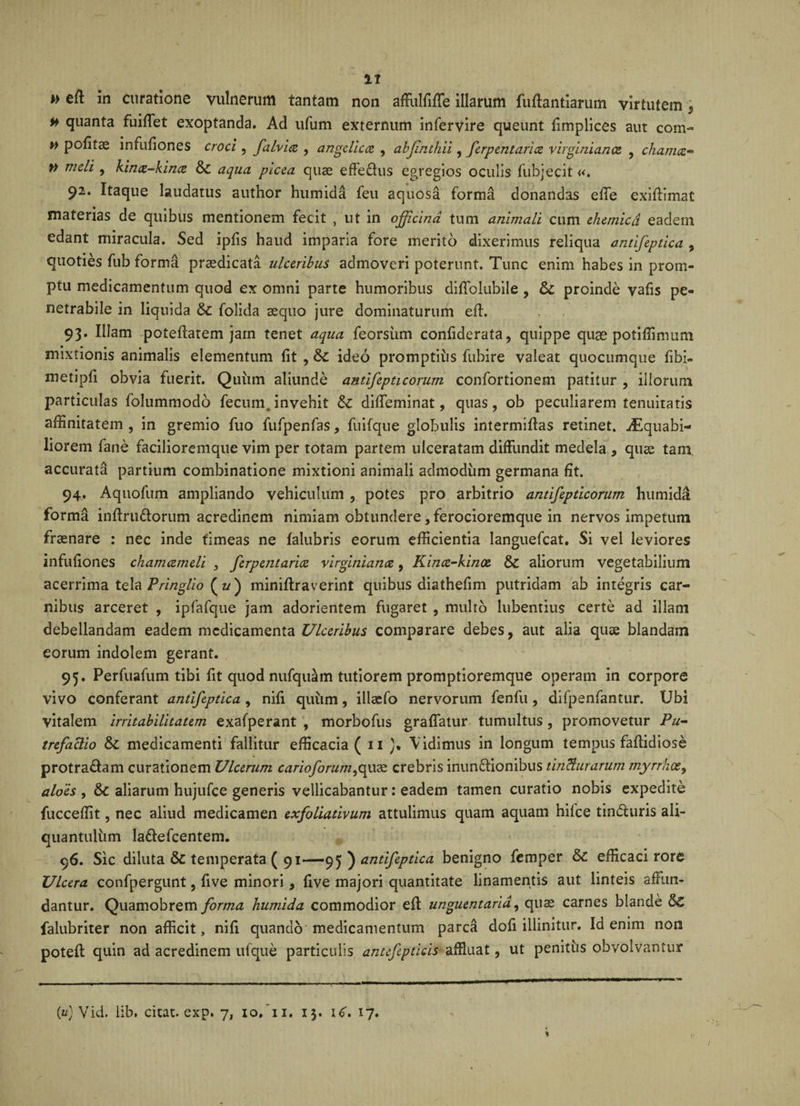 u » eff in curatione vulnerum tantam non affulfiffe illarum fuffantiarum virtutem * # quanta fuiffet exoptanda. Ad ufum externum infervire queunt fimplices aut com- » politae infufiones croci , falvice , angelica , abfinthii, ferpentaria virginianoz , chamcc- » meli , kinx-kince &amp;C aqua picea quae effe&amp;us egregios oculis fubjecit«. 92. Itaque laudatus author humida feu aquosa forma donandas efTe exiftimat materias de quibus mentionem fecit , ut in officina tum animali cum ehemicd eadem edant miracula. Sed ipfis haud imparia fore merito dixerimus reliqua antifeptica , quoties fub forma praedicata ulceribus admoveri poterunt. Tunc enim habes in prom¬ ptu medicamentum quod ex omni parte humoribus diffolubile , &amp; proinde vafis pe¬ netrabile in liquida &amp;C folida aequo jure dominaturum eff. 93. Illam poteffatem jam tenet aqua feorsiim confiderata, quippe quae potiffimum mixtionis animalis elementum lit , &amp;£ ideo promptius fubire valeat quocumque fibi- metipfi obvia fuerit. Quiim aliunde antifepticorum confortionem patitur , illorum particulas folummodo fecum.invehit &amp; diffeminat, quas, ob peculiarem tenuitatis affinitatem , in gremio fuo fufpenfas, fuifque globulis intermiffas retinet. iEquabi- liorem fane facilioremque vim per totam partem ulceratam diffundit medela , quae tam accurata partium combinatione mixtioni animali admodum germana fit. 94. Aquofum ampliando vehiculum , potes pro arbitrio antifepticorum humida forma inffru&amp;orum acredinem nimiam obtundere, ferocioremque in nervos impetum frasnare : nec inde timeas ne falubris eorum efficientia languefcat. Si vel leviores infufiones chamameli , ferpentarice virginianx, Kince-kinoe &amp; aliorum vegetabilium acerrima tela Pringlio ( u) miniftraverint quibus diathefim putridam ab integris car¬ nibus arceret , ipfafque jam adorientem fugaret , multo lubentius certe ad illam debellandam eadem medicamenta Ulceribus comparare debes, aut alia quae blandam eorum indolem gerant. 95. Perfuafum tibi fit quod nufquam tutiorem promptioremque operam in corpore vivo conferant antifeptica, nifi quum, illaefo nervorum fenfu, difpenfantur. Ubi vitalem irritabilitatem exafperant , morbofus graffatur tumultus , promovetur Pu¬ trefactio medicamenti fallitur efficacia ( 11 Vidimus in longum tempus faffidiose protra&amp;am curationem Ulcerum carioforum,quae crebris inun&amp;ionibus tincturarum myrrhcey aloes , &amp;c aliarum hujufce generis vellicabantur: eadem tamen curatio nobis expedite fucceffit, nec aliud medicamen exfoliativum attulimus quam aquam hifce tin&amp;uris ali¬ quantulum la&amp;efcentem. 96. Sic diluta &amp; temperata ( 91—95 ) antifeptica benigno femper efficaci rore Ulcera confpergunt, five minori, five majori quantitate linamentis aut linteis affun¬ dantur. Quamobrem forma humida commodior eff unguentaria, quas carnes blande §£ falubriter non afficit, nifi quando medicamentum parca dofi illinitur. Id enim non poteft quin ad acredinem ufque particulis anufepticis affluat, ut penitus obvolvantur («) Vid. lib. citat, exp. 7, 10.T1. 13. \6» 17.