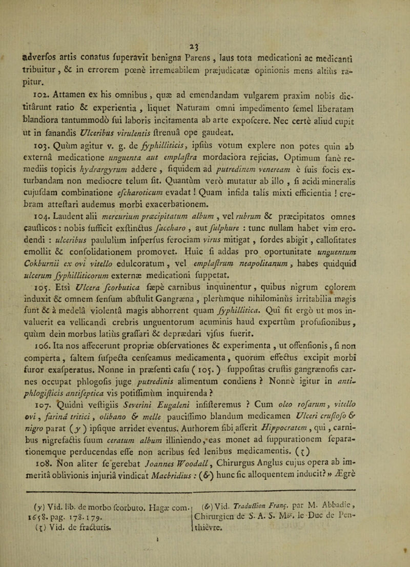 adverfos artis conatus fuperavit benigna Parens, laus tota medicationi ac medicanti tribuitur , &amp; in errorem poene irremeabilem praejudicatae opinionis mens altius ra¬ pitur. 102. Attamen ex his omnibus , quae ad emendandam vulgarem praxim nobis dic¬ titarunt ratio &amp; experientia , liquet Naturam omni impedimento femel liberatam blandiora tantummodo fui laboris incitamenta ab arte expofcere. Nec certe aliud cupit ut in fanandis Ulceribus virulentis ftrenua ope gaudeat. 103. Quum agitur v. g. de fyphilliticis, ipfiiis votum explere non potes quin ab externa medicatione unguenta aut emplajlra mordaciora rejicias. Optimum fane re¬ mediis topicis hydrargyrum addere , fiquidem ad putredinem veneream e luis focis ex¬ turbandam non mediocre telum fit. Quantum vero mutatur ab illo , fi acidi mineralis cujufdam combinatione efcharoticum evadat! Quam infida talis mixti efficientia ! cre¬ bram atteffari audemus morbi exacerbationem. 104. Laudent alii mercurium prcccipitatum album , vel rubrum &amp; praecipitatos omnes cauflicos : nobis fufficit exftin&amp;us faccharo , aut fulphure : tunc nullam habet vim ero¬ dendi : ulceribus paululum infperfus ferociam virus mitigat , fordes abigit , callofitates emollit 6c confolidationem promovet. Huic fi addas pro oportunitate unguentum Cokburnii ex ovi vitello edulcoratum , vel emplajlrum neapolitanum , habes quidquid ulcerum fyphilliticorum externae medicationi fuppetat. 105. Etsi Ulcera fcorbutica faepe carnibus inquinentur, quibus nigrum colorem induxit &amp;£ omnem fenfum abftulit Gangraena , plerumque nihilominus irritabilia magis funt &amp;c a medela violenta magis abhorrent quam fyphillidca. Qui fit ergo ut mos in¬ valuerit ea vellicandi crebris unguentorum acuminis haud expertum profufionibus, quiim dein morbus latius graffari &amp; depraedari viftis fuerit. 106. Ita nos affecerunt propriae obfervationes &amp; experimenta , ut offenfionis, fi non comperta, faltem fufpe&amp;a cenfeamus medicamenta, quorum effe&amp;us excipit morbi furor exafperatus. Nonne in praefenti cafu ( 105. ) fuppofitas cruflis gangraenofis car¬ nes occupat phlogofis juge putredinis alimentum condiens ? Nonne igitur in and- phlogijlicis antifepdca vis potiffimiim inquirenda ? 107. Quidni veftigiis Severini Eugaleni infifleremus ? Cum oleo rofarum&gt; vitello ovi, farina tritici, olibano &amp; meile pauciffimo blandum medicamen Ulceri cruflofo &amp; nigro parat (jk ) ipfique arridet eventus, Aufhorem fibi afferit Hippocratem , qui, carni¬ bus nigrefa&amp;is fuum ceratum album illiniendo, eas monet ad fuppurationem fepara- tionemque perducendas effe non acribus fed lenibus medicamentis. ({) 108. Non aliter fe gerebat Joannes Woodall, Chirurgus Anglus cujus opera ab im¬ merita oblivionis injuria vindicat Macbridius : (&amp;) huncfic ailoquentem inducit?» 7Egre (y) Vid. lib. de morbo fcorbuto. Hagx com. x653. pag. 178.1 79. ({) Vid. de fradturis* (6*) Vid. Traduttion Franc. par M. Abbadie, Chirurgien de S. A. S• M»1*. le -Duc de Pen- thievre. i
