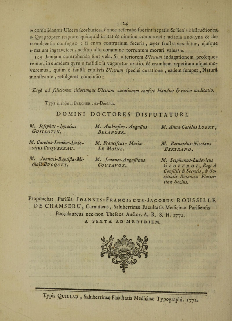 » confolidantur Ulcera fcorbutica, clonec referat» fuerint hepatis &amp;c lienis obflru&amp;iones* f&gt; Quapropter refpuito quidquid irritat &amp;i nimiiim commovet : ad foia anodyna 6c de- » mulcentia confugito : fi enim contrarium feceris, aeger fruflra vexabitur, ejufque » malum ingravefcet, nedum nilo conamine torrentem morari valeas «. i09. Jamjam contrahenda lunt vela. Si ulteriorem Ulcerum indagationem profeque- remur, ineumdem gyrum faftidio-a vagaretur oratio3 &amp;C crambem repetitam ufque mo¬ veremus , quitm e fauffa cujufvis Ulcerum fpeciei curatione , eadem femper, Natura monflrante , refulgeret conclufio : Ergb ad feliciorem citioremque Ulcerum curationem confert blandior &amp; rarior medicatio. Typis mandetur Bercher , ex-Decanus. DOMINI DOCTORES DISPUTATURI. M. Joftphus - Ignatius Guillotin. M. Carolus-Jacobus-Ludo- vicus Coquere au. M. Jo annes-B aptifla-Mi- chailB UCQU et. . ■ ,'V i ’ , i . i'. » iu lJ \ s ■ M. Ambrofius - Auguflus Belanger. \ M. Francifcus - Maria Le MoINE. M. Joannes-Augufinus Coutavoz. M. Anna Carolus Lorry, M. Bernardus-Nicolaus Bertrand. M. Stepkam/s-Ludovicus Geoffroi, Regi d Conjiliis &amp; Secretis So* cietatis Botanica Floren¬ tinae Socius. Proponebat Parifiis Joannes-Franc is c us-Jac obus R.OUSSILLE DE CHAMSERU, Carnutaeus, Saluberrimae Facultatis Medicina Parificnfis Baccalaureus nec-non Thefeos Auttor. A. R. S. H. 1772, A SEXTA AD MERI0IEM. . . t- / ' '. V ' ■ • ♦ .