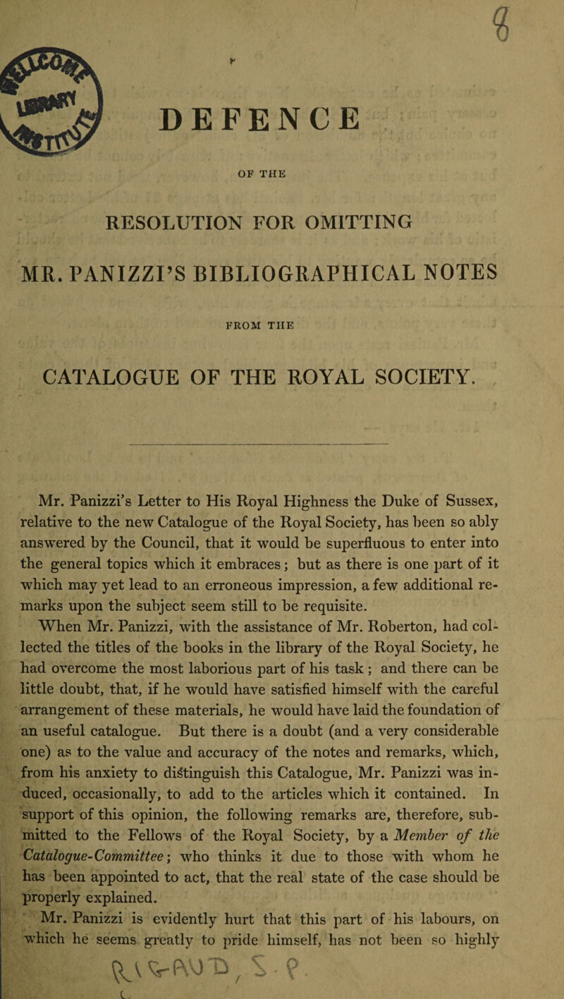 DEFENCE OF THE RESOLUTION FOR OMITTING MR. PANIZZI’S BIBLIOGRAPHICAL NOTES FROM THE CATALOGUE OF THE ROYAL SOCIETY. Mr. Panizzi’s Letter to His Royal Highness the Duke of Sussex, relative to the new Catalogue of the Royal Society, has been so ably answered by the Council, that it would be superfluous to enter into the general topics which it embraces; but as there is one part of it which may yet lead to an erroneous impression, a few additional re¬ marks upon the subject seem still to be requisite. When Mr. Panizzi, with the assistance of Mr. Roberton, had col¬ lected the titles of the books in the library of the Royal Society, he had overcome the most laborious part of his task ; and there can be little doubt, that, if he would have satisfied himself with the careful arrangement of these materials, he would have laid the foundation of an useful catalogue. But there is a doubt (and a very considerable one) as to the value and accuracy of the notes and remarks, which, from his anxiety to distinguish this Catalogue, Mr. Panizzi was in¬ duced, occasionally, to add to the articles which it contained. In support of this opinion, the following remarks are, therefore, sub¬ mitted to the Fellows of the Royal Society, by a Member of the Catalogue-Committee; who thinks it due to those with whom he has been appointed to act, that the real state of the case should be properly explained. Mr. Panizzi is evidently hurt that this part of his labours, on which he seems greatly to pride himself, has not been so highly VPYxTD, S - ?. C,