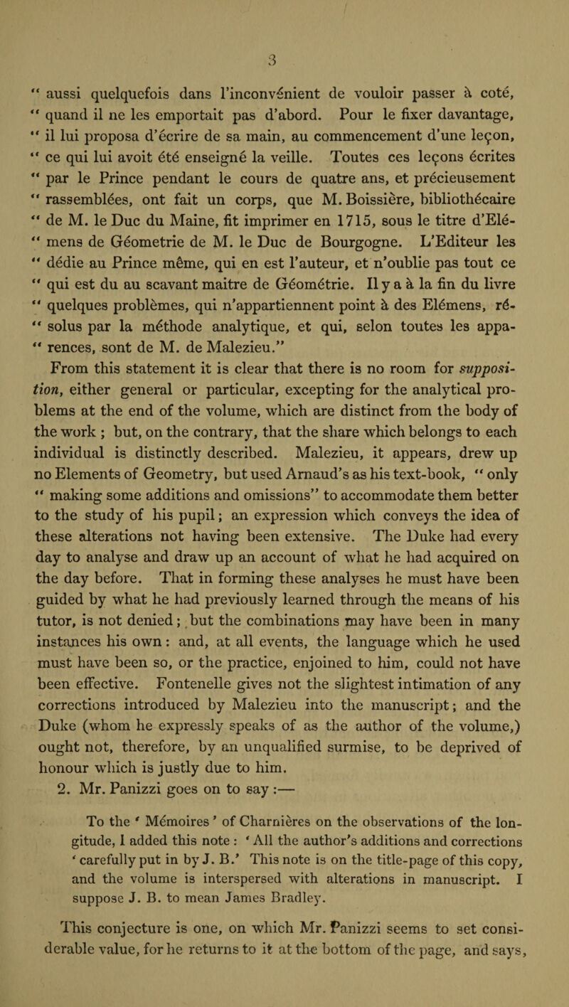 “ aussi quelqlicfois dans l’inconv^nient de vouloir passer h cote, “ quand il ne les emportait pas d’abord. Pour le fixer davantage, “ il lui proposa d’ecrire de sa main, au commencement d’une le9on, “ ce qui lui avoit et6 enseigne la veille. Toutes ces lemons dcrites “ par le Prince pendant le cours de quatre ans, et precieusement ** rassembldes, ont fait un corps, que M. Boissiere, bibliothdcaire “ de M. le Due du Maine, fit imprimer en 1715, sous le titre d’Ele- “ mens de Geometrie de M. le Due de Bourgogne. L’Editeur les “ dedie au Prince m&me, qui en est l’auteur, et n’oublie pas tout ce “ qui est du au scavant maitre de Gdomdtrie. Il y a k la fin du livre ** quelques probitimes, qui n’appartiennent point h, des Eldmens, rd- ** solus par la mdthode analytique, et qui, selon toutes les appa- “ rences, sont de M. de Malezieu.” From this statement it is clear that there is no room for supposi¬ tion, either general or particular, excepting for the analytical pro¬ blems at the end of the volume, which are distinct from the body of the work ; but, on the contrary, that the share which belongs to each individual is distinctly described. Malezieu, it appears, drew up no Elements of Geometry, but used Amaud’s as his text-book, “ only “ making some additions and omissions” to accommodate them better to the study of his pupil; an expression which conveys the idea of these alterations not having been extensive. The Duke had every day to analyse and draw up an account of what he had acquired on the day before. That in forming these analyses he must have been guided by what he had previously learned through the means of his tutor, is not denied; but the combinations may have been in many instances his own: and, at all events, the language which he used must have been so, or the practice, enjoined to him, could not have been effective. Fontenelle gives not the slightest intimation of any corrections introduced by Malezieu into the manuscript; and the Duke (whom he expressly speaks of as the author of the volume,) ought not, therefore, by an unqualified surmise, to be deprived of honour which is justly due to him. 2. Mr. Panizzi goes on to say :— To the * Memoires ’ of Charnieres on the observations of the lon¬ gitude, 1 added this note : ' All the author’s additions and corrections ‘ carefully put in by J. B.’ This note is on the title-page of this copy, and the volume is interspersed with alterations in manuscript. I suppose J. B. to mean James Bradley. This conjecture is one, on which Mr. Panizzi seems to set consi¬ derable value, for he returns to it at the bottom of the page, and says,