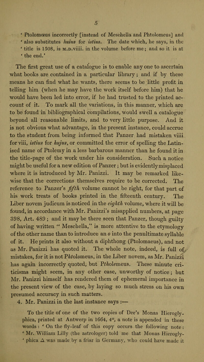 * Ptolomoeus incorrectly [instead of Mesehella and Phtolomcus] and ‘ also substitutes huius for istius. The date which, he says, in the ' title is 1508, is M.D.viiii. in the volume before me; and so it is at * the end.’ The first great use of a catalogue is to enable any one to ascertain what books are contained in a particular library ; and if by these means he can find what he wants, there seems to be little profit in telling him (w'hen he may have the work itself before him) that he would have been led into error, if he had trusted to the printed ac¬ count of it. To mark all the variations, in this manner, which are to be found in bibliographical compilations, would swell a catalogue beyond all reasonable limits, and to very little purpose. And it is not obvious what advantage, in the present instance, could accrue to the student from being informed that Panzer had mistaken viiii for viii, istius for hujus, or committed the error of spelling the Latin¬ ised name of Ptolemy in a less barbarous manner than he found it in the title-page of the work under his consideration. Such a notice might be useful for a new edition of Panzer; but is evidently misplaced where it is introduced by Mr. Panizzi. It may be remarked like¬ wise that the corrections themselves require to be corrected. The reference to Panzer’s jiftli volume cannot be right, for that part of his work treats of books printed in the fifteenth century. The Liber novem judicum is noticed in the eighth volume, where it will be found, in accordance with Mr. Panizzi’s misapplied numbers, at page 398, Art. 489 ; and it maybe there seen that Panzer, though guilty of having written “ Mesehella,” is more attentive to the etymology of the other name than to introduce an o into the penultimate syllable of it. He prints it also without a diphthong (Ptolomaeus), and not as Mr. Panizzi has quoted it. The whole note, indeed, is full of, mistakes, for it is not PAfolomeus, in the Liber novem, as Mr. Panizzi has again incorrectly quoted, but PMolemeus. These minute cri¬ ticisms might seem, in any other case, unworthy of notice ; but Mr. Panizzi himself has rendered them of ephemeral importance in the present view of the case, by laying so much stress on his own presumed accuracy in such matters. 4. Mr. Panizzi in the last instance says :— To the title of one of the two copies of Dee’s Monas Hierogly- phica, printed at Antwerp in 1664, 4°, a note is appended in these words : * On the fly-leaf of this copy occurs the following note : ‘ Mr. William Lilly (the astrologer) told me that Monas Hierogly- ' phica A was made by a friar in Germany, who could have made it