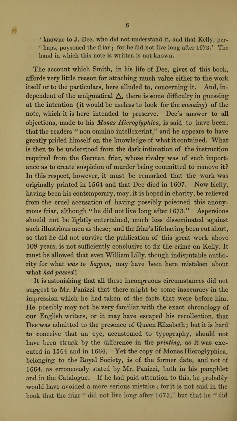 ' knowne to J. Dee, who did not understand it, and that Kelly, per- ‘ haps, poysoned the friar ; for he did not live long after 1673.' The hand in which this note is written is not known. The account which Smith, in his life of Dee, gives of this book, affords very little reason for attaching much value either to the work itself or to the particulars, here alluded to, concerning it. And, in¬ dependent of the senigmatical A> there is some difficulty in guessing at the intention (it would be useless to look for the meaning) of the note, which it is here intended to preserve. Dee’s answer to all objections, made to his Monas Hieroglyphic a, is said to have been, that the readers “non omnino intellexerint,” and he appears to have greatly prided himself on the knowledge of what it contained. What is then to be understood from the dark intimation of the instruction required from the German friar, whose rivalry was of such import¬ ance as to create suspicion of murder being committed to remove it? In this respect, however, it must be remarked that the work was originally printed in 1564 and that Dee died in 1607. Now Kelly, having been his contemporary, may, it is hoped in charity, be relieved from the cruel accusation of having possibly poisoned this anony¬ mous friar, although “he did not live long after 1673.” Aspersions should not be lightly entertained, much less disseminated against such illustrious men as these; and the friar’s life having been cut short, so that he did not survive the publication of this great wrork above 109 years, is not sufficiently conclusive to fix the crime on Kelly. It must be allowed that even William Lilly, though indisputable autho¬ rity for what was to happen, may have been here mistaken about what had passed! It is astonishing that all these incongruous circumstances did not suggest to Mr. Panizzi that there might be some inaccuracy in the impression which he had taken of the facts that were before him. He possibly may not be very familiar with the exact chronology of our English writers, or it may have escaped his recollection, that Dee was admitted to the presence of Queen Elizabeth; but it is hard to conceive that an eye, accustomed to typography, should not have been struck by the difference in the printing, as it was exe¬ cuted in 1564 and in 1664. Yet the copy of Monas Hieroglyphica, belonging to the Royal Society, is of the former date, and not of 1664, as erroneously stated by Mr. Panizzi, both in his pamphlet and in the Catalogue. If he had paid attention to this, he probably would have avoided a more serious mistake; for it is not said in the book that the friar “ did not live long after 1673,” but that he “ did