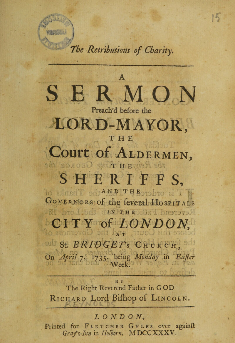 The Retributions of Charity. S ERMON Preach’d before the THE r : i V rr r*> THE SHERIFFS, m i A N D T H E f Governors of the feveral Hospitals I N T H E V :• . 4 ► CITY of LONDON, A T St. BRIDGET^ Church, : V f\ * fs \*V. V-. ■ «;- •’ /■ > ‘; a - 7 / 1 On April 7, 1735. being Monday in Eajler Week. V ^ N B Y The Right Reverend Father in G OD Ri chard Lord Bifhop of Lincoln. LONDON, Printed for Fletcher Gyles over againft Graf Ann in Holborn. MDCCXXXV,