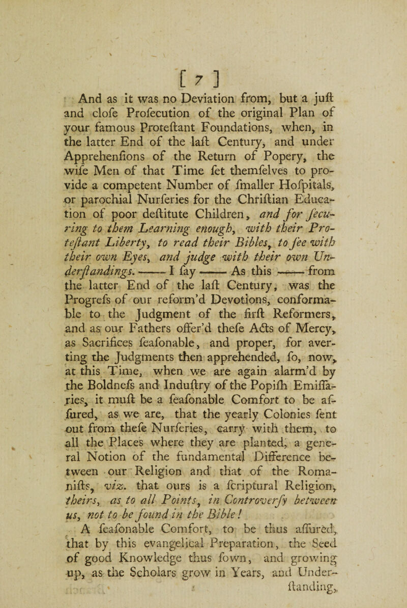 And as it was no Deviation from, but a jufl and clofe Profecution of the original Plan of your famous Proteftant Foundations, when, in the latter End of the laft Century, and under Apprehenfions of the Return of Popery, the wife Men of that Time fet themfelves to pro¬ vide a competent Number of fmaller Hofpitals, or parochial Nurferies for the Chriftian Educa¬ tion of poor deftitute Children,, and for fecu- ring to the?n Learning enoughy with their Pro- tejlant Liberty, to read their Biblesr to fee with their own Eyes, and judge with their own Un- derfandings.-1 fay-As this -from the latter End of the laft Century, was the Progrefs of our reform’d Devotions, conforma¬ ble to the Judgment of the firft Reformers, and as our Fathers offer’d thefe Adis of Mercy, as Sacrifices feafonable, and proper, for aver¬ ting the Judgments then apprehended, fo, now, at this Time, when we are again alarm’d by the Boldnefs and Induftry of the Popifh Emiffa- ries, it muft be a feafonable Comfort to be af- fared, as we are, that the yearly Colonies fent out from thefe Nurferies, carry with them, to all the Places where they are planted, a gene¬ ral Notion of the fundamental Difference be¬ tween our Religion and that of the Roma- nifts, viz. that ours is a fcriptural Religion, theirs, as to all Points, in Controverfy between us, not to be found in the Bible ! A feafonable Comfort, to be thus affurdd,, that by this evangelical Preparation, the Seed of good Knowledge thus fown, and growing up, as the Scholars grow in Years, and Under- {landing,,