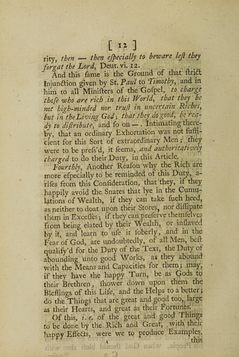 rity, then — then efpecially to beware left they for gat the Lord, Deut. vi. 12. And this fame is the Ground of that fhidt Injunction given by St. Paul to fimothy, and in. him to all Minifters of the Gofpel, to charge thofe who are rich in this JVor Id, that they be not high-minded nor truft in uncertain Riches, but in the Living God; that they do goo f be rea¬ dy to difribute, and fo on — . Intimating theie- by, that an ordinary Exhortation was not fufli- cient for this Sort of extraordinary Men f they were to be prefs’d, it feems, and authoritatively charged to do their Duty, in this Article... Fourthly, Another Reafon why the Rich are more efpecially to be reminded of this Duty, st¬ rifes from this Confideration, that they, if they happily avoid the Snares that lye in the Cumu¬ lations of Wealth, if they can take fuch heed, as neither to doat upon their Stores^ nor diffipate them in Exceffes; if they can preferve themfelves from being elated by their Wealth, 01 inflavecl by it, and learn to ufe it foberly, and in the Fear of God, are undoubtedly, of all Men, beff qualify d for the Duty of the Text, the Duty of abounding unto good Works, as they abound with the Means and Capacities for them 3 may, if they have the happy Turn, be as Gods to their Brethren, Ihower down upon them the Bleffings of this Life, and the Helps to a better; do the Things that are great and good too, large as their Hearts, and great as their Fortunes. Of this, /. *>. of the great and good Things to be done by the Rich and Great, with theii happy EffeCts, were we to produce Examples,