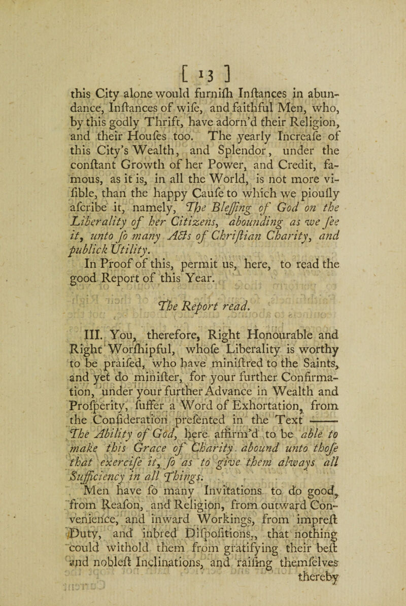 this City alone would furnifh Inflances in abun¬ dance, Infiances of wife, and faithful Men, who, by this godly Thrift, have adorn’d their Religion, and their Houfes too. The yearly Increafe of this City’s Wealth, and Splendor, under the conftant Growth of her Power, and Credit, fa¬ mous, as it is, in all the World, is not more vi- fible, than the happy Caufe to which we pioully afcribe it, namely, The Bleffing of God on the Liberality of her Citizens, abounding as we fee ity unto fo ?nany Adis of Chriflian Charity, and publick Utility. In Proof of this, permit us, here, to read the good Report of this Year. * • Jr * f ~! * j *S **\ * « / *■» The Report read. III. You, therefore, Right Honourable and Right Worfhipful, whofe Liberality is worthy to be praifed, who have miniflred to the Saints, and yet do minifler, for your further Confirma¬ tion, under your further Advance in Wealth and Profperity, fuffer a Word of Exhortation, from the Consideration prefented in the Text - The Ability of God, here affirm’d ,to be able to make this Grace of Charity abound unto thofe that exercije it, fo as [to give the?n always all Sufficiency in all Things. Men have fo many Invitations to dp good? from Reafon, and Religion, from outward Con¬ venience, and inward Workings, from impreft Duty, and inbred Difpofitions,, that nothing could withold them from gratifying their beft and nobleft Inclinations, and railing themfelves thereby