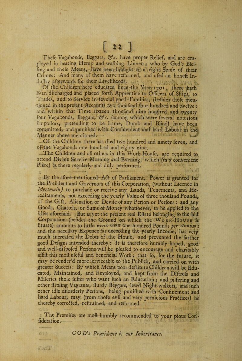 Thefe Vagabond?, Beggars, have proper Relief, and are em¬ ployed in beating Hemp and wafhing Linnen; who by God’s Blef- fing and thefe Means, have been brought tp: a right Senfe of their Crimes: And many of them have reformed, and ufed an honeft fo¬ ri uilry afterwards for their Livelihoods. , Of the Children hefe educated fince -the Year 1701, there hath been difcharged and placed forth Apprentice to Officers of Ships, to Trades, and to Service in feveral good Families, (befides thofe men¬ tioned in the prefent Account) two thoufand four hundred and twelve; and within that Time fixteen thoufand nine hundred and twenty four Vagabonds, Beggars, £sY. (among which were feveral notorious Impoftors, pretending to be Lame, Dumb and Blind) have been committed, and punifhed with Confinement and hard Labour in the Manner above mentioned. - Of- the Children there has died two hundred and ninety feven, and of-'the Vagabonds one hundred and eighty nine. The Children and all others in this Work-Houfe, are required to. attend Divine Service Morning and Evening, which (in a convenient Place) is there regularly and duly performed. By the afore-mentioned- A61 of Parliament, Power is granted for the Prefident and Governors of this Corporation, (without Licence in Mortmain) to purchafe or receive any Lands, Tenements, and He¬ reditaments, not exceeding the yearly Value of three thoufand Pounds, of the Gift, Alienation or Devife of any Perfon or Perfons; and any Goods, Chattels, or Sums of Money whatfoever, to be applied to the Ufes aforefaid. But as yet the prefent real Eftate belonging to the faid Corporation (befides the Ground on which the Work-House is fituate) amounts to little ilnur one hundred Pounds per Annum; and the neceflary JExpence far exceeding the yearly Income, has very much increafed the Debts of .the Houfe, and prevented the farther good Defigns intended thereby : It is therefore humbly hoped, good and well-difpofed Perfons will be pleafed to encourage and charitably affift this moflufeful and beneficial Work; that fo, for the future, it may be render’d more ferviceable to the Publick, and carried on with greater Succefs: By which Means poor deftitute Children will be Edu¬ cated, Maintained, and Employed, and kept from the Diftrefs and Miferies thofe fuffer who want fuch an Education; and pilfering and other ftroling Vagrants, flurdy Beggars, lewd Night-walkers, and fuch other idle diforderly Perfons, being punifhed with Confinement and hard Labour, may (from thofe evil and very pernicious Pra&ices) be thereby corrected, retrained, and reformed. The Premifes are moft humbly recommended to your pious Con* federation. G 0 D's Providence is our Inheritance.