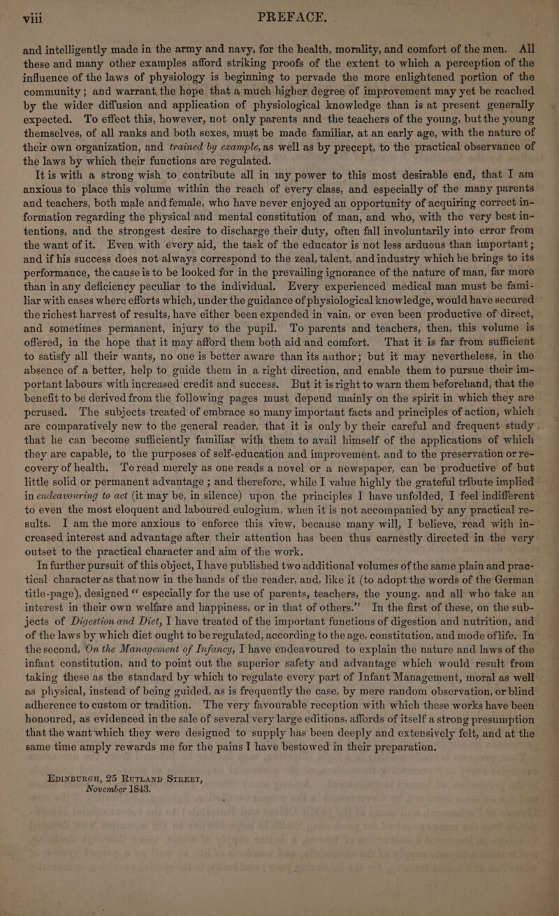 Vill PREFACE. | and intelligently made in the army and navy, for the health, morality, and comfort of the men. All these and many other examples afford striking proofs of the extent to which a perception of the influence of the laws of physiology is beginning to pervade the more enlightened portion of the community; and warrant,the hope that a much higher degree of improvement may yet be reached by the wider diffusion and application of physiological knowledge than is at present generally expected. To effect this, however, not only parents and the teachers of the young, but the young themselves, of all ranks and both sexes, must be made familiar, at an early age, with the nature of their own organization, and trained by example, as well as by precept, to the practical observance of the laws by which their functions are regulated. . It is with a strong wish to contribute all in my power to this most desirable end, that I am anxious to place this volume within the reach of every class, and especially of the many parents and teachers, both male andfemale, who have never enjoyed an opportunity of acquiring correct in- formation regarding the physical and mental constitution of man, and who, with the very best in- tentions, and the strongest desire to discharge their duty, often fall involuntarily into error from the want of it. Even with every aid, the task of the educator is not less arduous than important ; and if his success does not-always correspond to the zeal, talent,.and industry which he brings to its performance, the cause is to be looked for in the prevailing ignorance of the nature of man, far more than in any deficiency peculiar to the individual. Every experienced medical man must be fami- liar with cases where efforts which, under the guidance of physiological knowledge, would have secured the richest harvest of results, have either been expended in vain, or even been productive of direct, and sometimes permanent, injury to the pupil. To parents and teachers, then, this volume is offered, in the hope that it may afford them both aid and comfort. That it is far from sufficient to satisfy all their wants, no one is better aware than its author; but it may nevertheless, in the absence of a better, help to guide them in a right direction, and enable them to pursue their im- portant labours with increased credit and success. But it isright to warn them beforehand, that the benefit to be derived from the following pages must depend mainly on the spirit in which they are perused. The subjects treated of embrace so many important facts and principles of action, which are comparatively new to the general reader, that it is only by their careful and frequent study . that he can become sufficiently familiar with them to avail himself of the applications of which they are capable, to the purposes of self-education and improvement, and to the preservation or re- covery of health. Toread merely as one reads a novel or a newspaper, can be productive of but little solid or permanent advantage ; and therefore, while I value highly the grateful tribute implied in endeavouring to act (it may be, in silence) upon the principles I have unfolded, I feel indifferent to even the most eloquent and laboured eulogium, when it is not accompanied by any practical re- sults. I am the more anxious to enforce this view, because many will, I believe, read with in- creased interest and advantage after their attention has been thus earnestly directed in the very outset to the practical character and aim of the work. In further pursuit of this object, Ihave published two additional volumes of the same plain and prac- tical character as that now in the hands of the reader, and, like it (to adopt the words of the German title-page), designed ** especially for the use of parents, teachers, the young, and all who take an interest in their own welfare and happiness; or in that of others.” In the first of these, on the sub- jects of Digestion and Diet, I have treated of the important functions of digestion and nutrition, and of the laws by which diet ought to be regulated, according to the age, constitution, and mode oflife. In the second, On the Management of Infancy, I have endeavoured to explain the nature and laws of the infant constitution, and to point out the superior safety and advantage which would result from taking these as the standard by which to regulate every part of Infant Management, moral as well | as physical, instead of being guided, as is frequently the case, by mere random observation, or blind adherence to custom or tradition. The very favourable reception with which these works have been honoured, as evidenced in the sale of several very large editions, affords of itself a strong presumption that the want which they were designed to supply has been deeply and extensively felt, and at the same time amply rewards me for the pains I have bestowed in their preparation. EDINBURGH, 25 RutLanpD STREET, November 1843.