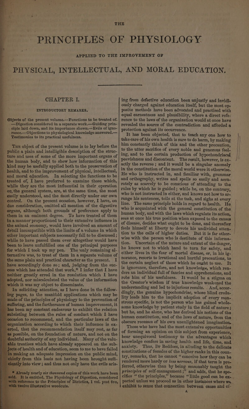 h. INTRODUCTORY REMARKS. Objects of the present volume.—Functions to be treated of. —Digestion considered in a separate work.—Guiding prin- ciple laid down, and its importance shewn.—Evils of igno- rance.—Objections to physiological knowledge answered,— Testimonies to its practical usefulness. , _ ‘Tus object of the present volume is to lay before the public a plain and intelligible description of the struc- ture and uses of some of the more important organs of _ the human body, and to shew how information of this _ kind may be usefully applied both to the preservation of health, and to the improvement of physical, intellectual, - and moral education. In selecting the functions to be _ treated of, I have preferred to examine those which, _ while they are the most influential in their operation on, the general system, are, at the same time, the most easily understood, and the most directly under our own - control. On the present occasion, however, I have, on due consideration, omitted all mention of the digestive _ organs, although both grounds of preference apply to them in an eminent degree. To have treated of them _. inamanner proportioned to their extensive influence in _ the animal econemy, would have involved an amount of detail incompatible with the limits of a volume in which _ other important subjects necessarily fall to be discussed ; _ while to have passed them over altogether would have been to leave unfulfilled one of the principal purposes for which I took up my pen. The ‘only remaining al- _ ternative was, to treat of them in a separate volume of _ the same plain and practical character as the present. I _ have accordingly done so; and, judging from the suc- cess which has attended that work,* I infer that I have neither greatly erred in the resolution which I have adopted, nor miscalculated the value of the information which it was my object to disseminate. __ In soliciting attention, as I have done in the follow- ing pages, to the manifold applications which may be _ made of the principles of physiology to the prevention of _ suffering, and the furtherance of human improvement, it has been my constant endeavour to exhibit the relation ‘subsisting between the rules of conduct which I have asion to recommend, and the particular laws of the organization according to which their influence is ex- erted, that the recommendation itself may rest, as far as possible, on the foundation of nature, and not on the doubtful authority of any individual. Many of the valu- able treatises which have already appeared on the sub- jects of health and of education, seem to me to have failed in making an adequate impression on the public mind, chiefly from this basis not having been brought suffi- iently into view ; and thus not only have the evils aris- oc _ It is entitled, The Physiology of Digestion, considered reference to the Principles of Dietetics, 1 yol. post 8yo, i twelye illustrative woodcuts. i LTO ously charged against education itself, but the most op- posite methods have been advocated and practised with equal earnestness and plausibility, where a direct refe- rence to the laws of the organization would at once have revealed the source of the contradiction and afforded a protection against its occurrence. It has been objected, that to teach any one how to take care of his own health is sure to do harm, by making him constantly think of this and the other precaution, to the utter sacrifice of every noble and generous feel- ing, and to the certain production of hypochondriacal peevishness and discontent. The result, however, is ex- actly the reverse ; and it would be a singular anomaly in the constitution of the moral world were it otherwise. He who is instructed in, and familiar with, grammar and orthography, writes and spells so easily and accu- rately as scarcely to be conscious of attending to the rules by which he is guided; while he, on the contrary, who is not instructed in either, and knows not how to ar- range his sentences, toils at the task, and sighs at every line. The same principle holds in regard to health. He who is acquainted with the general constitution of the human body, and with the laws which regulate its action, sees at once his true position when exposed to the causes feels himself at liberty to devote his undivided atten- tion to the calls of higher duties. wise with the person who is destitute of this informa- tion. Uncertain of the nature and extent of the danger, he knows not to which hand to turn for safety, and either lives in the fear of mortal disease, or, in his ig- norance, resorts to irrational and hurtful precautions, to the certain neglect of those which he ought to use. It is ignorance, therefore, and not knowledge, which ren- ders an individual full of fancies and apprehensions, and robs him of his usefulness. It would be a stigma on the Creator’s wisdom if true knowledge weakened the understanding and led to injurious results. . And, accor- dingly, the genuine hypochondriac, whose blind credu- lity leads him to the implicit adoption of every mon- strous specific, is not the person who has gained whole- some knowledge by patient study in the field of nature; but he, and he alone, who has derived his notions of the human constitution, and of the laws of nature, from the obscure recesses of his own unenlightened imagination. Those who have had the most extensive opportunities of forming an opinion on this subject from experience, bear unequivocal testimony to the advantages which knowledge confers in saving health and life, time, and anxiety. Thus, Dr Beddoes, in alluding to the delicate constitutions of females of the higher ranks in this coun- try, remarks, that he cannot “ conceive how they can be rendered more hardy or less nervous, if that term is pre- ferred, otherwise than by being seasonably taught the principles of self-management ;” and adds, that he spe- exhibit to sense that connection between cause and ef- A