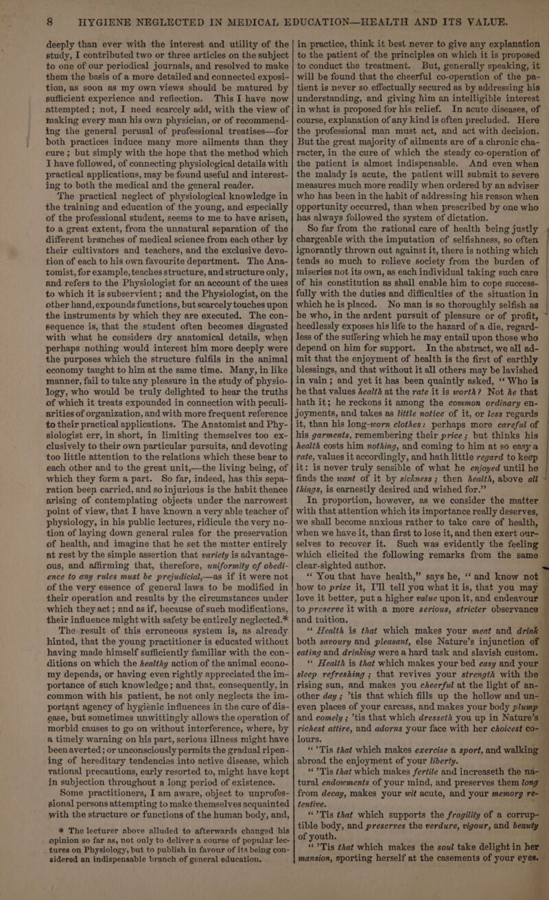 deeply than ever with the interest and utility of the study, I contributed two or three articles on the subject to one of our periodical journals, and resolved to make them the basis of a more detailed and connected exposi- tion, as soon as my own views should be matured by sufficient experience and refiection. This I have now attempted; not, I need scarcely add, with the view of making every man his own physician, or of recommend- ing the general perusal of professional treatises—for both practices induce many more ailments than they cure ; but simply with the hope that the method which I have followed, of connecting physiological details with practical applications, may be found useful and interest- ing to both the medical and the general reader. The practical neglect of physiological knowledge in the training and education of the young, and especially of the professional student, seems to me to have arisen, to a great extent, from the unnatural separation of the different branches of medical science from each other by their cultivators and teachers, and the exclusive devo- tion of each to his own favourite department. The Ana- tomist, for example, teaches structure, and structure only, and refers to the Physiologist for an account of the uses to which it is subservient ; and the Physiologist, on the other hand, expounds functions, but scarcely touches upon the instruments by which they are executed. The con- sequence is, that the student often becomes disgusted with what he considers dry anatomical details, when perhaps nothing would interest him more deeply were the purposes which the structure fulfils in the animal economy taught to him at the same time. Many, in like manner, fail to take any pleasure in the study of physio- logy, who would be truly delighted to hear the truths of which it treats expounded in connection with peculi- arities of organization, and with more frequent reference to their practical applications. The Anatomist and Phy- siologist err, in short, in limiting themselves too ex- clusively to their own particular pursuits, and devoting too little attention to the relations which these bear to each other and to the great unit,—the living being, of which they form a part. So far, indeed, has this sepa- ration been carried, and so injurious is the habit thence arising of contemplating objects under the narrowest point of view, that I have known a very able teacher of physiology, in his public lectures, ridicule the very no- tion of laying down general rules for the preservation of health, and imagine that he set the matter entirely at rest by the simple assertion that variety is advantage- ous, and affirming that, therefore, uniformity of obedi- ence to any rules must be prejudicial,—as if it were not of the very essence of general laws to be modified in their operation and results by the circumstances under which they act ; and as if, because of such modifications, their influence might with safety be entirely neglected.* The result of this erroneous system is, as already hinted, that the young practitioner is educated without having made himself sufficiently familiar with the con- ditions on which the healthy action of the animal econo- my depends, or having even rightly appreciated the im- portance of such knowledge; and that, consequently, in common with his patient, he not only neglects the im- portant agency of hygienic influences in the cure of dis- ease, but sometimes unwittingly allows the operation of morbid causes to go on without interference, where, by a timely warning on his part, serious illness might have been averted ; or unconsciously permits the gradual ripen- ing of hereditary tendencies into active disease, which rational precautions, early resorted to, might have kept in subjection throughout a long period of existence. Some practitioners, I am aware, object to unprofes- sional persons attempting to make themselves acquainted with the structure or functions of the human body, and, * The lecturer above alluded to afterwards changed his opinion so far as, not only to deliver a course of popular lec- tures on Physiology, but to publish in favour of its being con- sidered an indispensable branch of general education. in practice, think it best never to give any explanation to the patient of the principles on which it is proposed to conduct the treatment. But, generally speaking, it will be found that the cheerful co-operation of the pa- tient is never so effectually secured as by addressing his understanding, and giving him an intelligible interest in what is proposed for his relief. In acute diseases, of course, explanation of any kind is often precluded. Here the professional man must act, and act with decision. But the great majority of ailments are of a chronic cha- racter, in the cure of which the steady co-operation of the patient is almost indispensable. And even when the malady is acute, the patient will submit to severe measures much more readily when ordered by an adviser who has been in the habit of addressing his reason when opportunity occurred, than when prescribed by one who has always followed the system of dictation. So far from the rational care of health being justly chargeable with the imputation of selfishness, so often ignorantly thrown out against it, there is nothing which tends so much to relieve society from the burden of miseries not its own, as each individual taking such care of his constitution as shall enable him to cope success- fully with the duties and difficulties of the situation in which he is placed. No man is so thoroughly selfish as he who, in the ardent pursuit of pleasure or of profit, heedlessly exposes his life to the hazard of a die, regard- less of the suffering which he may entail upon those who depend on him for support. In the abstract, we all ad- mit that the enjoyment of health is the first of earthly blessings, and that without it all others may be lavished in vain; and yet it has been quaintly asked, ‘‘ Who is he that values health at the rate it is worth? Not he that hath it; he reckons it among the common ordinary en- joyments, and takes as little notice of it, or less regards it, than his long-worn clothes: perhaps more careful of his garments, remembering their price; but thinks his health costs him nothing, and coming to him at so easy a rate, values it accordingly, and hath little regard to keep | it: is never truly sensible of what he enjoyed until he | finds the want of it by sickness; then health, above all Yi things, is earnestly desired and wished for.” 2 In proportion, however, as we consider the matter with that attention which its importance really deserves, we shall become anxious rather to take care of health, i when we have it, than first to lose it, and then exert our- — 4 selves to recover it. Such was evidently the feeling — which elicited the following remarks from the same — clear-sighted author. . “‘ You that have health,” says he, “ and know not how to prize it, I'll tell you what it is, that you may love it better, put a higher value upon it, and endeavour — to preserve it with a more serious, stricter observance and tuition. ‘“* Health is that which makes your meat and drink both savoury and pleasant, else Nature’s injunction of eating and drinking were a hard task and slavish custom. _ ‘© Health is that which makes your bed easy and your — sleep refreshing ; that revives your strength with the * rising sun, and makes you cheerful at the light of an- — other day; ’tis that which fills up the hollow and un- ~ even places of your carcass, and makes your body plump — and comely ; ’tis that which dresseth you up in Nature’ 3 richest attire, and adorns your face with her choicest co- lours. , “‘?Tis that which makes ewercise a sport, and walking” abroad the enjoyment of your liberty. “Tis that which makes fertile and increaseth the nd- _ tural endowments of your mind, and preserves them long — from decay, makes your wit acute, and your memorg re tentive. fi “?Tis that which supports the fragility of a corrup- — tible body, and preserves the verdure, vigour, and beauty — of youth. “Tis that which makes the soul take delight in her mansion, sporting herself at the casements of your ey eae ee,