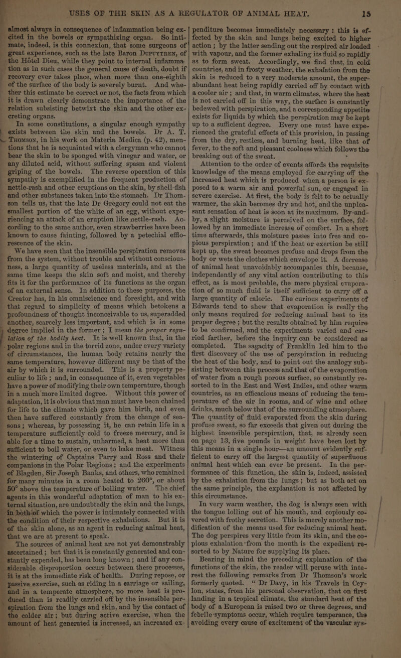 cited in the bowels or sympathizing organ. So inti- _ mate, indeed, is this connexion, that some surgeons of great experience, such as the late Baron DupvyTReEn, of _ the Hotel Dieu, while they point to internal inflamma _ tion as in such cases the general cause of death, doubt if ; recovery ever takes place, when more than one-eighth _ of the surface of the body is severely burnt. And whe- _ ther this estimate be correct or not, the facts from which itis drawn clearly demonstrate the importance of the _ relation subsisting betwixt the skin and the other ex- creting organs. In some constitutions, a singular enough sympathy exists between the skin and the bowels. Dr A. T. ~ TuHomson, in his work on Materia Medica (p. 42), men- _ tions that he is acquainted with a clergyman who cannot _ bear the skin to be sponged with vinegar and water, or any diluted acid, without suffering spasm and violent griping of the bowels. The reverse operation of this _ sympathy is exemplified in the frequent production of _ nettle-rash and other eruptions on the skin, by shell-fish _ and other substances taken into the stomach. Dr Thom- son tells us, that the late Dr Gregory could not eat the _ smallest portion of the white of an egg, without expe- _ riencing an attack of an eruption like nettle-rash. Ac- cording to the same author, even strawberries have been _ known to cause fainting, followed by a petechial efflo- rescence of the skin. _ We have seen that the insensible perspiration removes _ from the system, without trouble and without conscious- ness, a large quantity of useless materials, and at the same time keeps the skin soft and moist, and thereby _ fits it for the performance of its functions as the organ _ of an external sense. In addition to these purposes, the Creator has, in his omniscience and foresight, and with _ that regard to simplicity of means which betokens a profoundness of thought inconceivable to us, superadded another, scarcely less important, and which is in some degree implied in the former ; I mean the proper regu- lation of the bodily heat. It is well known that, in the - polar regions and in the torrid zone, under every variety of circumstances, the human body retains nearly the same temperature, however different may be that of the air by which it is surrounded. This is a property pe- -culiar to life; and, in consequence of it, even vegetables have a power of modifying their own temperature, though in a much more limited degree. Without this power of adaptation, it is obvious that man must have been chained for life to the climate which gave him birth, and even then have suffered constantly from the change of sea- sons ; whereas, by possessing it, he can retain life in a temperature sufficiently cold to freeze mercury, and is able for a time to sustain, unharmed, a heat more than sufficient to boil water, or even to bake meat. Witness the wintering of Captains Parry and Ross and their companions in the Polar Regions; and the experiments _ of Blagden, Sir Joseph ania: and others, who remained _ for many minutes in a room heated to 260°, or about _ 50° above the temperature of boiling water. The chief agents in this wonderful adaptation of man to his ex- _ ternal situation, are undoubtedly the skin and the lungs, in both‘of which the power is intimately connected with the condition of their respective exhalations. But it is ‘of the skin alone, as an agent in reducing animal heat, that we are at present to speak. The sources of animal heat are not yet demonstrably ascertained ; but that it is constantly generated and con- “stantly expended, has been long known ; and if any con- siderable disproportion occurs between these processes, iti is at the immediate risk of health. During repose, or _ passive exercise, such as riding in a earriage or sailing, and in a temperate atmosphere, no more heat is pro- ‘duced than is readily carried off by the insensible per- eee from the lungs and skin, and by the contact of colder air; but during active exercise, when the ‘amount of heat generated is increased, an increased ex- ae Se i] . 13 fected by the skin and lungs being excited to higher action ; by the latter sending out the respired air loaded with vapour, and the former exhaling its fluid so rapidly as to form sweat. Accordingly, we find that, in cold countries, and in frosty weather, the exhalation from the skin is reduced to a very moderate amount, the super- abundant heat being rapidly carried off by contact with a cooler air; and that, in warm climates, where the heat is not carried off in this way, the surface is constantly bedewed with perspiration, and a corresponding appetite exists for liquids by which the perspiration may be kept up to a sufficient degree. Every one must have expe- rienced the grateful effects of this provision, in passing from the dry, restless, and burning heat, like that of fever, to the soft and pleasant coolness which follows the breaking out of the sweat. F Attention to the order of events affords the requisite knowledge of the means employed for carrying off the increased heat which is produced when a person is ex- posed toa warm air and powerful sun, or engaged in severe exercise. At first, the body is felt to be actually warmer, the skin becomes dry and hot, and the unplea- sant sensation of heat is soon at its maximum. By-and- by, a slight moisture is perceived on the surface, fol- lowed by an immediate increase of comfort. In a short time afterwards, this moisture passes into free and co- pious perspiration ; and if the heat or exertion be still kept up, the sweat becomes profuse and drops from the body or wets the clothes which envelope it. A decrease of animal heat unavoidably accompanies this, because, effect, as is most probable, the mere physical evapora- tion of so much fluid is itself sufficient to carry off a large quantity of caloric. The curious experiments of Edwards tend to shew that evaporation is really the only means required for reducing animal heat to its proper degree ; but the results obtained by him require to be confirmed, and the experiments varied and car- ried farther, before the inquiry can be considered as completed. The sagacity of Franklin led him to the first discovery of the use of perspiration in reducing the heat of the body, and to point out the analogy sub- sisting between this process and that of the evaporation of water from a rough porous surface, so constantly re- sorted to in the East and West Indies, and other warm countries, as an efficacious means of reducing the tem- perature of the air in rooms, and of wine and other drinks, much below that of the surrounding atmosphere. The quantity of fluid evaporated from the skin during profuse sweat, so far exceeds that given out during the highest. insensible perspiration, that, as already seen on page 13, five pounds in weight have been lost by this means in a single hour—an amount evidently suf- ficient to carry off the largest quantity of superfluous animal heat which can ever be present. In the per- formance of this function, the skin is, indeed, assisted by the exhalation from the lungs; but as both act on the same principle, the explanation is not affected by this circumstance. In very warm weather, the dog is always seen with the tongue lolling out of his mouth, and copiously co- vered with frothy secretion. This is merely another mo- dification of the means used for reducing animal heat. The dog perspires very little from its skin, and the co- pious exhalation 'from the mouth is the expedient re- sorted to by Nature for supplying its place. Bearing in mind the preceding explanation of the functions of the skin, the reader will peruse with inte- rest the following remarks from Dr Thomson’s work formerly quoted. “ Dr Davy, in his Travels in Cey- lon, states, from his personal observation, that on first landing in a tropical climate, the standard heat of the body of a European is raised two or three degrees, and febrile‘symptoms occur, which require temperance, the avoiding every cause of excitement of the vascular sys- te