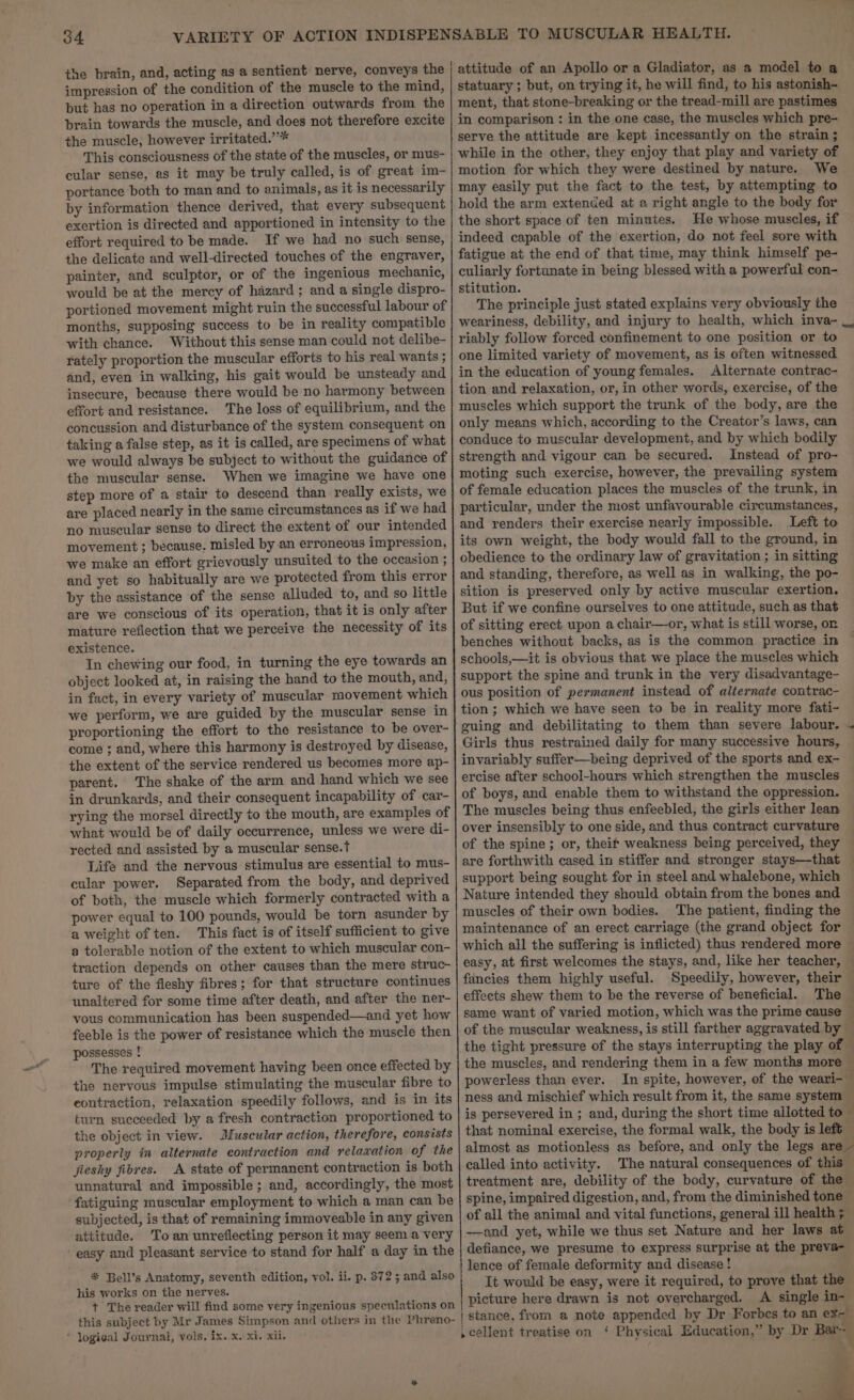 the brain, and, acting as a sentient nerve, conveys the impression of the condition of the muscle to the mind, but has no operation in a direction outwards from the brain towards the muscle, and does not therefore excite the muscle, however irritated.”’* This consciousness of the state of the muscles, or mus- cular sense, as it may be truly called, is of great im- portance both to man and to animals, as it is necessarily by information thence derived, that every subsequent exertion is directed and apportioned in intensity to the effort required to be made. If we had no such sense, the delicate and well-directed touches of the engraver, painter, and sculptor, or of the ingenious mechanic, would be at the mercy of hazard; and a single dispro- portioned movement might ruin the successful labour of months, supposing success to be in reality compatible with chance. Without this sense man could not delibe- rately proportion the muscular efforts to his real wants ; and, even in walking, his gait would be unsteady and insecure, because there would be no harmony between effort and resistance. The loss of equilibrium, and the concussion and disturbance of the system consequent on taking a false step, as it is called, are specimens of what we would always be subject to without the guidance of the muscular sense. When we imagine we have one step more of a stair to descend than really exists, we are placed nearly in the same circumstances as if we had no muscular sense to direct the extent of our intended movement ; because. misled by an erroneous impression, we make an effort grievously unsuited to the occasion ; and yet so habitually are we protected from this error by the assistance of the sense alluded to, and so little are we conscious of its operation, that it is only after mature reflection that we perceive the necessity of its existence. In chewing our food, in turning the eye towards an object looked at, in raising the hand to the mouth, and, in fact, in every variety of muscular movement which we perform, we are guided by the muscular sense in proportioning the effort to the resistance to be over- come ; and, where this harmony is destroyed by disease, the extent of the service rendered us becomes more ap- parent. The shake of the arm and hand which we see in drunkards, and their consequent incapability of car- rying the morsel directly to the mouth, are examples of what would be of daily occurrence, unless we were di- rected and assisted by a muscular sense.t Life and the nervous stimulus are essential to mus- cular power. Separated from the body, and deprived of both, the muscle which formerly contracted with a power equal to 100 pounds, would be torn asunder by a weight of ten. This fact is of itself sufficient to give a tolerable notion of the extent to which muscular con- traction depends on other causes than the mere struc- ture of the fleshy fibres; for that structure continues unaltered for some time after death, and after the ner- vous communication has been suspended—and yet how feeble is the power of resistance which the muscle then possesses ! The required movement having been once effected by the nervous impulse stimulating the muscular fibre to eontraction, relaxation speedily follows, and is in its turn succeeded by a fresh contraction proportioned to the object in view. Muscular action, therefore, consists properly in alternate contraction and relaxation of the fleshy fibres. A state of permanent contraction is both unnatural and impossible; and, accordingly, the most fatiguing muscular employment to which a man can be subjected, is that of remaining immoveable in any given attitude. Toan unreflecting person it may seem a very - easy and pleasant service to stand for half a day in the * Bell’s Anatomy, seventh edition, vol. ii. p. 372 5 and also his works on the nerves. + The reader will find some very ingenious speculations on this subject by Mr James Simpson and others in the Phreno- * logical Journal, vols, ix. x. xi. xii. attitude of an Apollo or a Gladiator, as a model to a statuary ; but, on trying it, he will find, to his astonish- ment, that stone-breaking or the tread-mill are pastimes in comparison : in the one case, the muscles which pre- serve the attitude are kept incessantly on the strain ; while in the other, they enjoy that play and variety of motion for which they were destined by nature. We may easily put the fact to the test, by attempting to hold the arm extended at a right angle to the body for the short space of ten minutes. He whose muscles, if indeed capable of the exertion, do not feel sore with fatigue at the end of that time, may think himself pe- culiarly fortunate in being blessed with a powerful con- stitution. The principle just stated explains very obviously the weariness, debility, and injury to health, which inva- __ riably follow forced confinement to one position or to one limited variety of movement, as is often witnessed in the education of young females. Alternate contrac- tion and relaxation, or, in other words, exercise, of the muscles which support the trunk of the body, are the only means which, according to the Creator’s laws, can conduce to muscular development, and by which bodily strength and vigour can be secured. Instead of pro- moting such exercise, however, the prevailing system of female education places the muscles of the trunk, in particular, under the most unfavourable circumstances, and renders their exercise nearly impossible. Left to its own weight, the body would fall to the ground, in obedience to the ordinary law of gravitation ; in sitting and standing, therefore, as well as in walking, the po- sition is preserved only by active muscular exertion. But if we confine ourselves to one attitude, such as that of sitting erect upon a chair—or, what is still worse, on benches without backs, as is the common practice in schools,—it is obvious that we place the muscles which support the spine and trunk in the very disadvantage- ous position of permanent instead of alternate contrac- tion ; which we have seen to be in reality more fati- guing and debilitating to them than severe labour. ~ Girls thus restrained daily for many successive hours, invariably suffer—being deprived of the sports and ex- ercise after school-hours which strengthen the muscles of boys, and enable them to withstand the oppression. The muscles being thus enfeebled, the girls either lean over insensibly to one side, and thus contract curvature of the spine; or, theif weakness being perceived, they are forthwith cased in stiffer and stronger stays—that support being sought for in steel and whalebone, which Nature intended they should obtain from the bones and muscles of their own bodies. The patient, finding the maintenance of an erect carriage (the grand object for — which all the suffering is inflicted) thus rendered more © easy, at first welcomes the stays, and, like her teacher, — fancies them highly useful. Speedily, however, their — effects shew them to be the reverse of beneficial. The — same want of varied motion, which was the prime cause ~ of the muscular weakness, is still farther aggravated by — the tight pressure of the stays interrupting the play of © the muscles, and rendering them in a few months more — powerless than ever. In spite, however, of the weari- ness and mischief which result from it, the same system is persevered in ; and, during the short time allotted to ? that nominal exercise, the formal walk, the body is left almost as motionless as before, and only the legs are called. into activity. The natural consequences of this — treatment are, debility of the body, curvature of the spine, impaired digestion, and, from the diminished tone — of all the animal and vital functions, general ill health ; —and yet, while we thus set Nature and her laws at defiance, we presume to express surprise at the preva- lence of female deformity and disease! . It would be easy, were it required, to prove that the picture here drawn is not overcharged. A single in- %
