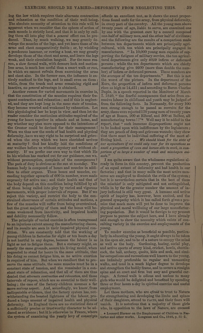 ing the law which requires their alternate contraction and relaxation as the condition of their well-being. The absolute necessity of attention to this rule will be apparent when we consider that the sphere of action of each muscle is strictly local, and that it is only by call- ing them all into play that a general effect can be pro- duced. Thus, by much walking, we may greatly de- velope the muscles of the legs, and yet leave those of the arms and chest comparatively feeble ; or, by wielding a@ ponderous hammer, or rowing a boat, we may greatly develope those of the chest and arms, and leave the legs weak, and their circulation languid. For the same rea- son, a slow formal walk, with demure look and motion- less arms, is much less useful than a smart walk or run, in which we cannot refrain from exercising the arms and chest also. In the former case, the influence is en- tirely confined to the legs, and is small even on them ; while, from the trunk and arms remaining rigid and inactive, no general advantage is obtained. Another reason for varied movements in exercise is, that the constitution of the muscles requires their fre- quent contraction and relaxation ; and if this is neglect- ed, and they are kept long in the same state of tension, they become wearied and weakened by exhaustion. Let this physiological law be kept in view, and then let the reader consider the motionless attitudes required of the young for hours together in schools and at home, and say whether any plan more opposed to the intentions of the Creator could be devised for their management ! When we thus sow the seeds of bad health and physical deformity, have we any right to be surprised and griev- ed when the crop which we have cherished arrives at maturity ? God has kindly laid the conditions of our welfare before us without mystery and without ob- scurity. If we prefer our own way to that which He in his wisdom has marked out for our guidance, can we, without presumption, complain of the consequences ? The path of duty is obvious as the sun at noonday. The human body is composed of bones and muscles in addi- tion to other organs. These bones and muscles, ex- ceeding together upwards of 600 in number, were made expressly fof active use; and their health and that of the body depend on this condition being fulfilled by all of them being called into play by varied and vigorous movements, with proper intervals of repose. Butif we reject this variety, and restrict the body to the con- strained observance of certain attitudes and motions, a few of the muscles will suffer from being overstrained, but the great majority of them and the bones will be- come weakened from inactivity, and impaired health and debility necessarily follow. The principle of varied exercise is often transgressed and its results are seen in their impaired physical con- is not hurtful in any degree, because the labour is so light as not to fatigue them. But a statuary might, on nearly the same grounds, assure his living model, when requested to stand for hours in the same attitude, that is required of him. But when we recollect that to pre- serve the same attitude, the same muscles must be in a constant state of tension, and the remainder in a con- stant state of relaxation, and that all of them are thus denied that alternate contraction and relaxation, and those intervals of repose, which are so essential to their well- being ; the case of the factory-children assumes a far ‘more serious aspect. And, accordingly, we know, from indisputable evidence, that the factory system has, not- withstanding the boasted lightness of the labour, pro- duced a large amount of impaired health and physical deformity. In England there are no statistical data of ‘a sufficiently precise or trustworthy character to be ad- duced as evidence ; but it is otherwise in France, where the system of examining the yearly levy of conscripts affords an excellent test, as it shews the exact propor- tions found unfit for the army, from physical deformity, in every part of the country. All the young men above twenty years of age, liable to serve, are examined one by one with the greatest care by a council composed one-half of military men, and the other half of civilians; and the following are the results of a comparison made between ten departments which are principally agri- cultural, with ten which are principally engaged in manufactures. ‘* In 10,000 young men capable of sup- porting the fatigues of military service, the ten agricul- tural departments give only 4029 infirm or deformed persons ; while the ten departments which are chiefly manufacturing give 9930 (more than double the num- ber) of infirm or deformed persons. These numbers are the averages of the ten departments.” But this is not the worst of the picture. In the department of the Eure, the proportion of infirm and deformed persons rises so high as 14,451 ; and according to Baron Charles Dupin, in a speech reported in the Moniteur of March 7. 1840, “ the fearful consequences that arise from ex- cessive labour in childhood and youth may be judged of from the following facts. In Normandy, for every 100 men strong enough to be passed as recruits for the army, there were rejected 170 young men of twenty years of age at Rouen, 200 at Elbeuf, and 500 at Bolbec, all manufacturing towns! !’** Well may it be added in the report, that ‘‘ such immense disproportions ought not to be looked upon with indifference by the legislature ; they are proofs of deep and grievous wounds ; they shew that there must be individual suffering of the most af- flicting kind. We should blush for the state of our agriculture if we could only rear for its operations so small a proportion of oxen and horses able to work, in com- parison of so large a number of weak and misshapen ani- mals,” I am quite aware that the wholesome regulations al- ready in foree in this country, prevent the production of an equal extent of deformity and bad health in our factories ; and that in many mills the most active mea- sures are employed to diminish the evils of the system 3 but it is nevertheless certain that in the best of them the mischief is only mitigated and not extinguished, while in by far the greater number the amount of in- jury inflicted is still very great. A humane and active spirit of inquiry has, however, been excited, and the general sympathy which it has called forth gives a pro- mise that much more will yet be done to improve the physical and moral wellbeing of our large manufactur- ing population. But it would be foreign to my present purpose to pursue the subject here, and I have already said enough to shew the necessity which exists of con- sulting variety in the exercise and employments of the in the open air, and to be of a nature to occupy the mind as well as the body. Gardening, hoeing, social play, and active sports of every kind, cricket, bowls, shuttle- cock, the ball, archery, quoits, hide and seek, and simi- lar occupations and recreations well known io the young, are infinitely preferable to regular and unmeaning walks, and tend in a much higher degree to develope and strengthen the bodily frame, and to secure a straight spine and an erect and firm but easy and graceful car- riage. A formal walk is odious and useless to many girls who would be delighted and benefited by spending three or four hours a-day in spirited exercise and useful employment. Let those mothers, who are afraid to trust to Nature for strengthening and developing the limbs and spines of their daughters, attend to racts, and their fears will vanish. It is notorious that a majority of those girls who, in opposition to the laws of Nature, are encased _ * Leonard Horner on the Employment of Children in Fae- tories and other works. Longman and Co., 1840, p. 51-2.