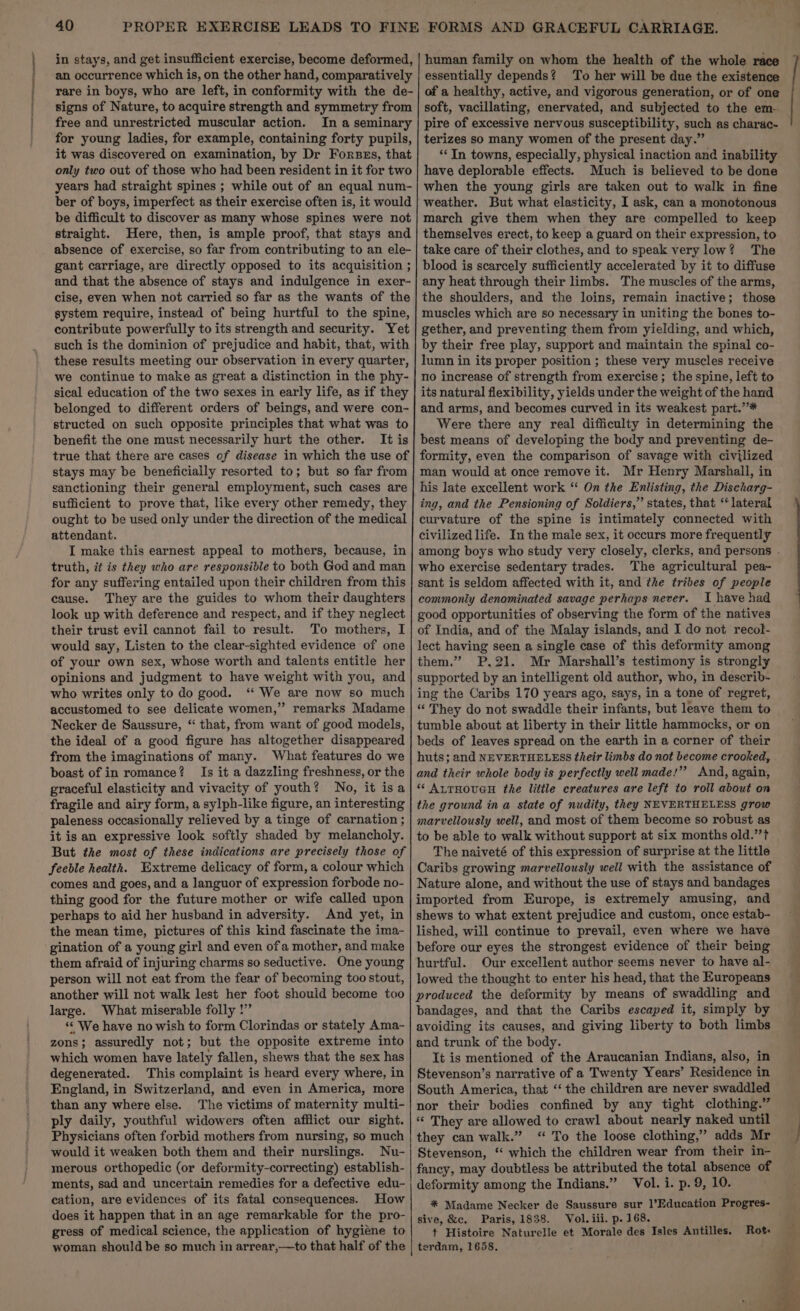 a ce nec free and unrestricted muscular action. for young ladies, for example, containing forty pupils, be difficult to discover as many whose spines were not straight. Here, then, is ample proof, that stays and gant carriage, are directly opposed to its acquisition ; and that the absence of stays and indulgence in exer- cise, even when not carried so far as the wants of the system require, instead of being hurtful to the spine, contribute powerfully to its strength and security. Yet such is the dominion of prejudice and habit, that, with these results meeting our observation in every quarter, we continue to make as great a distinction in the phy- sical education of the two sexes in early life, as if they belonged to different orders of beings, and were con- structed on such opposite principles that what was to benefit the one must necessarily hurt the other. It is true that there are cases of disease in which the use of stays may be beneficially resorted to; but so far from sanctioning their general employment, such cases are sufficient to prove that, like every other remedy, they ought to be used only under the direction of the medical attendant. I make this earnest appeal to mothers, because, in truth, it is they who are responsible to both God and man for any suffering entailed upon their children from this cause. They are the guides to whom their daughters look up with deference and respect, and if they neglect their trust evil cannot fail to result. To mothers, I would say, Listen to the clear-sighted evidence of one of your own sex, whose worth and talents entitle her opinions and judgment to have weight with you, and who writes only to do good. ‘“‘ We are now so much accustomed to see delicate women,” remarks Madame Necker de Saussure, “ that, from want of good models, the ideal of a good figure has altogether disappeared from the imaginations of many. What features do we boast of in romance? Is it a dazzling freshness, or the graceful elasticity and vivacity of youth? No, it isa fragile and airy form, a sylph-like figure, an interesting paleness occasionally relieved by a tinge of carnation ; it is an expressive look softly shaded by melancholy. But the most of these indications are precisely those of feeble health. Extreme delicacy of form, a colour which comes and goes, and a languor of expression forbode no- thing good for the future mother or wife called upon perhaps to aid her husband in adversity. And yet, in the mean time, pictures of this kind fascinate the ima- gination of a young girl and even ofa mother, and make them afraid of injuring charms so seductive. One young person will not eat from the fear of becoming too stout, another will not walk lest her foot should become too large. What miserable folly !” ‘“‘ We have no wish to form Clorindas or stately Ama- zons; assuredly not; but the opposite extreme into which women have lately fallen, shews that the sex has degenerated. This complaint is heard every where, in England, in Switzerland, and even in America, more than any where else. The victims of maternity multi- ply daily, youthful widowers often afflict our sight. Physicians often forbid mothers from nursing, so much would it weaken both them and their nurslings. Nu- merous orthopedic (or deformity-correcting) establish- ments, sad and uncertain remedies for a defective edu- cation, are evidences of its fatal consequences. How does it happen that in an age remarkable for the pro- gress of medical science, the application of hygiene to woman should be so much in arrear,—to that half of the human family on whom the health of the whole race essentially depends? To her will be due the existence of a healthy, active, and vigorous generation, or of one soft, vacillating, enervated, and subjected to the em-. pire of excessive nervous susceptibility, such as charac- terizes so many women of the present day.” “In towns, especially, physical inaction and inability have deplorable effects. Much is believed to be done when the young girls are taken out to walk in fine weather. But what elasticity, I ask, can a monotonous march give them when they are compelled to keep themselves erect, to keep a guard on their expression, to take care of their clothes, and to speak very low? The blood is scarcely sufficiently accelerated by it to diffuse any heat through their limbs. The muscles of the arms, the shoulders, and the loins, remain inactive; those muscles which are so necessary in uniting the bones to- gether, and preventing them from yielding, and which, by their free play, support and maintain the spinal co- lumn in its proper position ; these very muscles receive no increase of strength from exercise; the spine, left to its natural flexibility, yields under the weight of the hand and arms, and becomes curved in its weakest part.”* Were there any real difficulty in determining the best means of developing the body and preventing de- formity, even the comparison of savage with civilized man would at once remove it. Mr Henry Marshall, in his late excellent work “ On the Enlisting, the Discharg- ing, and the Pensioning of Soldiers,” states, that ‘lateral curvature of the spine is intimately connected with civilized life. In the male sex, it occurs more frequently who exercise sedentary trades. The agricultural pea- sant is seldom affected with it, and the tribes of people commonly denominated savage perhaps never. I have had good opportunities of observing the form of the natives of India, and of the Malay islands, and I do not recol- lect having seen a single case of this deformity among them.” P,21. Mr Marshall’s testimony is strongly supported by an intelligent old author, who, in describ- ing the Caribs 170 years ago, says, in a tone of regret, “They do not swaddle their infants, but leave them to tumble about at liberty in their little hammocks, or on beds of leaves spread on the earth in a corner of their huts; and NEVERTHELESS their limbs do not become crooked, and their whole body is perfectly well made!” And, again, ‘“ AuTHOUGH the little creatures are left to roll about on the ground in a state of nudity, they NEVERTHELESS grow marvellously well, and most of them become so robust as to be able to walk without support at six months old.” The naiveté of this expression of surprise at the little Caribs growing marvellously well with the assistance of Nature alone, and without the use of stays and bandages imported from Europe, is extremely amusing, and shews to what extent prejudice and custom, once estab- lished, will continue to prevail, even where we have before our eyes the strongest evidence of their being hurtful. Our excellent author seems never to have al- lowed the thought to enter his head, that the Europeans produced the deformity by means of swaddling and bandages, and that the Caribs escaped it, simply by avoiding its causes, and giving liberty to both limbs and trunk of the body. It is mentioned of the Araucanian Indians, also, in Stevenson’s narrative of a Twenty Years’ Residence in South America, that ‘‘ the children are never swaddled nor their bodies confined by any tight clothing.” «« They are allowed to crawl about nearly naked until they can walk.” ‘“ To the loose clothing,’ adds Mr Stevenson, ‘“ which the children wear from their in- fancy, may doubtless be attributed the total absence of deformity among the Indians.” Vol. i. p. 9, 10. * Madame Necker de Saussure sur 1’Education Progres- sive, &amp;c. Paris, 1838. Vol. iii. p. 168. t Histoire Naturelle et Morale des Isles Antilles. terdam, 1658. Rot: