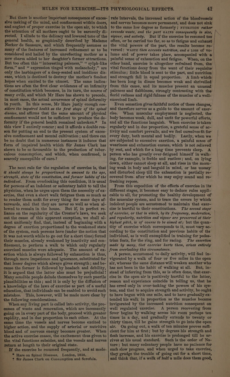 4 ~ But there is another important consequence of exces- sive tasking of the mind, and confinement within doors, and neglect of proper exercise in the open air, to which the attention of all mothers ought to be earnestly di- general health, so graphically described by Madame Necker de Saussure, and which frequently assumes so many of the features of increased refinement as to be considered and hailed by the unreflecting mother as a new charm added to her daughter’s former attractions. But too often this “‘ interesting paleness,” “ sylph-like form,” and “ expression tinged with melancholy,” are only the harbingers of a deep-seated and insidious dis- ease, which is destined to destroy the mother’s fondest hopes when excited to the utmost. The same indica- tions are often the first clear evidences of an infirmity of constitution which becomes, in its turn, the source of many evils, and which Mr Hare has shewn to precede, in most cases, the actual occurrence of spinal deformity in youth. In this sense, Mr Hare justly enough con- siders the impaired health as the first stage of the spinal disease, and affirms that the same amount of physical confinement would not be sufficient to produce the de- formity if the general health remained unbroken.* In this view I entirely concur ; and it affords a double rea- son for putting an end to the present system of exces- sive confinement and mental cultivation ; and there can be no doubt that in numerous instances it induces that form of impaired health which Sir James Clark has shewn to be so favourable to the production of tuber- culous consumption, and which, when confirmed, is scarcely susceptible of cure.t The next rule for the regulation of exercise is, that t should always be proportioned in amount to the age, individual. From overlooking this condition, it is usual for persons of an indolent or sedentary habit to tell the physician, when he urges upon them the necessity of ex- ercise, that even a short walk fatigues them so much as to render them unfit for every thing for some days af- terwards, and that they are never so well as when al- lowed to remain in the house. But if, in perfect re- liance on the regularity of the Creator’s laws, we seek out the cause of this apparent exception, we shall al- most uniformly find, that, instead of beginning with a degree of exertion proportioned to the weakened state of the system, such persons have (under the notion that it was not worth while to go out for a short time) forced their muscles, already weakened by inactivity and con- finement, to perform a walk to which only regularly exercised muscles were adequate. ‘The amount of ex- ertion which is always followed by exhaustion is thus, through mere impatience and ignorance, substituted for that lesser degree which always gives strength ; and be- cause the former is followed by headach and debility, it is argued that the latter also must be prejudicial ! Many sensible people delude themselves by such puerile plausibilities as this; and it is only by the diffusion of education, that individuals can be enabled to avoid such mistakes. This, however, will be made more clear by the following considerations. When any living part is called into activity, the pro- cesses of waste and renovation, which are incessantly going on in every part of the body, proceed with greater rapidity, and in due proportion to each other. At the same time the vessels and nerves become excited to higher action, and the supply of arterial or nutritive blood and of nervous energy becomes greater. When the active exercise ceases, the excitement thus given to return at length to their original state. _ If the exercise be resumed frequently, and at mode- * Hare on Spinal Diseases. London, 1838, ¢t Sir James Clark on Consumption and Scrofula, +] $ 4T rate intervals, the increased action of the bloodvessels’ and nerves becomes more permanent, and does not sink to the same low degree as formerly ; NuTRITION rather exceeds waste, and the part GAINS consequently in size, often, or be carried too far, so as to fatigue and exhaust the vital powers of the part, the results become re- versed: WASTE then exceeds nutrition, and a Loss of vo- lume and of power takes place, accompanied with @ painful sense of exhaustion and fatigue. When, on the other hand, exercise is altogether refrained from, the vital functions decay from the want of their requisite’ stimulus; little blood is sent to the part, and nutrition and strength fail in equal proportion. A limb which has been long in disuse becomes weak and shrivelled from this cause, and its muscles present an unusual paleness and flabbiness, strongly contrasting with the florid redness and rigid fulness of the muscles of a well- exercised limb. Even sensation gives faithful notice of these changes, and therefore serves as a guide to the amount of exer- cise. When muscular employment is neglected, the body becomes weak, dull, and unfit for powerful efforts, and all the functions languish. When exercise is taken regularly and in due proportion, a grateful sense of ac- tivity and comfort prevails, and we feel ourselves fit for every duty, both mental and bodily. Lastly, when we are subjected to excessive exertion, a painful sense of weariness and exhaustion ensues, which is not relieved by rest, and which for a long time prevents sleep. A person who has greatly over-fatigued himself in walk- ing, for example, is feeble and restless; and, on lying down, either cannot sleep at all, and rises in the morn- ing weak in body and languid in mind, or has uneasy and disturbed sleep till the exhaustion is partially re- covered from. after which he may enjoy sound and re- freshing repose. From this exposition of the effects of exercise in its different stages, it becomes easy to deduce rules appli- cable to all, for promoting the healthy development of the muscular system, and to trace the errors by which indolent people are accustomed to maintain that exer- cise is hurtful to their constitutions. of exercise, or that in which, by its frequency, moderation, and regularity, nutrition and vigour are preserved at their highest pitch, is of course to be aimed at; but the quan- tity of exercise which corresponds to it, must vary ac- cording to the constitution and previous habits of the individual, as is well exemplified in training for pedes- trian feats, for the ring, and for racing. TZ'he assertion made by many, that exercise hurts them, arises entirely from overlooking this circumstance. . A person, accustomed to daily activity, will feel in- vigorated by a walk of four or five miles in the open air, whereas the same distance will weaken another who has not been in the habit of walking at all. But, in- stead of inferring from this, as is often done, that exer- cise in the open air is positively hurtful to the latter, reason and experience coincide in telling us, that he has erred only in over-tasking the powers of his sys- tem, and that to acquire strength and activity, he ought to have begun with one mile, and to have gradually ex- tended his walk in proportion as the muscles became invigorated by the increased nutrition consequent on well regulated exercise. A person recovering from fever begins by walking across his room perhaps ten times in a day, and gradually extends to twenty or thirty times, till he gains strength to go into the open air. On going out, a walk of ten minutes proves suffi- cient for him at first; but by degrees his strength and flesh increase, and his exercise is prolonged till he ar- rives at his usual standard. Such is the order of Na- ture; but many sedentary people have no patience for such slow progress, and when urged to take exercise, they grudge the trouble of going out for a short time, and think that, if a walk of half a mile does them good,