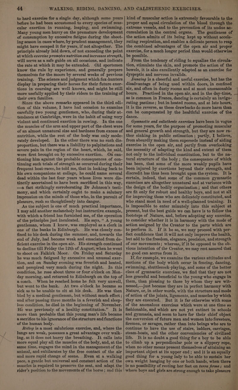 to hard exercise for a single day, although some years before he had been accustomed to every species of mus- cular exertion in running, leaping, and swimming. Many young men hurry on the premature development of consumption by excessive fatigue during the shoot- ing season in cases where, by prudent management, they might have escaped it for years, if not altogether. The principle already laid down, of not exceeding the point at which exercise promotes nutrition and increases strength, will serve as a safe guide on all occasions, and indicate the rate at which it may be extended. Old sportsmen know the rule by experience, and generally prepare themselves for the moors by several weeks of previous training. The science and judgment which fox-hunters display in preparing their horses for their future exer- tions in coursing are well known, and might be still more usefully applied by their riders to the training of their own families. Since the above remarks appeared in the third edi- tion of this volume, I have had occasion to examine carefully two young gentlemen, who, during their at- tendance at Cambridge, were in the habit of using very violent and continued exertion in rowing. In the one the muscles of the arm and upper part of the chest were of an almost unnatural size and hardness from excess of nutrition, while the rest of the body was only mode- rately developed. In the other there was no such dis- proportion, but there was a liability to palpitations and severe pain in the region of the heart, which, he said, were first brought on by excessive exertion. On cau- tioning him against the probable consequences of con- tinuing such trials of strength as occurred during their frequent boat-races, he told me, that in looking back to his own companions at college, he could name several dead within the last four years whose lives were dis- tinctly ascertained to have been sacrificed in this way, —a fact strikingly corroborating Dr Johnson’s testi- mony, and which certainly ought to make a salutary impression on the minds of those who, in the pursuit of pleasure, rush so thoughtlessly into danger. As the subject is one of much practical importance, I may add another melancholy but instructive example, with which a friend has furnished me, of the operation of the principles just inculeated. He says, “ A young gentleman, whom I knew, was employed as a clerk in one of the banks in Edinburgh. He was closely con- fined to his desk during the summer, and, towards the end of July, had become weak and emaciated from de- ficient exercise in the openair. His strength continued to decline till Friday the 12th of August, when he went to shoot on Falkirk Moor. On Friday and Saturday he was much fatigued by excessive and unusual exer- tion, and on Sunday evening was feverish and heated, and perspired very much during the night. In this condition, he rose about three or four o’clock on Mon- day morning, and returned to Edinburgh on the top of a coach. When he reached home he felt very unwell, but went to the bank. At two o’clock he became so sick as to be unable to sit at his desk. He was then bled by a medical gentleman, but without much effect ; and after passing three months in a feverish and sleep- less condition, he died in the beginning of November. He was previously of a healthy constitution.” It is more than probable that this young man’s life became a sacrifice to his ignorance of the structure and functions of the human body. Riding is a most salubrious exercise, and, where the lungs are weak, possesses a great advantage over walk- ing, as it does not hurry the breathing. It calls into more equal play all the muscles of the body, and, at the same time, engages the mind in the management of the animal, and exhilarates by the free contact of the air and more rapid change of scene. Even at a walking pace, a gentle but universal and constant action of the muscles is required to preserve the seat, and adapt the rider’s position to the movements of the horse ; and this kind of muscular action is extremely favourable to the proper and equal circulation of the blood through the extreme vessels, and to the prevention of its undue ac- cumulation in the central organs. The gentleness of the action admits of its being kept up without accele- the combined advantages of the open air and proper exercise, for a much longer period than would otherwise be possible. From the tendency of riding to equalize the circula- tion, stimulate the skin, and promote the action of the bowels, it is also excellently adapted as an exercise for dyspeptic and nervous invalids. Dancing is a cheerful and useful exercise, but has the disadvantage of being used within doors, in confined air, and often in dusty rooms and at most unseasonable hours. as is common in France, dancing is certainly an invigo- rating pastime; but in heated rooms, and at late hours, it is the reverse, as these drawbacks do more harm than can be compensated by the healthful exercise of the dance. Gymnastic and calisthenic exercises have been in vogue for some years, for the purpose of promoting muscular and general growth and strength, but they are now ra- ther sinking in public estimation ; partly, I believe, from absurdly making them supersede instead of aiding exercise in the open air, and partly from overlooking the necessity of adapting the kind and extent of them not only to the individual constitution, but to the na- tural structure of the body ; the consequence of which has been, that some of the more weakly pupils have been injured by exertions beyond their strength, and discredit has thus been brought upon the system. It is certain, indeed, that some of the-common gymnastic exercises are altogether unnatural and at variance with the design of the bodily organization ; and that others are fit only for robust and healthy boys, and not at all for improving those who are delicately constituted, and who stand most in need of a well-planned training. It is impossible to enter minutely into this subject at present, but the best guide we can have is to follow the footsteps of Nature, and, before adopting any exercise, to consider whether it is in harmony with the mode of action assigned by the Creator to the parts which are to perform it. If it be so, we may proceed with per- fect confidence that it will not only improve the health, but add to the freedom, elegance, precision, and strength of our movements ; whereas, if it be opposed to the ob- vious intention of the Creator, we may rest assured that no good can accrue from it. ° If, for example, we examine the various attitudes and motions of the body which occur in fencing, dancing, swimming, shuttlecock-playing, and some of the better class of gymnastic exercises, we find that they are not less graceful and beneficial to the young who engage in them, than pleasing to those by whom they are wit- nessed,—just because they are in perfect harmony with Nature, or, in other words, with the structure and mode of action of the joints, ligaments, and muscles by which they are executed. But it is far otherwise with some of the anomalous exercises which were at one time so fashionable, and which are not yet extinct in schools and gymnasia, and seem to have for their chief object the conversion of future men and women into foresters, firemen, or savages, rather than into beings who are to continue to have the use of stairs, ladders, carriages, steam-boats, and the other conveniencies of civilized life. It is no doubt a good thing for a boy to be able to climb up a perpendicular pole or a slippery rope, when no other means present themselves of attaining an important object at its upper end; and it is an equally good thing for a young lady to be able to sustain her own weight hanging by one or both hands, when there is no possibility of resting her feet on terra firma; and where boys and girls are strong enough to take pleasure yo