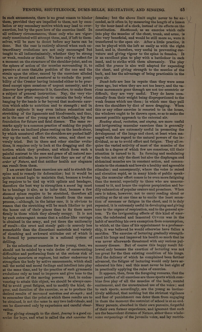 lation or any secondary motive which may lead to over- all ordinary circumstances, those only who are vigor- ously constituted will attempt them, and, if left to them- selves, will be sure to desist before any harm can be done. But the case is entirely altered when such ex- traordinary evolutions are not only encouraged but taught to all indiscriminately, whether they be strong or weak, resolute or timid. We have only to reflect for a moment on the structure of the shoulder-joint, and on the sphere of action of the muscles surrounding it, to perceive at once that.the position of the one and the strain upon the other, caused by the exercises alluded to, are so forced and unnatural as to exclude the possi- bility of the Creator having intended either to be prac- tised except upon occasions of urgent necessity, and to discover how preposterous it is, therefore, to make them a subject of general instruction. Nay, the very vio- lence of the effort required to sustain the body when hanging by the hands is far beyond that moderate exer- tion which adds to nutrition and to strength; and in delicate subjects it may even induce relaxation and stretching of the ligaments and bloodvessels, and thus, as in the case of the young men at Cambridge, lay the foundation for future and fatal disease. The same re- marks apply to a common practice of making the pupils slide down an inclined plane resting on the hands alone, by which unnatural effort the shoulders are pushed half- way up the neck, and the wrists, arms, and chest se- verely tried. But in these and other similar evolu- tions, it requires only to look at the dragging and dis- tortion which they produce, and which form such a painful contrast to the ease and grace of all natural mo- tions and attitudes, to perceive that they are out of the order of Nature, and that neither health nor elegance can result from them. I am aware that these exercises are said to stretch the spine and to remedy its deformities; but it would be quite as sound logic to maintain that, because a broken leg requires to be tied up with splints and bandages, therefore the best way to strengthen a sound leg must be to bandage it also, as to infer that, because a few diseased spines require to be stretched, therefore all healthy spines must also derive benefit from the same process,—although, in the latter case, it is obvious to reason that the stretching will be much likelier to put the bones out of their places than to fix them more firmly in those which they already occupy. It is not by such extravagant means that a soldier-like carriage is obtained in the army, and yet there the uniformity of result—the erect and steady gait—is scarcely less remarkable than the discordant materials and variety of slouching and awkward attitudes out of which it is formed by perseverance in a rational system of drilling. In the selection of exercises for the young, then, we should not be misled by a vain desire of surmounting inducing aneurism or rupture, but rather endeavour to strengthen the body by active amusements, which shall call the social and moral feelings and intellect into play at the same time, and by the practice of such gymnastic evolutions only as tend to improve and give tone to the natural action of the moving powers. And, in endea- vouring to attain this object, we should be always care- ful to avoid great fatigue, and to modify the kind, de- gree, and duration of the exercise, so as to produce the to remember that the point at which these results are to be obtained, is not the same in any two individuals, and : For giving strength to the chest, fencing is a good ex- ercise for boys, and what is called the club ewercise for 45 females; bnt the above limit ought never to be ex- ceeded, as it often is, by measuring the length of a lesson by the hour-hand of a clock, instead of its effects on the constitution. Shuttlecock, as an exercise which calls also very beneficial, and would be still more so, were it transferred to the open air. After a little practice, it can be played with the left as easily as with the right hand, and is, therefore, very useful in preventing cur- vature and giving vigour to the spine in females, It is an excellent plan to play with a battledoor in each hand, and to strike with them alternately. The play called the graces is also well adapted for expanding the chest, and giving strength to the muscles of the back, and has the advantage of being practicable in the open air. Dumb-bells are less in repute than they were some years ago, but when they are not too heavy, and the va- rious movements gone through are not too eccentric or difficult, they are very useful. They do harm occa- sionally from their weight being disproportioned to the weak frames which use them; in which case they pull down the shoulders by dint of mere dragging. When this or any other exercise is resorted to in the house, the windows ought to be thrown open, so as to make the nearest possible approach to the external air. Reading aloud, recitation, and singing, are more useful and invigorating muscular exercises than is generally imagined, and are extremely useful in promoting the development of the lungs and chest, at least when ma- naged with due regard to the natural powers of the in- dividual, so as to avoid effort and fatigue. They all re- quire the varied activity of most of the muscles of the trunk to a degree of which few are conscious, till their attention is turned to it. In forming and modulating the voice, not only the chest out also the diaphragm and abdominal muscles are in constant action, and commu- nicate to the stomach and bowels a healthy and agreeable stimulus ; and consequently, where the voice is raised and elocution rapid, as in many kinds of public speak- ing, the muscular effort comes to be even more fatiguing than the mental, especially to those who are unaccus- tomed to it, and hence the copious perspiration and bo- dily exhaustion of popular orators and preachers. When care is taken, however, not to carry reading aloud or reciting so far at one time as to excite the least sensa- tion of soreness or fatigue in the chest, and it is duly repeated, it is extremely useful in developing and giving tone to the organs of respiration, and to the general sys- tem. To the invigorating effects of this kind of exer- cise, the celebrated and lamented Cuvier was in the habit of ascribing his own exemption from consumption, to which, at the time of his appointment to a professor- ship, it was believed he would otherwise have fallen a sacrifice. The exercise of lecturing gradually strength- ened his lungs and improved his health so much that he was never afterwards threatened with any serious pul- monary disease. But of course this happy result fol- lowed only because the exertion of lecturing was not too great for the then existing condition of his lungs. Had the delicacy of which he complained been farther advanced, the fatigue of lecturing would only have ac- celerated his fate ; and this must never be lost sight of in practically applying the rules of exercise. It appears, then, from the foregoing remarks, that the most perfect of all exercises are those sports which com- bine free play of all the muscles of the body, mental excitement, and the unrestrained use of the voice; and to such sports, accordingly, are the young so instinc- tively addicted, that nothing but the strictest vigilance and fear of punishment can deter them from engaging in them the moment the restraint of school is at an end. Many parents, absorbed in their own pursuits, forgetful of their own former experience, and ignorant that such are the benevolent dictates of Nature, abhor these whole- some outpourings of the juvenile voice, and lay restric- V fn.