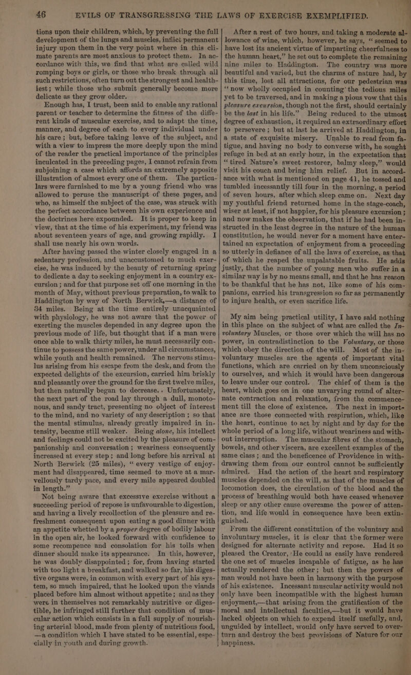 tions upon their children, which, by preventing the full development of the lungs and muscles, inflict permanent injury upon them in the very point where in this cli- mate parents are most anxious to protect them. In ac- cordance with this, we find that what are called wild romping boys or girls, or those who break through all such restrictions, often turn out the strongest and health- iest; while those who submit generally become more delicate as they grow older. Enough has, I trust, been said to enable any rational parent or teacher to determine the fitness of the diffe- rent kinds of muscular exercise, and to adapt the time, manner, and degree of each to every individual under his care ; but, before taking leave of the subject, and with a view to impress the more deeply upon the mind of the reader the practical importance of the principles inculcated in the preceding pages, I cannot refrain from subjoining a case which affords an extremely apposite lars were furnished to me by a young friend. who was allowed to peruse the manuscript of these pages, and who, as himself the subject of the case, was struck with the perfect accordance between his own experience and the doctrines here expounded. It is proper to keep in view, that at the time of his experiment, my friend was about seventeen years of age, and growing rapidly. I shall use nearly his own words. After having passed the. winter closely engaged in a sedentary profession, and unaccustomed to much exer- cise, he was induced by the beauty of returning spring to dedicate a day to seeking enjoyment in a country ex- ceursion ; and for that purpose set off one morning in the month of May, without previous preparation, to walk to Haddington by way of North Berwick,—a distance of 34 miles. Being at the time entirely unacquainted with physiology, he was not aware that the power of exerting the muscles depended in any degree upon the previous mode of life, but thought that if a man were once able to walk thirty miles, he must necessarily con- tinue to possess the same power, under all circumstances, while youth and health remained. The nervous stimu- lus arising from his escape from the desk, and from the expected delights of the excursion, carried him briskly and pleasantly over the ground for the first twelve miles, but then naturally began to decrease.. Unfortunately, the next part of the road lay through a dull, monoto- nous, and sandy tract, presenting no object of interest to the mind, and no variety of any description ; so that the mental stimulus, already greatly impaired in in- tensity, became still weaker. Being alone, his intellect and feelings could not be excited by the pleasure of com- panionship and conversation ; weariness consequently increased at every step; and long before his arrival at North Berwick (25 miles), “‘ every vestige of enjoy- ment had disappeared, time seemed to move at a mar- vellously tardy pace, and every mile appeared doubled in length.” Not being aware that excessive exercise without a succeeding period of repose is unfavourable to digestion, and having a lively recollection of the pleasure and re- freshment consequent upon eating a good dinner with an appetite whetted by a proper degree of bodily labour in the open air, he looked forward with confidence to some recompence and consolation for his toils when dinner should make its appearance. In this, however, he was doubly disappointed ; for, from having started with too light a breakfast, and walked so far, his diges- tive organs were, in common with every part of his sys- tem, so much impaired, that he looked upon the viands placed before him almost without appetite; and as they were in themselves not remarkably nutritive or diges- tible, he infringed still further that condition of mus- cular action which consists in a full supply of nourish- ing arterial blood, made from plenty of nutritious food, —a condition which T have stated to be essential, espe- cially in youth and during growth. After a rest of two hours, and taking a moderate al- lowance of wine, which, however, he says, “seemed to have lost its ancient virtue of imparting cheerfulness to the human heart,” he set out to complete the remaining nine miles to Haddington. The country was more beautiful and varied, but the charms of nature had, by ' ‘ yet to be traversed, and in making a pious vow that this pleasure excursion, though not the first, should certainly be the last in his life.” degree of exhaustion, it required an extraordinary effort a state of exquisite misery. Unable to read from fa- tigue, and having no body to converse with, he sought “tired Nature’s sweet restorer, balmy sleep,’ would visit his couch and bring him relief. But in accord- ance with what is mentioned on page 41, he tossed and tumbled incessantly till four in the morning, a period of seven hours, after which sleep came on. my youthful friend returned home in the stage-coach, of which he reaped the unpalatable fruits. He adds justly, that the number of young men who suffer in a similar way is by no means small, and that he has reason , a. ee at hea panions, carried his transgression so far as permanently to injure health, or even sacrifice life. a es: power, in contradistinction to the Voluntary, or those which obey the direction of the will. Most of the in-— voluntary muscles are the agents of important vital to leave under our control. eae ae nate contraction and relaxation, from the commence- ment till the close of existence. out interruption. drawing them from our control cannot be sufficiently admired. locomotion does, the circulation of the blood and the process of breathing would both have ceased whenever sleep or any other cause overcame the power of atten- guished. l‘'rom the different constitution of the voluntary and involuntary muscles, it is clear that the former were designed for alternate activity and repose. only have been incompatible with the highest human turn and destroy the best provisions of Nature for our happiness. ; i