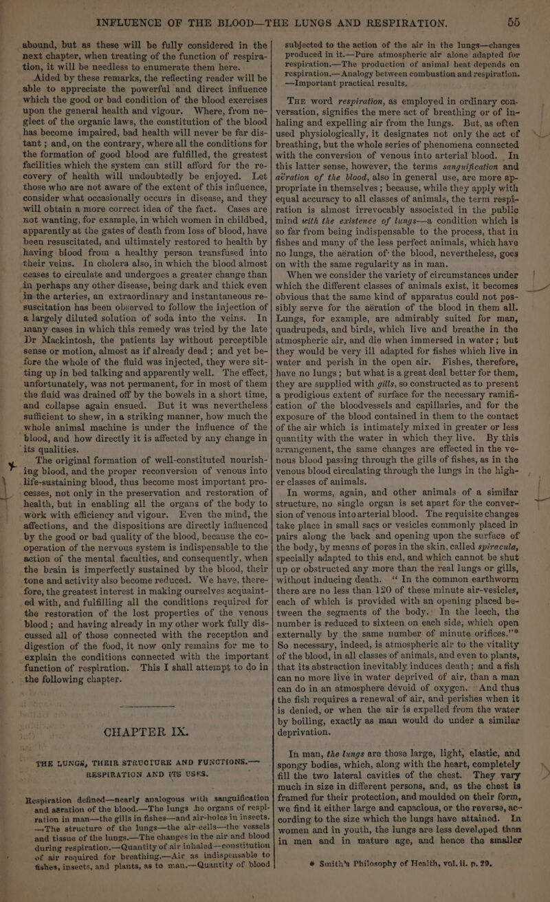 ¥ \ } \. abound, but as these will be fully considered in the next chapter, when treating of the function of respira- tion, it will be needless to enumerate them here. able to appreciate the powerful and direct influence which the good or bad condition of the blood exercises upon the general health and vigour. Where, from ne- glect of the organic laws, the constitution of the blood has become impaired, bad health will never be far dis- tant ; and, on the contrary, where all the conditions for the formation of good blood are fulfilled, the greatest facilities which the system can still afford for the re- covery of health will undoubtedly be enjoyed. Let those who are not aware of the extent of this influence, consider what occasionally occurs in disease, and they will obtain a more correct idea of the fact. Cases are not wanting, for example, in which women in childbed, apparently at the gates of death from loss of blood, have been resuscitated, and ultimately restored to health by having blood from a healthy person transfused into their veins. In cholera also, in which the blood almost ceases to circulate and undergoes a greater change than in perhaps any other disease, being dark and thick even in the arteries, an extraordinary and instantaneous re- _suscitation has been observed to follow the injection of a largely diluted solution of soda into the veins. In many cases in which this remedy was tried by the late Dr Mackintosh, the patients lay without perceptible sense or motion, almost as if already dead ; and yet be- fore the whole of the fluid was injected, they were sit- ting up in bed talking and apparently well. The effect, unfortunately, was not permanent, for in most of them the fluid was drained off by the bowels in a short time, and collapse again ensued. But it was nevertheless sufficient to shew, in a striking manner, how much the whole animal machine is under the influence of the ‘blood, and how directly it is affected by any change in ‘its qualities. The original formation of well-constituted nourish- ing blood, and the proper reconversion of venous into life-sustaining blood, thus become most important pro- - cesses, not only in the preservation and restoration of health, but in enabling all the organs of the body to -work with efficiency and vigour. Even the mind, the affections, and the dispositions are directly influenced by the good or bad quality of the blood, because the co- operation of the nervous system is indispensable to the action of the mental faculties, and consequently, when the brain is imperfectly sustained by the blood, their tone and activity also become reduced. We have, there- fore, the greatest interest in making ourselves acquaint- ed with, and fulfilling all the conditions required for the restoration of the lost properties of the venous ‘blood; and having already in my other work fully dis- cussed all of those connected with the reception and digestion of the food, it now only remains for me to explain the conditions connected with the important function of respiration. This I shall attempt to do in CHAPTER IX. THE LUNGS, THEIR STRUCTURE AND FUNCT{ONS.— “RESPIRATION AND [S USES. and a&amp;ration of the blood.—The lungs -he organs of respi- ration in man—the gills in fishes—and air-holes in insects. —The structure of the lungs—the air-cells—the vessels and tissue of the lungs.—The changes in the air and blood during respiration.—Quantity of air inhaled—constitution of air required for breathing.—Air as indispensable to fishes, insects, and plants, as to man.—Quantity of blood 55 subjected to the action of the air in the lungs—changes produced in it.—Pure atmospheric air alone adapted for respiration.—The production of animal heat depends on respiration.— Analogy between combustion and respiration. —Important practical results, THE word respiration, as employed in ordinary con- versation, signifies the mere act of breathing or of in- haling and expelling air from the lungs. But, as often used physiologically, it designates not only the act of breathing, but the whole series of phenomena connected with the conversion of venous into arterial blood. In this latter sense, however, the terms sanguification and aération of the blood, also in general use, are more ap- propriate in themselves ; because, while they apply with equal accuracy to all classes of animals, the term respi- ration is almost irrevocably associated in the public mind with the existence of lungs—a condition which is so far from being indispensable to the process, that in fishes and many of the less perfect animals, which have no lungs, the aération of: the blood, nevertheless, goes on with the same regularity as in man. When we consider the variety of circumstances under obvious that the same kind of apparatus could not pos- sibly serve for the aération of the blood in them all. Lungs, for example, are admirably suited for man, quadrupeds, and birds, which live and breathe in the atmospheric air, and die when immersed in water; but they would be very ill adapted for fishes which live in water and perish in the open air. Fishes, therefore, have no lungs; but what is a great deal better for them, they are supplied with gills, so constructed as to present a prodigious extent of surface for the necessary ramifi- cation of the bloodvessels and capillaries, and for the exposure of the blood contained in them to the contact of the air which is intimately mixed in greater or less quantity with the water in which they live. By this arrangement, the same changes are effected in the ve- nous blood passing through the gills of fishes, as in the venous blood circulating through the lungs in the high- er classes of animals. In worms, again, and other animals of a similar structure, no single organ is set apart for the conver- sion of venous intoarterial blood. The requisite changes take place in small sacs or vesicles commonly placed in pairs along the back and opening upon the surface of the body, by means of pores in the skin, called spiracula, specially adapted to this end, and which cannot be shut up or obstructed any more than the real lungs or gills, without inducing death. ‘‘ In the common earthworm there are no less than 120 of these minute air-vesicles, each of which is provided with an opening placed be- tween the segments of the body. In the leech, the number is reduced to sixteen on each side, which open externally by the same number of minute orifices.” So necessary, indeed, is atmospheric air to the vitality of the blood, in all classes of animals, and even to plants, that its abstraction inevitably induces death; and a fish can no more live in water deprived of air, than a man can do in an atmosphere devoid of oxygen.» And thus the fish requires a renewal of air, and perishes when it is denied, or when the air is expelled from the water by boiling, exactly as man would do under a similar deprivation. In man, the lungs are those large, light, elastic, and fill the two lateral cavities of the chest. They vary much in size in different persons, and, as the chest is framed for their protection, and moulded on their form, we find it either large and capacious, or the reverse, ac- cording to the size which the lungs have attained. In women and in youth, the lungs are less develuped than in men and in mature age, and hence the smaller * Smith's Philosophy of Health, vol. ii. p. 29.