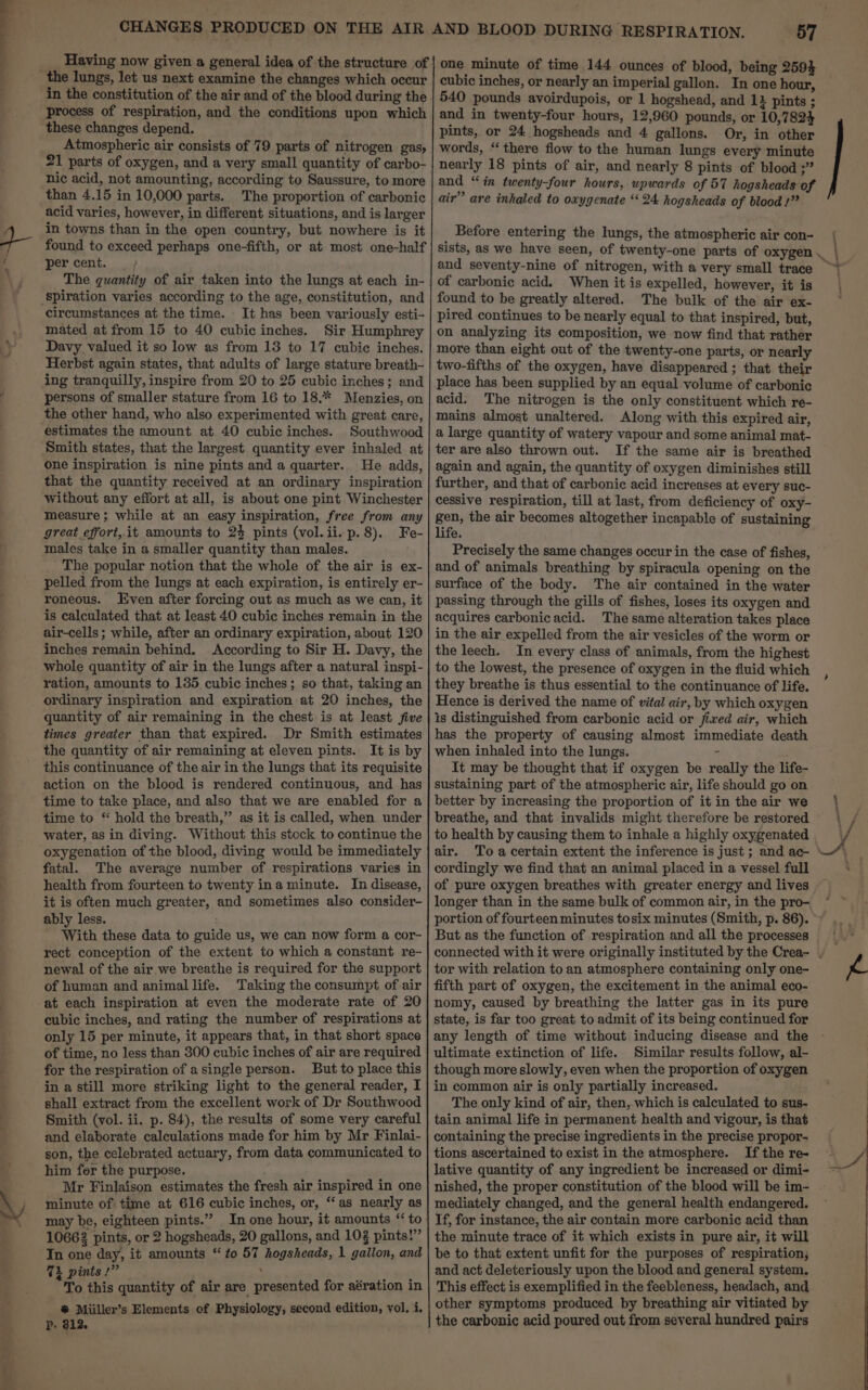 Having now given a general idea of the structure of in the constitution of the air and of the blood during the process of respiration, and the conditions upon which these changes depend. Atmospheric air consists of 79 parts of nitrogen gas, 21 parts of oxygen, and a very small quantity of carbo- nic acid, not amounting, according to Saussure, to more than 4.15 in 10,000 parts. The proportion of carbonic acid varies, however, in different situations, and is larger in towns than in the open country, but nowhere is it found to exceed perhaps one-fifth, or at most one-half per cent. The quantity of air taken into the lungs at each in- circumstances at the time. It has been variously esti- mated at from 15 to 40 cubic inches. Sir Humphrey Davy valued it so low as from 13 to 17 cubic inches. Herbst again states, that adults of large stature breath- ing tranquilly, inspire from 20 to 25 cubic inches; and persons of smaller stature from 16 to 18.* Menzies, on the other hand, who also experimented with great care, estimates the amount at 40 cubic inches. Southwood Smith states, that the largest quantity ever inhaled at one inspiration is nine pints and a quarter. He adds, that the quantity received at an ordinary inspiration without any effort at all, is about one pint Winchester measure; while at an easy inspiration, free from any great effort, it amounts to 24 pints (vol.ii.p.8). Fe- males take in a smaller quantity than males. The popular notion that the whole of the air is ex- pelled from the lungs at each expiration, is entirely er- roneous. Even after forcing out as much as we can, it is calculated that at least 40 cubic inches remain in the air-cells ; while, after an ordinary expiration, about 120 inches remain behind. According to Sir H. Davy, the whole quantity of air in the lungs after a natural inspi- ration, amounts to 135 cubic inches; so that, taking an ordinary inspiration and expiration at 20 inches, the quantity of air remaining in the chest is at least five times greater than that expired. Dr Smith estimates the quantity of air remaining at eleven pints. It is by this continuance of the air in the lungs that its requisite action on the blood is rendered continuous, and has time to take place, and also that we are enabled for a time to “ hold the breath,” as it is called, when under water, as in diving. Without this stock to continue the oxygenation of the blood, diving would be immediately fatal. The average number of respirations varies in health from fourteen to twenty ina minute. In disease, it is often much greater, and sometimes also consider- ably less. With these data to guide us, we can now form a cor- rect conception of the extent to which a constant re- newal of the air we breathe is required for the support of human and animallife. Taking the consumpt of air cubic inches, and rating the number of respirations at only 15 per minute, it appears that, in that short space of time, no less than 300 cubic inches of air are required for the respiration of a single person. But to place this in a still more striking light to the general reader, I shall extract from the excellent work of Dr Southwood Smith (vol. ii. p. 84), the results of some very careful and elaborate calculations made for him by Mr Finlai- son, the celebrated actuary, from data communicated to him for the purpose. : Mr Finlaison estimates the fresh air inspired in one minute of time at 616 cubic inches, or, “‘as nearly as may be, eighteen pints.” In one hour, it amounts “to 10662 pints, or 2 hogsheads, 20 gallons, and 103 pints!” In one day, it amounts “to 57 hogsheads, 1 gallon, and Ti pints!” ‘vs To this quantity of air are presented for aération in # Miiller’s Elements of Physiology, second edition, vol, i. P-. $12. 57 one minute of time 144 ounces of blood, being 259} cubic inches, or nearly an imperial gallon. In one hour, 540 pounds avoirdupois, or 1 hogshead, and 11 pints ; and in twenty-four hours, 12,960 pounds, or 10,7824 pints, or 24 hogsheads and 4 gallons. Or, in other words, “there flow to the human lungs every minute nearly 18 pints of air, and nearly 8 pints of blood ;” and “in twenty-four hours, upwards of 57 hogsheads of air” are inhaled to oxygenate “24 hogsheads of blood!” Before entering the lungs, the atmospheric air con- and seventy-nine of nitrogen, with a very small trace of carbonic acid. When it is expelled, however, it is found to be greatly altered. The bulk of the air ex- pired continues to be nearly equal to that inspired, but, on analyzing its composition, we now find that rather more than eight out of the twenty-one parts, or nearly two-fifths of the oxygen, have disappeared ; that their place has been supplied by an equal volume of carbonic acid. The nitrogen is the only constituent which re- mains almost unaltered. Along with this expired air, a large quantity of watery vapour and some animal mat- ter are also thrown out. If the same air is breathed again and again, the quantity of oxygen diminishes still further, and that of carbonic acid increases at every suc- cessive respiration, till at last, from deficiency of oxy- gen, the air becomes altogether incapable of sustaining life. Precisely the same changes occur in the case of fishes, and of animals breathing by spiracula opening on the surface of the body. The air contained in the water passing through the gills of fishes, loses its oxygen and acquires carbonicacid. The same alteration takes place in the air expelled from the air vesicles of the worm or the leech. In every class of animals, from the highest to the lowest, the presence of oxygen in the fluid which they breathe is thus essential to the continuance of life. Hence is derived the name of vital air, by which oxygen is distinguished from carbonic acid or fixed air, which has the property of causing almost immediate death when inhaled into the lungs. : It may be thought that if oxygen be really the life- sustaining part of the atmospheric air, life should go on better by increasing the proportion of it in the air we breathe, and that invalids might therefore be restored to health by causing them to inhale a highly oxygenated air. cordingly we find that an animal placed in a vessel full of pure oxygen breathes with greater energy and lives longer than in the same bulk of common air, in the pro- But as the function of respiration and all the processes tor with relation to an atmosphere containing only one- fifth part of oxygen, the excitement in the animal eco- nomy, caused by breathing the latter gas in its pure state, is far too great to admit of its being continued for any length of time without inducing disease and the ultimate extinction of life. Similar results follow, al- though more slowly, even when the proportion of oxygen in common air is only partially increased. The only kind of air, then, which is calculated to sus- tain animal life in permanent health and vigour, is that containing the precise ingredients in the precise propor- tions ascertained to exist in the atmosphere. If the re- lative quantity of any ingredient be increased or dimi- nished, the proper constitution of the blood will be im- mediately changed, and the general health endangered. If, for instance, the air contain more carbonic acid than the minute trace of it which exists in pure air, it will be to that extent unfit for the purposes of respiration; and act deleteriously upon the blood and general system. This effect is exemplified in the feebleness, headach, and other symptoms produced by breathing air vitiated by the carbonic acid poured out from several hundred pairs