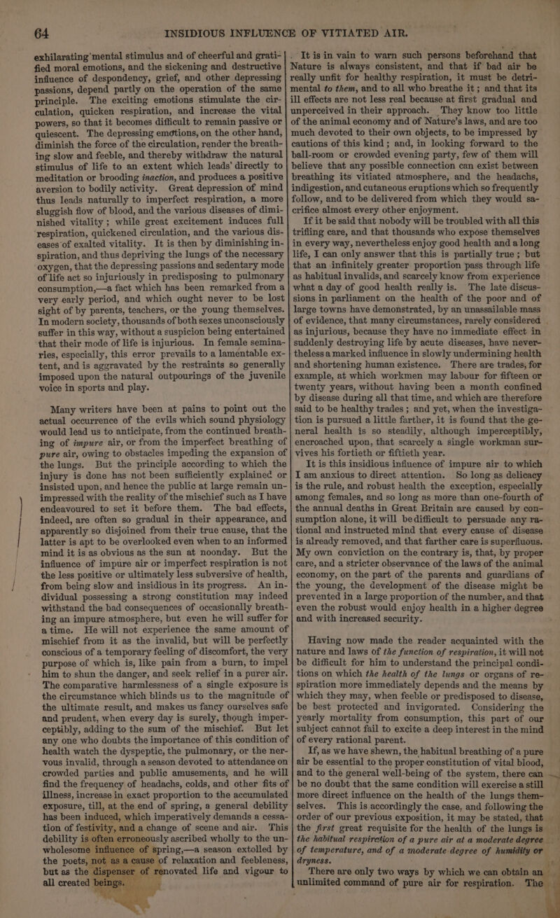 It is in vain to warn such persons beforehand that Nature is always consistent, and that if bad air be really unfit for healthy respiration, it must be detri- mental to them, and to all who breathe it ; and that its ill effects are not less real because at first gradual and unperceived in their approach. They know too little of the animal economy and of Nature’s laws, and are too much devoted to their own objects, to be impressed by cautions of this kind; and, in looking forward to the ball-room or crowded evening party, few of them will believe that any possible connection can exist between breathing its vitiated atmosphere, and the headachs, indigestion, and cutaneous eruptions which so frequently follow, and to be delivered from which they would sa- crifice almost every other enjoyment. If it be'said that nobody will be troubled with all this trifling care, and that thousands who expose themselves in every way, nevertheless enjoy good health and along life, I can only answer that this is partially true ; but that an infinitely greater proportion pass through life as habitual invalids, and scarcely know from experience . what a day of good health really is. The late discus- sions in parliament on the health of the poor and of large towns have demonstrated, by an unassailable mass exhilarating’ mental stimulus and of cheerful and grati- fied moral emotions, and the sickening and destructive influence of despondency, grief, and other depressing passions, depend partly on the operation of the same principle. The exciting emotions stimulate the cir- culation, quicken respiration, and increase the vital powers, so that it becomes difficult to remain passive or quiescent. The depressing emétions, on the other hand, diminish the force of the circulation, render the breath- ing slow and feeble, and thereby withdraw the natural stimulus of life to an extent which leads’ directly to meditation or brooding inaction, and produces a positive aversion to bodily activity. Great depression of mind thus leads naturally to imperfect respiration, a more sluggish flow of blood, and the various diseases of dimi- nished vitality ; while great excitement induces full ‘respiration, quickened circulation, and the various dis- eases of exalted vitality. It is then by diminishing in- spiration, and thus depriving the lungs of the necessary oxygen, that the depressing passions and sedentary mode of life act so injuriously in predisposing to pulmonary consumption,—a fact which has been remarked from a very early period, and which ought never to be lost sight of by parents, teachers, or the young themselves. In modern society, thousands of both sexes unconsciously suffer in this way, without a suspicion being entertained that their mode of life is injurious. In female semina- ries, especially, this error prevails to a lamentable ex- tent, and is aggravated by the restraints so generally imposed upon the natural outpourings of the juvenile voice in sports and play. as injurious, because they have no immediate effect in suddenly destroying life by acute diseases, have never- | theless a marked influence in slowly undermining health and shortening human existence. There are trades, for example, at which workmen may labour for fifteen or twenty years, without having been a month confined by disease during all that time, and which are therefore said to be healthy trades ; and yet, when the investiga~ tion is pursued a little farther, it is found that the ge- neral health is so steadily, although imperceptibly, encroached upon, that scarcely a single workman sur- vives his fortieth or fiftieth year. It is this insidious influence of impure air to which I am anxious to direct attention. So long as delicacy is the rule, and robust health the exception, especially among females, and so long as more than one-fourth of the annual deaths in Great Britain are caused by con- sumption alone, it will bedifficult to persuade any ra- tional and instructed mind that every cause of disease is already removed, and that farther care is superfiuous. My own conviction on the contrary is, that, by proper care, and a stricter observance of the laws of the animal economy, on the part of the parents and guardians of the young, the development of the disease might be prevented in a large proportion of the number, and that even the robust would enjoy health in a higher degree and with increased security. Many writers have been at pains to point out the actual occurrence of the evils which sound physiology would lead us to anticipate, from the continued breath- ing of impure air, or from the imperfect breathing of pure air, owing to obstacles impeding the expansion of the lungs. But the principle according to which the injury is done has not been sufficiently explainec or insisted upon, and hence the public at large remain un- impressed with the reality of the mischief such as I have endeavoured to set it before them. The bad effects, indeed, are often so gradual in their appearance, and apparently so disjoined from their true cause, that the latter is apt to be overlooked even when to an informed mind it is as obvious as the sun at noonday. But the influence of impure air or imperfect respiration is not the less positive or ultimately less subversive of health, from being slow and insidious in its progress. An in- dividual possessing a strong constitution may indeed withstand the bad consequences of occasionally breath- ing an impure atmosphere, but even he will suffer for atime. He will not experience the same amount of mischief from it as the invalid, but will be perfectly conscious of a temporary feeling of discomfort, the very purpose of which is, like pain from a burn, to impel him to shun the danger, and seek relief in a purer air. The comparative harmlessness of a single exposure is the circumstance which blinds us to the magnitude of the ultimate result, and makes us fancy ourselves safe and prudent, when every day is surely, though imper- ceptibly, adding to the sum of the mischief. But let any one who doubts the importance of this condition of health watch the dyspeptic, the pulmonary, or the ner- vous invalid, through a season devoted to attendance on crowded parties and public amusements, and he will find the frequency of headachs, colds, and other fits of illness, increase in exact proportion to the accumulated exposure, till, at the end of spring, a general debility Having now made the reader acquainted with the nature and laws of the function of respiration, it will not be difficult for him to understand the principal condi- tions on which the health of the lungs or organs of re- spiration more immediately depends and the means by which they may, when feeble or predisposed to disease, be best protected and invigorated. Considering the yearly mortality from consumption, this part of our subject cannot fail to excite a deep interest in the mind of every rational parent. If, as we have shewn, the habitual breathing of a pure air be essential to the proper constitution of vital blood, and to the general well-being of the system, there can be no doubt that the same condition will exercise a still more direct influence on the health of the lungs them- selves. This is accordingly the case, and following the of temperature, and of a moderate degree of humidity or dryness. There are only two ways by which we can obtain unlimited command of pure air for respiration. The the poets, not 2 $s a cause of relaxation and feebleness, enser of renovated life and vigour to all created bein;