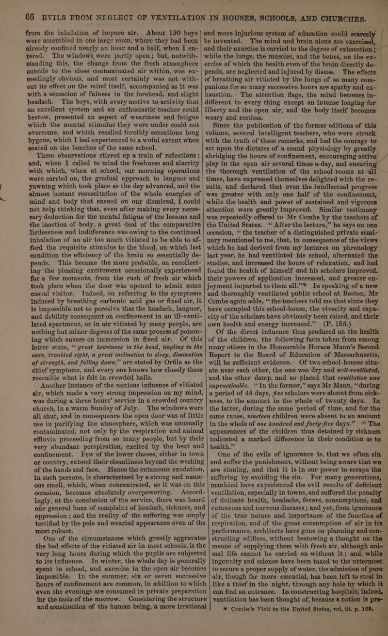 bY * from the inhalation of impure air. About 150 boys were assembled in one large room, where they had been already confined nearly an hour and a half, when I en- tered. The windows were partly open; but, notwith- standing this, the change from the fresh atmosphere outside to the close contaminated air within, was ex- ceedingly obvious, and most certainly was not with- out its effect on the mind itself, accompanied ‘as it was with a sensation of fulness in the forehead, and slight headach. The boys, with every motive to activity that an excellent system and an enthusiastic teacher could bestow, presented an aspect of weariness and fatigue which the mental stimulus they were under could not overcome, and which recalled forcibly sensations long bygone, which I had experienced to a woful extent when seated on the benches of the same school. These observations stirred up a train of reflections ; and, when I called to mind the freshness and alacrity with which, when at school, our morning operations were carried on, the gradual approach to languor and yawning which took place as the day advanced, and the mind and body that ensued on our dismissal, I could not help thinking that, even after making every neces- sary deduction for the mental fatigue of the lessons and the inaction of body, a great deal of the comparative listlessness and indifference was owing to the continued inhalation of an air too much vitiated to be able to af- ford the requisite stimulus to the blood, on which last condition the efficiency of the brain so essentially de- pends. This became the more probable, on recollect- ing the pleasing excitement occasionally experienced for a few moments, from the rush of fresh air which tovk place when the door was opened to admit some casual visitor. Indeed, on referring to the symptoms induced by breathing carbonic acid gas or fixed air, it is impossible not to perceive that the headach, languor, and debility consequent on confinement in an ill-venti- lated apartment, or in air vitiated by many people, are nothing but minor degrees of the same process of poison- ing which ensues on immersion in fixed air. Of this latter state, ‘great heaviness in the head, tingling in the ears, troubled sight, a great inclination to sleep, diminution of strength, and falling down,” are stated by Orfila as the chief symptoms, and every one knows how closely these resemble what is felt in crowded halls. Another instance of the noxious influence of vitiated air, which made a very strong impression on my mind, was during a three hours’ service in a crowded country church, in a warm Sunday of July. The windows were all shut, and in consequence the open door was of little use in purifying the atmosphere, which was unusually contaminated, not only by the respiration and animal effluvia proceeding from so many people, but by their very abundant perspiration, excited by the heat and confinement. Few of the lower classes, either in town or country, extend their cleanliness beyond the washing of the hands and face. Hence the cutaneous exudation, in such persons, is characterized by a strong and nause- ous smell, which, when concentrated, as it was on this occasion, becomes absolutely overpowering. Accord- ingly, at the conclusion of the service, there was heard one general buzz of complaint of headach, sickness, and oppression ; and the reality of the suffering was amply testified by the pale and wearied appearance even of the most robust. One of the circumstances which greatly aggravates the bad effects of the vitiated air in most schools, is the very long hours during which the pupils are subjected to its influence. In winter, the whole day is generally spent in school, and exercise in the open air becomes impossible. In the summer, six or seven successive hours of confinement are common, in addition to which even the evenings are consumed in private preparation for the tasks of the morrow. Considering the structure and constitution of the human being, @ more irrational ercise of which the health even of the brain directly de- pends, are neglected and injured by disuse. The effects of breathing air vitiated by the lungs of so many com- panions for so many successive hours are apathy and ex- haustion. - The attention flags, the mind becomes in- different to every thing except an intense longing for liberty and the open air, and the body itself becomes weary and restless. Since the publication of the former editions of this volume, several intelligent teachers, who were struck abridging the hours of confinement, encouraging active the thorough ventilation of the school-rooms at all times, have expressed themselves delighted with the re- sults, and declared that even the intellectual progress was greater with only one half of the confinement, attention were greatly improved. Similar testimony was repeatedly offered to Mr Combe by the teachers of the United States. ‘ After the lecture,” he says on one occasion, ‘‘ the teacher of a distinguished private semi- nary mentioned to me, that, in consequence of the views which he had derived from my lectures on phrenology studies, and increased the hours of relaxation, and had Combe again adds, “‘ the teachers told me that since they (P. 155.) Of the direct influence thus produced on the health of the children, the following facts taken from among many others in the Honourable Horace Mann’s Second Report to the Board of Education of Massachusetts, Of two school-houses situ- ate near each other, the one was dry and well-ventilated, and the other damp, and so placed that ventilation was a period of 45 days, five scholars were absent from sick- In the latter, during the same period of time, and for the in the whole of one hundred and forty-five days.” ‘“ The appearances of the children thus detained by sickness indicated a marked difference in their condition as to health.” One of the evils of ignorance is, that we often sin and suffer the punishment, without being aware that we are sinning, and that it is in our power to escape the suffering by avoiding the sin. For many generations, mankind have experienced the evil results of deficient ventilation, especially in towns, and suffered the penalty of delicate health, headachs, fevers, consumptions, and cutaneous and nervous diseases ; and yet, from ignorance of the true nature and importance of the function of respiration, and of the great consumption of air in its performance, architects have gone on planning and con- structing edifices, without bestowing a thought on the means of supplying them with fresh air, although ani- mal life cannot be carried on without it; and, while to secure a proper supply of water, the admission of pure air, though far more essential, has been left to steal in ventilation has been thought of, because a notion is pre- * Combe’s Visit to the United States, vol. iii. p. 169. ‘