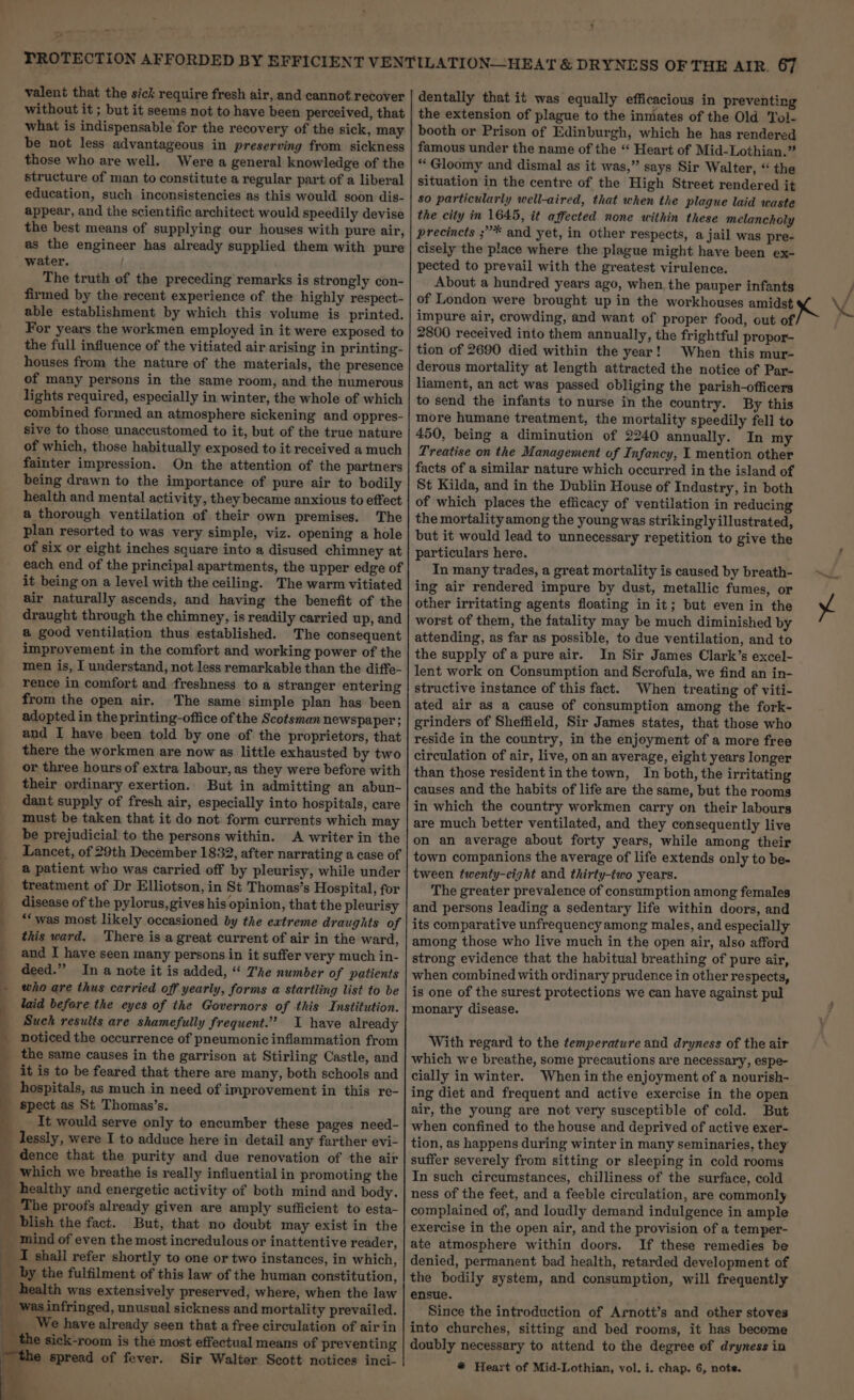 7 valent that the sick require fresh air, and cannot recover without it ; but it seems not to have been perceived, that what is indispensable for the recovery of the sick, may be not less advantageous in preserving from sickness those who are well. Were a general knowledge of the structure of man to constitute a regular part of a liberal education, such inconsistencies as this would soon dis- appear, and the scientific architect would speedily devise the best means of supplying our houses with pure air, as the engineer has already supplied them with pure water, The truth of the preceding remarks is strongly con- firmed by the recent experience of the highly respect- able establishment by which this volume is printed. For years the workmen employed in it were exposed to the full influence of the vitiated air arising in printing- houses from the nature of the materials, the presence of many persons in the same room, and the numerous lights required, especially in winter, the whole of which combined formed an atmosphere sickening and oppres- sive to those unaccustomed to it, but of the true nature of which, those habitually exposed to it received a much fainter impression. On the attention of the partners being drawn to the importance of pure air to bodily health and mental activity, they became anxious to effect a thorough ventilation of their own premises. The plan resorted to was very simple, viz. opening a hole of six or eight inches square into a disused chimney at each end of the principal apartments, the upper edge of it being on a level with the ceiling. The warm vitiated air naturally ascends, and having the benefit of the draught through the chimney, is readily carried up, and a good ventilation thus established. The consequent improvement.in the comfort and working power of the men is, I understand, not less remarkable than the diffe- rence in comfort and freshness to a stranger entering from the open air. The same simple plan has been adopted in the printing-office of the Scotsman newspaper}; and I have been told by one of the proprietors, that there the workmen are now as little exhausted by two or three hours of extra labour, as they were before with their ordinary exertion. But in admitting an abun- dant supply of fresh air, especially into hospitals, care must be taken that it do not form currents which may be prejudicial to the persons within. A writer in the Lancet, of 29th December 1832, after narrating a case of a patient who was carried off by pleurisy, while under treatment of Dr Elliotson, in St Thomas’s Hospital, for disease of the pylorus, gives his opinion, that the pleurisy “‘ was most likely occasioned by the extreme draughts of this ward, There is a great current of air in the ward, and I have seen many persons in it suffer very much in- deed.” In a note it is added, “ 7'he number of patients _ who are thus carried off yearly, forms a startling list to be _ laid before the eyes of the Governors of this Institution. Such results are shamefully frequent.” I have already noticed the occurrence of pneumonic inflammation from the same causes in the garrison at Stirling Castle, and it is to be feared that there are many, both schools and hospitals, as much in need of improvement in this re- spect as St Thomas’s. It would serve only to encumber these pages need- _ lessly, were I to adduce here in detail any farther evi- dence that the purity and due renovation of the air _ Which we breathe is really influential in promoting the healthy and energetic activity of both mind and body. ; The proofs already given are amply sufficient to esta- } mind of even the most incredulous or inattentive reader, | ' blish the fact. But, that no doubt may exist in the I shall refer shortly to one or two instances, in which, by the fulfilment of this law of the human constitution, health was extensively preserved, where, when the law was infringed, unusual sickness and mortality prevailed. _ We have already seen that a free circulation of air in ne sick-room is the most effectual means of preventing e@ spread of fever. Sir Walter Scott notices inci- the extension of plague to the inmates of the Old Tol- booth or Prison of Edinburgh, which he has rendered famous under the name of the “‘ Heart of Mid-Lothian.” ** Gloomy and dismal as it was,” says Sir Walter, “ the situation in the centre of the High Street rendered it so particularly well-aired, that when the plague laid waste the city in 1645, it affected none within these melancholy precincts ;”* and yet, in other respects, a jail was pre- cisely the place where the plague might have been ex- pected to prevail with the greatest virulence. About a hundred years ago, when, the pauper infants of London were brought up in the workhouses amidst impure air, crowding, and want of proper food, out of 2800 received into them annually, the frightful propor- tion of 2690 died within the year! When this mur- derous mortality at length attracted the notice of Par- liament, an act was passed obliging the parish-officers to send the infants to nurse in the country. By this more humane treatment, the mortality speedily fell to 450, being a diminution of 2240 annually. In my Treatise on the Management of Infancy, I mention other facts of a similar nature which occurred in the island of St Kilda, and in the Dublin House of Industry, in both of which places the efficacy of ventilation in reducing the mortality among the young was strikingly illustrated, but it would lead to unnecessary repetition to give the particulars here. In many trades, a great mortality is caused by breath- ing air rendered impure by dust, metallic fumes, or other irritating agents floating in it; but even in the worst of them, the fatality may be much diminished by attending, as far as possible, to due ventilation, and to the supply of a pure air. In Sir James Clark’s excel- lent work on Consumption and Scrofula, we find an-in- structive instance of this fact. When treating of viti- ated air as a cause of consumption among the fork- grinders of Sheffield, Sir James states, that those who reside in the country, in the enjoyment of a more free circulation of air, live, on an average, eight years longer than those resident inthe town, In both, the irritating causes and the habits of life are the same, but the rooms in which the country workmen carry on their labours are much better ventilated, and they consequently live on an average about forty years, while among their town companions the average of life extends only to be- tween twenty-eight and thirty-two years. The greater prevalence of consumption among females and persons leading a sedentary life within doors, and its comparative unfrequency among males, and especially among those who live much in the open air, also afford strong evidence that the habitual breathing of pure air, when combined with ordinary prudence in other respects, is one of the surest protections we can have against pul monary disease. With regard to the temperature and dryness of the air which we breathe, some precautions are necessary, espe- cially in winter. When in the enjoyment of a nourish- ing diet and frequent and active exercise in the open air, the young are not very susceptible of cold. But when confined to the house and deprived of active exer- tion, as happens during winter in many seminaries, they suffer severely from sitting or sleeping in cold rooms In such circumstances, chilliness of the surface, cold ness of the feet, and a feeble circulation, are commonly complained of, and loudly demand indulgence in ample exercise in the open air, and the provision of a temper- ate atmosphere within doors. If these remedies be denied, permanent bad health, retarded development of the bodily system, and consumption, will frequently ensue. . Since the introduction of Arnott’s and other stoves into churches, sitting and bed rooms, it has become doubly necessary to attend to the degree of dryness in x ¥