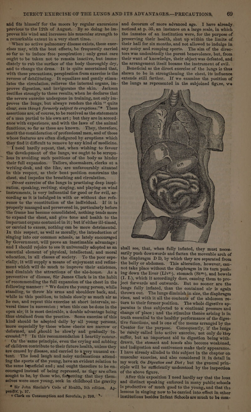 and fits himself for the moors by regular excursions previous to the 12th of August. By so doing he im- proves his wind and increases his muscular strength to a remarkable extent in a very short time. When no active pulmonary disease exists, these exer- cises may, with the best effects, be frequently carried so far as to induce free perspiration ; only great care ought to be taken not to remain inactive, but imme- diately to rub the surface of the body thoroughly dry, and to change the dress. It is quite ascertained that, with these precautions, perspiration from exercise is the reverse of debilitating. It equalizes and gently stimu- lates the circulation, relieves the internal organs, im- proves digestion, and invigorates the skin. Jackson testifies strongly to these results, when he declares that the severe exercise undergone in training, not only im- proves the lungs, but always renders the skin ‘“‘ quite clear, even though formerly subject to eruptions.”* 'These assertions are, of course, to be received as the statements of a man partial to his own art; but they are in accord- ance with experience, and with the laws of the animal functions, so far as these are known. They, therefore, merit the consideration of professional men, and of those whose features are often disfigured by eruptions which they find it difficult to remove by any kind of medicine. “ IT need hardly repeat, that, when wishing to favour the development of the lungs, we ought to be scrupu- their full expansion. Tailors, shoemakers, clerks at a writing-desk, and the like, are unfavourably situated in this respect, as their bent position constrains the chest, and impedes the breathing and circulation. Direct exercise of the lungs in practising deep inspi- ration, speaking, reciting, singing, and playing on wind instruments, is very influential for good or for evil, ac- cording as it is indulged in with or without due refe- rence to the constitution of the individual. If it is “properly managed and persevered in, particularly before the frame has become consolidated, nothing tends more to expand the chest, and give tone and health to the important organs contanied in it; but if either ill-timed, ‘or carried to excess, nothing can be more detrimental. In this respect, as well as morally, the introduction of ‘singing into our common schools, as lately encouraged by Government, will prove an inestimable advantage ; and I should rejoice to see it universally adopted as an essential element of physical, intellectual, and moral ‘education, in all classes of society. To the poor espe- ment which will do much to improve their existence, and diminish the attractions of the ale-house. As a preventive of disease, Sir James Clark is in the habit of recommending the full expansion of the chest in the following manner: “ We desire the young person, while standing, to throw his arms and shoulders back, and, while in this position, to inhale slowly as much air as he can, and repeat this exercise at short intervals, se- “veral times in succession ; when this can be done in the open air, it is most desirable, a double advantage being ‘thus obtained from the practice. Some exercise of this kind: should be adepted daily by all young persons, ‘more especially by those whose chests are narrow or ‘ereased.’*t 'In this recommendation I heartily concur. * On’ the ‘same principle, even the crying and sobbing of children contribute to their future health, unless they are causéd by disease, and carried to a yery unusual ex- ing the sports of the young, have an evident relation to sought to be, by those who, fotgetting that they them- * Sir John Sinclair’s Code of Health, 5th edition, Ap- + Clark on Consumption and Scrofula, p. 298. *- 69 ' and decorum of more advanced age. I have already, noticed at p. 35, an instance on a large scale, in which. the inmates of an institution were, for the purpose of preserving their health, shut up within the limits of their hall for six months, and not allowed to indulge in any noisy and romping sports. ‘The aim of the direc- tors was undoubtedly the purest benevolence, but, from their want of knowledge, their object was defeated, and the arrangement itself became the instrument of evil. Beneficial as the direct exercise of the lungs is thus shewn to be in strengthening the chest, its influence extends still farther. If we examine the position of the lungs as represented in the subjoined figt:re, we shall see, that, when fully inflated, they must neces- sarily push downwards and flatten the moveable arch of the diaphragm D D, by which they are separated from the belly or abdomen. This alteration, however, can- not take place without the diaphragm in its turn push- ing down the liver (Liv®-), stomach (St™-), and bowels (I. I.), which it accordingly does, causing them to pro- ject forwards and outwards. But no sooner are the lungs fully inflated, than the contained air is again thrown out. The lungs diminish in size, the diaphragm turn to their former position. The whole digestive ap- paratus is thus subjected to a continual pressure and change of place ; and the stimulus thence arising is in truth essential to the healthy performance of the diges- tive functions, and is one of the means arrangéd by the Creator for the purpose. Consequently, if the lutigs be rarely called into active exercise, not only do they suffer, but an important aid to digestion being with- drawn, the stomach and bowels also become weakéned, and indigestion and costiveness make their appearance. I have already alluded to this subject in the chapter on muscular exercise, and also considered it in detail in my work On Digestion and Diet ; but the general prin- ciple will be sufficiently understood by the inspection of the above figure. After this exposition I need hardly say that the loua and distinct speaking enforced in many public schools is productive of much good to the young; and that the institutions besides Infant Schools are much to be com-~-