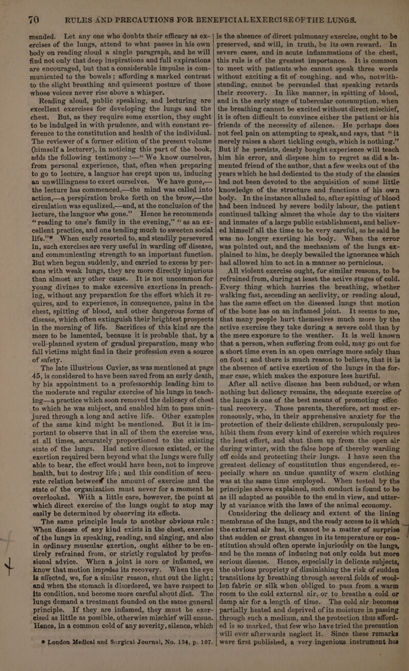 mended. Let any one who doubts their efficacy as ex- ercises of the lungs, attend to what passes in his own body on reading aloud a single paragraph, and he will find not only that deep inspirations and full expirations are encouraged, but that a considerable impulse is com- municated to the bowels; affording a marked contrast to the slight breathing and quiescent posture of those whose voices never rise above a whisper. Reading aloud, public speaking, and lecturing are excellent exercises for developing the lungs and the chest. But, as they require some exertion, they ought to be indulged in with prudence, and with constant re- ference to the constitution and health of the individual. The reviewer of a former edition of the present volume (himself a lecturer), in noticing this part of the book, adds the following testimony :—‘‘ We know ourselves, from personal experience, that, often when preparing to go to lecture, a languor has crept upon us, inducing an unwillingness to exert ourselves. We have gone,— the lecture has commenced,—the mind was called into action,—a perspiration broke forth on the brow,—the circulation was equalized,—and, at the conclusion of the lecture, the languor was gone.” Hence he recommends ‘“‘yeading to one’s family in the evening,” ‘‘ as an ex- cellent practice, and one tending much to sweeten social life.”’* When early resorted to, and steadily persevered in, such exercises are very useful in warding off disease, and communicating strength to an important function. But when begun suddenly, and carried to excess by per- sons with weak lungs, they are more directly injurious than almost any other cause. It is not uncommon for young divines to make excessive exertions in preach- ing, without any preparation for the effort which it re- quires, and to experience, in consequence, pains in the chest, spitting of blood, and other dangerous forms of disease, which often extinguish their brightest prospects in the morning of life. Sacrifices of this kind are the more to be lamented, because it is probable that, by a well-planned system of gradual preparation, many who fall victims might find in their profession even a source of safety. The late illustrious Cuvier, as was mentioned at page 45, is considered to have been saved from an early death, by his appointment to a professorship leading him to the moderate and regular exercise of his lungs in teach- ing—a practice which soon removed the delicacy of chest to which he was subject, and enabled him to pass unin- jured through a long and active life. Other examples of the same kind might be mentioned, But it is im- portant to observe that in all of them the exercise was, at all times, accurately proportioned to the existing state of the lungs. Had active disease existed, or the exertion required been beyond what the lungs were fully able to bear, the effect would have been, not to improve health, but to destroy life; and this condition of accu- rate relation betwee the amount of exercise and the state of the organization must never for a moment be overlooked. With a little care, however, the point at which direct exercise of the lungs ought to stop may easily be determined by observing its effects. The same principle leads to another obvious rule: When disease of any kind exists in the chest, exercise of the lungs in speaking, reading, and singing, and also in ordinary muscular exertion, ought either to be en- tirely refrained from, or strictly regulated by profes- sional advice. When a joint is sore or inflamed, we know that motion impedes its recovery. When the eye is affected, we, for a similar reason, shut out the light ; -and when the stomach is disordered, we have respect to its condition, and become more careful about diet. ‘The lungs demand a treatment founded on the same general principle. If they are inflamed, they must be exer- -cised as little as possible, otherwise mischief will ensue. Hence, in a common cold of any severity, silence, which # London Medical and Surgical. Journal, No. 134, p. 107. is the absence of direct pulmonary exercise, ought to be preserved, and will, in truth, be its own reward. In severe cases, and in acute inflammations of the chest, this rule is of the greatest importance. It is common to meet with patients who cannot speak three words without exciting a fit of coughing, and who, notwith- standing, cannot be persuaded that speaking retards their recovery. In like manner, in spitting of blood, and in the early stage of tubercular consumption, when the breathing cannot be excited without direct mischief, it is often difficult to convince either the patient or his friends of the necessity of silence. He perhaps does not feel pain on attempting to speak, and says, that ‘it merely raises a short tickling cough, which is nothing.” But if he persists, dearly bought experience will teach him his error, and dispose him to regret as did a la- mented friend of the author, that a few weeks out of the years which he had dedicated to the study of the classics had not been devoted to the acquisition of somé little knowledge of the structure and functions of his own body. In the instance alluded to, after spitting of blood had been induced by severe bodily labour, the patient continued talking almost the whole day to the visiters and inmates of a large public establishment, and believ- ed himself all the time to be very careful, as he said he was no longer exerting his body. When the error was pointed out, and the mechanism of the lungs ex- plained to him, he deeply bewailed the ignorance which had allowed him to act in a manner so pernicious, All violent exercise ought, for similar reasons, to be refrained from, during at least the active stages of cold. Every thing which hurries the breathing, whether walking fast, ascending an acclivity, or reading aloud, has the same effect on the diseased lungs that motion of the bone has on an inflamed joint. It seems to me, that many people hurt themselves much more by the active exercise they take during a severe cold than by the mere exposure to the weather. It is well known that a person, when suffering from cold, may go out for a short time even in an open carriage more safely than on foot ; and there is much reason to believe, that it is the absence of active exertion of the lungs in the for- mer case, which makes the exposure less hurtful. After all active disease has been subdued, or when nothing but delicacy remains, the adequate exercise of the lungs is one of the best means of promoting effec- tual recovery. Those parents, therefore, act most er- roneously, who, in their apprehensive anxiety for the protection of their delicate children, scrupulously pro- hibit them from every kind of exercise which requires the least effort, and shut them up from the open air during winter, with the false hope of thereby warding off colds and protecting their lungs. I have seen the greatest delicacy of constitution thus engendered, es- pecially where an undue quantity of warm clothing was at the same time employed. When tested by the principles above explained, such conduct is found to be as ill adapted as possible to the end in view, and utter- ly at variance with the laws of the animal economy. Considering the delicacy and extent of the lining membrane of the lungs, and the ready access to it which the external air has, it cannot be a matter.of surprise that sudden or great changes in its temperature or con- stitution should often operate injuriously on the lungs, and be the means of inducing not only colds but more serious disease. Hence, especially in delicate subjects, the obvious propriety of diminishing the risk of sudden transitions by breathing through several folds of wool- — len fabric or silk when obliged to pass from a warm room to the cold external air,.or to breathe a cold or damp air for.a length of time. The cold air becomes partially heated and deprived of its moisture in passing through such a medium, and the protection thus afford- ed is so marked, that few who have tried the precaution will ever afterwards neglect it. Since these remarks were first published, a very ingenious instrument has ' *