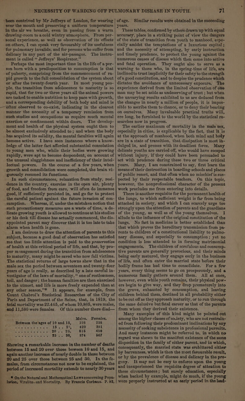 ‘been contrived by Mr Jeffreys of London, for wearing over the mouth and preserving a uniform temperature in the air we breathe, even in passing from a warm drawing-room to acold wintry atmosphere. From per- sonal experience, as well as observation of its effects on others, I can speak very favourably of its usefulness for pulmonary invalids, and for persons who suffer from delicacy in any part of the air-passages. The instru- ment is called “ Jeffreys’ Respirator,” Perhaps the most important time in the life of a per- son born with a predisposition to consumption is that of puberty, comprising from the commencement of ra- pid growth to the full consolidation of the system about or after the twenty-fourth year. In most young peo- ple, the transition from adolescence to maturity is so rapid, that for two or three years all the animal powers are tasked to enable nutrition to keep pace with growth, and a corresponding debility of both body and mind is often’ observed to co-exist, indicating in the clearest manner the necessity of a temporary remission from ‘such studies and occupations as require much mental exertion or confinement within doors. The develop- ment and health of the physical system ought then to be almost exclusively attended to ; and when the body has acquired its solidity, the mental faculties will again become active. I have seen instances where a know- ledge of the latter fact afforded substantial consolation to young men who, while their bodies were growing rapidly, were apt to become despondent, on account of the unusual sluggishness and inefficiency of their intel- lectual powers. In the course of a few years, when growth and consolidation were completed, the brain vi- gorously resumed its functions. In such circumstances, relaxation from study, resi- dence in the country, exercise in the open air, plenty of food, and freedom from care, will often do immense good, if sufficiently persisted in, and go far to protect _ the careful patient against the future invasion of con- sumption. Whereas, if, under the mistaken notion that such precautionary measures are a waste of time, a de- licate growing youth is allowed to continue at his studies or his desk tili disease has actually commenced, the dis- appointed parent may discover that it is too late to take alarm when health is gone. I am desirous to draw the attention of parents to this subject, because a good deal of observation has satisfied me that too little attention is paid to the preservation of health at this critical period of life, and that, by pro- per management during the transition from adolescence to maturity, many might be saved who now fall victims. The statistical returns of large towns shew that in the male sex the period between seventeen and twenty-four years of age is really, as described by a late careful in- vestigator of the laws of mortality, “ one of restlessness, toil, and danger ; the human faculties are then exercised to the utmost, and life is more freely expended than at any other season.”* It appears, for example, from Count Chabrol’s Statistical Researches of the City of Paris and Department of the Seine, that, in 1819, the total mortality was 22.445, of whom 10,865, were males, and 11,580 were females, Of this number there died— “ Males. Females, Between the ages of 10 and 15, 198 238 Be eRe cise oe AD a oS ha ee 391 So attareptel’ ay ccew 20.6 25, 815 650 PAD SPAS Sy A . 2b. 80, 874 567 Shewing a remarkable increase in the number of deaths between 15 and 20 over those beween 10 and 15, and again another increase of nearly double in those between 20 and 25 over those between 25 and 30, In the fe- males, from circumstances not now to be explained, the period of increased mortality extends to nearly 30 years _# Onthe Natural and Mathematical Laws concerning Popu- lation, Vitality. and Mortality. By Francis Corbaux. P. 92, of age. years. These tables, confirmed by others drawn up with equal accuracy, place in a striking point of view the dangers of the state of transition from youth to manhood, espe- cially amidst the temptations of a luxurious capital ; and the necessity of attempting, by early instruction and timely prudence, to protect the young against the numerous causes of disease which then come into active and fatal operation. They ought also to serve as a warning to those who, in the spring-time of life, are inclined to trust implicitly for their safety to the strength of a good constitution, and to despise the prudence which dictates the avoidance of unnecessary exposure. The experience derived from the limited observation of oe man may be set aside as undeserving of trust ; but when the unvarying results exhibited to us are deduced from the changes in nearly a million of people, it is impos- sible to ascribe them to chance, or to deny their bearing on ourselves. Many invaluable practical truths will, ere long, be furnished to the world by the statistical re- searches now in progress. The earlier maximum of mortality in the male sex, especially in cities, is explicable by the fact, that it is at the approach of manhood, when both mind and body are in a state of transition, that dissipation is most in- dulged in, and presses with its deadliest force. Many delicate youths are carried off, who would have escaped without injury, if they could have been persuaded to act with prudence during these two or three critical years. Many, I am constrained to say, first learn the means of their destruction in boarding-schools and places of public resort, and that often when no mischief is sus- pected by their respectable teachers. On this topic, however, the nonprofessional character of the present work precludes me from entering into details. There is another requisite for the permanent health of the lungs, to which sufficient weight is far from being attached in society, and which I can scarcely urge too strongly upon the attention of parents and the guardians of the young, as well as of the young themselves. I allude to the influence of the original constitution of the lungs. No fact in medicine is better established than that which proves the hereditary transmission from pa- rents to children of a constitutional liability to pulmo- nary disease, and especially to consumption; yet no condition is less attended to in forming matrimonial engagements. The children of scrofulous and consump- tive parents are generally precocious, and their minds being early matured, they engage early in the business of life, and often enter the married state before their bodily frame has had time to consolidate. Fora few years, every thing seems to go on prosperously, and a numerous family gathers around them. All at once, however, even while youth remains, their physical pow- ers begin to give way, and they drop prematurely into the grave, exhausted by consumption, and leaving children behind them, destined in all probability either to be cut off as they approaeh maturity, or to run through the same delusive but fatal career as that of the parents from whom they derived their existence. Many examples of this kind might be pointed out among the higher classes of society, who are not restrain- ed from following their predominant inclinations by any necessity of seeking subsistence in professional pursuits, And many instances might be referred to, in which no regard was shewn to the manifest existence of the same disposition in the family of either parent, and in which, Similar results were obtained in the succeeding by barrenness, which is then the most favourable result, or by the prevalence of disease and delicacy in the pro- geny. It may not be easy to enforce upon the young and inexperienced the requisite degree of attention to these circumstances; but surely education, especially when backed by example, might do much, if the young were properly instructed at an early period in the lead-