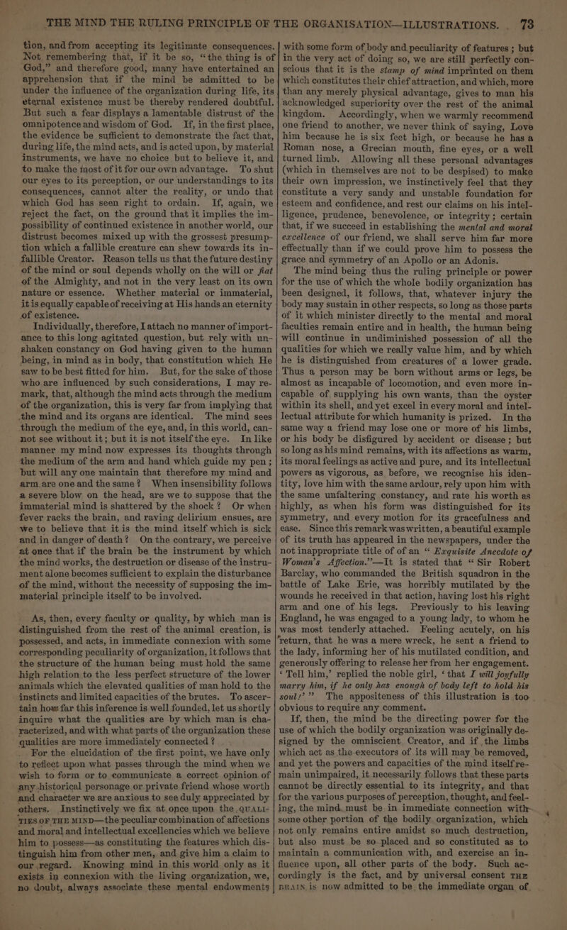 tion, andfrom accepting its legitimate consequences. Not remembering that, if it be so, “the thing is of with some form of body and peculiarity of features ; but in the very act of doing so, we are still perfectly con- scious that it is the stamp of mind imprinted on them which constitutes their chief attraction, and which, more than any merely physical advantage, gives to man his acknowledged superiority over the rest of the animal kingdom. Accordingly, when we warmly recommend one friend to another, we never think of saying, Love him because he is six feet high, or because he has a Roman nose, a Grecian mouth, fine eyes, or a well turned limb. Allowing all these personal advantages (which in themselves are not to be despised) to make their own impression, we instinctively feel that they constitute a very sandy and unstable foundation for esteem and confidence, and rest our claims on his intel- ligence, prudence, benevolence, or integrity ; certain that, if we succeed in establishing the mental and moral excellence of our friend, we shall serve him far more effectually than if we could prove him to possess the grace and symmetry of an Apollo or an Adonis. The mind being thus the ruling principle or power for the use of which the whole bodily organization has been designed, it follows, that, whatever injury the body may sustain in other respects, so long as those parts of it which minister directly to the mental and moral faculties remain entire and in health, the human being will continue in undiminished possession of all the qualities for which we really value him, and by which he is distinguished from creatures of a lower grade. Thus a person may be born without arms or legs, be almost as incapable of locomotion, and even more in- capable of supplying his own wants, than the oyster within its shell, and yet excel in every moral and intel- lectual attribute for which humanity is prized. In the same way a friend may lose one or more of his limbs, or his body be disfigured by accident or disease ; but so long as his mind remains, with its affections as warm, its moral feelings as active and pure, and its intellectual powers as vigorous, as before, we recognise his iden- tity, love him with the same ardour, rely upon him with the same unfaltering constancy, and rate his worth as highly, as when his form was distinguished for its symmetry, and every motion for its gracefulness and ease. Since this remark was written, a beautiful example of its truth has appeared in the newspapers, under the not inappropriate title of of an “ Exquisite Anecdote of Woman’s Affection.”—It is stated that “ Sir Robert Barclay, who commanded the British squadron in the battle of Lake Erie, was horribly mutilated by the wounds he received in that action, having lost his right arm and one of his legs. Previously to his leaving England, he was engaged to a young lady, to whom he was most tenderly attached. Feeling acutely, on his return, that he was a mere wreck, he sent a friend to the lady, informing her of his mutilated condition, and generously offering to release her from her engagement. ‘ Tell him,’ replied the noble girl, ‘ that I will joyfully marry him, if he only has enough of bedy left to hold his apprehension that if the mind be admitted to be under the influence of the organization during life, its eternal existence must be thereby rendered doubtful. | But such a fear displays a lamentable distrust of the omnipotence and wisdom of God. If, in the first place, the evidence be sufficient to demonstrate the fact that, during life, the mind acts, and is acted upon, by material instruments, we have no choice but to believe it, and to make the most of it for our own advantage. To shut our eyes to its perception, or our understandings to its consequences, cannot alter the reality, or undo that which God has seen right to ordain. If, again, we reject the fact, on the ground that it implies the im- possibility of continued existence in another world, our distrust becomes mixed up with the grossest presump- tion which a fallible creature can shew towards its in- fallible Creator. Reason tells us that the future destiny of the Almighty, and not in the very least on its own nature or essence. Whether material or immaterial, it is equally capable of receiving at His hands an eternity of existence. _ Individually, therefore, I attach no manner of import- ance to this long agitated question, but rely with un- shaken constancy on God having given to the human being, in mind as in body, that constitution which He saw to be best fitted for him. But, for the sake of those who. are influenced by such considerations, I may re- mark, that, although the mind acts through the medium of the organization, this is very far from implying that through the medium of the eye, and, in this world, can- not see without it; but it is not itselftheeye. In like manner my mind now expresses its thoughts through the medium of the arm and hand which guide my pen ; but will any one maintain that therefore my mind and arm. are oneand thesame? When insensibility follows a severe blow on the head, are we to suppose that the immaterial mind is shattered by the shock? Or when fever racks the brain, and raving delirium ensues, are we to believe that it is the mind itself which is sick and in danger of death? On the contrary, we perceive at once that if the brain be the instrument by which the mind works, the destruction or disease of the instru- ment alone becomes sufficient to explain the disturbance of the mind, without the necessity of supposing the im- material principle itself to be involved. As, then, every faculty or quality, by which man is distinguished from the rest of the animal creation, is possessed, and acts, in immediate connexion with some corresponding peculiarity of organization, it follows that high relation to the less perfect structure of the lower animals which the elevated qualities of man hold to the instincts and limited capacities of the brutes. To ascer- tain how: far this inference is well founded, let us shortly inquire what the qualities are by which man is cha- racterized, and with what parts of the organization these qualities are more immediately connected ? For the elucidation of the first point, we have only to reflect upon what passes through the mind when we wish to form or to communicate a correct opinion. of any historical personage or private friend whose worth and character we are anxious to see duly appreciated by others. Instinctively we fix at once upon the QuALi- TIES OF THE MIND—the peculiar combination of affections | some other portion of the bodily organization, which and moral and intellectual excellencies which we believe | not only remains entire amidst so much destruction, him to possess—as constituting the features which dis- | but also must be so-placed and so constituted as to tinguish him from other men, and give him a claim to | maintain a communication with, and exercise an in- fluence upon, all other parts of the body. Such ac- cordingly is the fact, and by universal consent THE BRAIN is now admitted to be. the immediate organ of. obvious to require any comment. If, then, the mind be the directing power for the use of which the bodily organization was originally de- signed by the omniscient Creator, and if the limbs which act as the-executors of its will may be removed, and yet the powers and capacities of the mind itself re- main unimpaired, it necessarily follows that these parts cannot be directly essential to its integrity, and that for the various purposes of perception, thought, and feel- exists in connexion with the living organization, we, no doubt, always associate these mental endowments