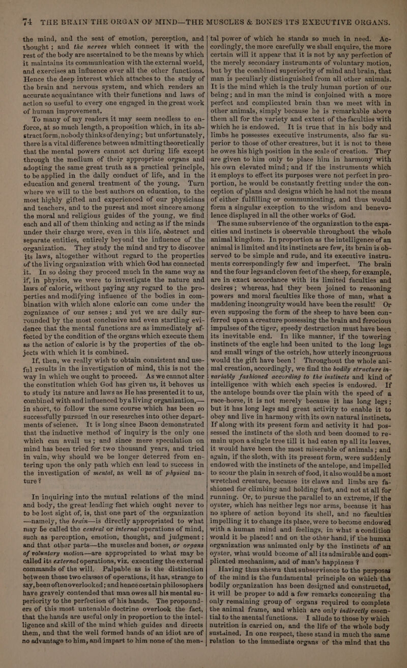 the mind, and the seat of emotion, perception, and thought ; and the nerves which connect it with the rest of the body are ascertained to be the means by which it maintains its communication with the external world, and exercises an influence over all the other functions, Hence the deep interest which attaches to the study of the brain and nervous system, and which renders an accurate acquaintance with their functions and laws of action so useful to every one engaged in the great work of human improvement, To many of my readers it may seem needless to en- force, at so much length, a proposition which, in its ab- stract form, nobody thinksofdenying; but unfortunately, there is a vital difference between admitting theoretically that the mental powers cannot act during life except through the medium of their appropriate organs and adopting the same great truth as a practical principle, to be applied in the daily conduct of life, and in the education and general treatment of the young. Turn where we will to the best authors on education, to the most highly gifted and experienced of our physicians and teachers, and to the purest and most sincere among the moral and religious guides of the young, we find each and all of them thinking and acting as if the minds under their charge were, even in this life, abstract and separate entities, entirely beyond the influence of the organization. They study the mind and try to discover its laws, altogether without regard to the properties of the living organization with which God has connected it. In so doing they proceed much in the same way as if, in physics, we were to investigate the nature and laws of caloric, without paying any regard to the pro- perties and modifying influence of the bodies in com~ bination with which alone caloric can come under the zognizance of our senses; and yet we are daily sur- rounded by the most conclusive and even startling evi- dence that the mental functions are as immediately af- fected by the condition of the organs which execute them as the action of caloric is by the properties of the ob- jects with which it is combined. If, then, we really wish to obtain consistent and use- fy] results in the investigation of mind, this is not the way in which we ought to proceed. As wecannot alter the constitution which God has given us, it behoves us to study its nature and laws as He has presented it to us, combined with and influenced bya living organization,— in short, to follow the same course which has been so successfully pursued in our researches into other depart- ments of science. It is long since Bacon demonstrated that the inductive method of inquiry is the only one which can avail us; and since mere speculation on mind has been tried for two thousand years, and tried in vain, why should we be longer deterred from en- tering upon the only path which can lead tu success in the investigation of menial, as well as of physical na- ture ? In inquiring into the mutual relations of the mind and body, the great leading fact which ought never to to be lost sight of, is, that one part of the organization —namely, the brain—is directly appropriated to what may be called the central or internal operations of mind, such as perception, emotion, thought, and judgment ; and that other parts—the muscles and bones, or organs of voluntary motion—are appropriated to what may be called its external operations, viz. executing the external commands of the will. Palpable as is the distinction between these two classes of operations, it has, strange to say, been oftenoverlocked; and hencé certain philosophers have gravely contended that man owes all his mental su- periority to the perfection of his hands. The propound- ers of this most untenable doctrine overlook the fact, that the hands are useful only in proportion to the intel- ligence and skill of the mind which guides and directs them, and that the well formed hands of an idiot are of no advantage to him, and impart to him none of the men- tal power of which he stands so much in need. Ac- cordingly, the more carefully we shall enquire, the more certain will it appear that it is not by any perfection of the merely secondary instruments of voluntary motion, but by the combined superiority of mind and brain, that man is peculiarly distinguished from all other animals. It is the mind which is the truly human portion of our being ; and in man the mind is conjoined with a more perfect and complicated brain than we meet with in other animals, simply because he is remarkable above them all for the variety and extent of the faculties with which he is endowed. It is true that in his body and limbs he possesses executive instruments, also far su- perior to those of other creatures, but it is not to these he owes his high position in the scale of creation. They are given to him only to place him in harmony with his own elevated mind; and if the instruments which it employs to effect its purposes were not perfect in pro- portion, he would be constantly fretting under the con- ception of plans and designs which he had not the means of either fulfilling or communicating, and thus would form a singular exception to the wisdom and benevo- lence displayed in all the other works of God. The same subservience of the organization to the capa- cities and instincts is observable throughout the whole animal kingdom. In proportion as the intelligence of an animal is limited and its instincts are few, its brain is ob- served to be simple and rude, and its executive instru- ments correspondingly few and imperfect. The brain and the four legsand cloven feet of the sheep, for example, are in exact accordance with its limited faculties and desires; whereas, had they been joined to reasoning powers and moral faculties like those of man, what a maddening incongruity would have been the result! Or even supposing the form of the sheep to have been con- ferred upon a creature possessing the brain and ferocious impulses of the tiger, speedy destruction must have been | its inevitable end. In like manner, if the towering instincts of the eagle had been united to the long legs and small wings of the ostrich, how utterly incongruous would the gift have been! Throughout the whole ani- mal creation, accordingly, we find the bodily structure in- variably fashioned according to the instincts and kind of If the antelope bounds over the plain with the speed of a race-horse, it is not merely because it has long legs; but it has long legs and great activity to enable it to obey and live in harmony with its own natural instincts, If along with its present form and activity it had pos- sessed the instincts of the sloth and been doomed to re- main upon asingle tree till it had eaten up all its leaves, it would have been the most miserable of animals; and again, if the sloth, with its present form, were suddenly endowed with the instincts of the antelope, and impelled to scour the plain in search of food, it also would be a most wretched creature, because its claws and limbs are fa-_ shioned for climbing and holding fast, and not at all for running. Or, to pursue the parallel to an extreme, if the oyster, which has neither legs nor arms, because it has no sphere of action beyond its shell, and no faculties impelling it to change its place, were to become endowed with a human mind and feelings, in what a condition would it be placed! and on the other hand, if the humaa organization was animated only by the instincts of an oyster, what would become of all its admirable and com- plicated mechanism, and of man’s happiness ? Having thus shewn that subservience to the purposes of the mind is the fundamental principle on which’tho bodily organization has been designed and constructed, it will be proper to add a few remarks concerning the only remaining group of organs required to complete the animal frame, and which are only indirectly essen- tial to the mental functions. I allude to those by which nutrition is carried on, and the life of the whole body sustained, In one respect, these stand in much the same relation to the immediate organs of the mind that the
