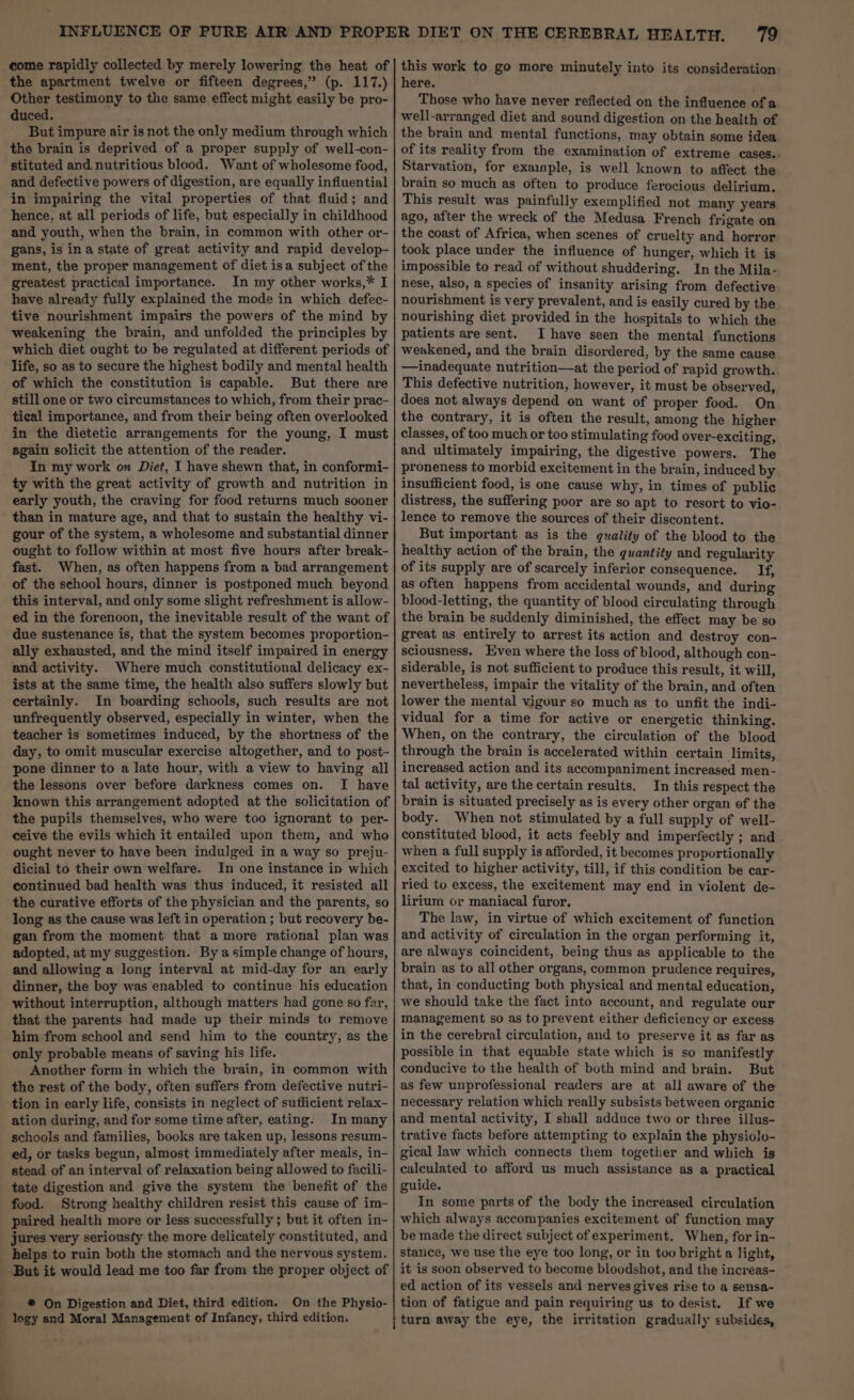 come rapidly collected by merely lowering the heat of the apartment twelve or fifteen degrees,” (p. 117.) Other testimony to the same effect might easily be pro- duced. But impure air is not the only medium through which the brain is deprived of a proper supply of well-con- stituted and nutritious blood. Want of wholesome food, and defective powers of digestion, are equally influential in impairing the vital properties of that fluid; and hence, at all periods of life, but especially in childhood and youth, when the brain, in common with other or- gans, is ina state of great activity and rapid develop- ment, the proper management of diet isa subject of the greatest practical importance. In my other works,* I have already fully explained the mode in which defec- tive nourishment impairs the powers of the mind by weakening the brain, and unfolded the principles by which diet ought to be regulated at different periods of life, so as to secure the highest bodily and mental health of which the constitution is capable. But there are still one or two circumstances to which, from their prac- tical importance, and from their being often overlooked in the dietetic arrangements for the young, I must again solicit the attention of the reader. In my work on Diet, I have shewn that, in conformi- ty with the great activity of growth and nutrition in early youth, the craving for food returns much sooner than in mature age, and that to sustain the healthy vi- gour of the system, a wholesome and substantial dinner ought to follow within at most five hours after break- fast. When, as often happens from a bad arrangement of the school hours, dinner is postponed much beyond this interval, and only some slight refreshment is allow- ed in the forenoon, the inevitable result of the want of due sustenance is, that the system becomes proportion- ally exhausted, and the mind itself impaired in energy and activity. Where much constitutional delicacy ex- ists at the same time, the health also suffers slowly but certainly. In boarding schools, such results are not unfrequently observed, especially in winter, when the teacher is sometimes induced, by the shortness of the day, to omit muscular exercise altogether, and to post- pone dinner to a late hour, with a view to having all the lessons over before darkness comes on. I have known this arrangement adopted at the solicitation of the pupils themselves, who were too ignorant to per- ceive the evils which it entailed upon them, and who ought never to have been indulged in a way so preju- dicial to their own welfare. In one instance ip which continued bad health was thus induced, it resisted all the curative efforts of the physician and the parents, so long as the cause was left in operation ; but recovery be- gan from the moment that a more rational plan was adopted, at my suggestion. By a simple change of hours, and allowing a long interval at mid-day for an early dinner, the boy was enabled to continue his education without interruption, although matters had gone so far, that the parents had made up their minds to remove him from school and send him to the country, as the only probable means of saving his life. Another form in which the brain, in common with the rest of the body, often suffers from defective nutri- tion in early life, consists in neglect of sufficient relax- ation during, and for some time after, eating. In many schools and families, books are taken up, lessons resum- ed, or tasks begun, almost immediately after meals, in- stead of an interval of relaxation being allowed to facili- tate digestion and give the system the benefit of the food. Strong healthy children resist this cause of im- paired health more or less successfully ; but it often in- jures very seriousty the more delicately constituted, and helps to ruin both the stomach and the nervous system. -But it would lead me too far from the proper object of wa On Digestion and Diet, third edition. On the Physio- _ logy and Moral Management of Infancy, third edition. 4 79 this work to go more minutely into its consideration: here. Those who have never reflected on the influence of a well-arranged diet and sound digestion on the health of the brain and mental functions, may obtain some idea of its reality from the examination of extreme cases.. Starvation, for exaaaple, is well known to affect the. brain so much as often to produce ferocious delirium. This result was painfully exemplified not many years ago, after the wreck of the Medusa French frigate on the coast of Africa, when scenes of cruelty and horror took place under the influence of hunger, which it is impossible to read of without shuddering. In the Mila- nese, also, a species of insanity arising from defective nourishment is very prevalent, and is easily cured by the nourishing diet provided in the hospitals to which the patients are sent. I have seen the mental functions weakened, and the brain disordered, by the same cause —inadequate nutrition—at the period of rapid growth. This defective nutrition, however, it must be observed, does not always depend on want of proper food. On the contrary, it is often the result, among the higher classes, of too much or too stimulating food over-exciting, and ultimately impairing, the digestive powers. The proneness to morbid excitement in the brain, induced by. insufficient food, is one cause why, in times of public distress, the suffering poor are so apt to resort to vio- lence to remove the sources of their discontent. But important as is the quality of the blood to the healthy action of the brain, the quantity and regularity of its supply are of scarcely inferior consequence. If, as often happens from accidental wounds, and during blood-letting, the quantity of blood circulating through the brain be suddenly diminished, the effect may be so great as entirely to arrest its action and destroy con- sciousness. Even where the loss of blood, although con- siderable, is not sufficient to produce this result, it will, nevertheless, impair the vitality of the brain, and often lower the mental vigour so much as to unfit the indi- vidual for a time for active or energetic thinking. When, on the contrary, the circulation of the blood through the brain is accelerated within certain limits, increased action and its accompaniment increased men- tal activity, are the certain results. In this respect the brain is situated precisely as is every other organ of the body. When not stimulated by a full supply of well- constituted blood, it acts feebly and imperfectly ; and when a full supply is afforded, it becomes proportionally excited to higher activity, till, if this condition be car- ried to excess, the excitement may end in violent de- lirium or maniacal furor. The law, in virtue of which excitement of function and activity of circulation in the organ performing it, are always coincident, being thus as applicable to the brain as to all other organs, common prudence requires, that, in conducting both physical and mental education, we should take the fact into account, and regulate our management so as to prevent either deficiency or excess in the cerebral circulation, and to preserve it as far as possible in that equable state which is so manifestly conducive to the health of both mind and brain. But as few unprofessional readers are at all aware of the necessary relation which really subsists between organic and mental activity, I shall adduce two or three illus- trative facts before attempting to explain the physiolo- gical law which connects them together and which is calculated to afford us much assistance as a practical guide. In some parts of the body the increased circulation which always accompanies excitement of function may be made the direct subject of experiment. When, for in- stance, we use the eye too long, or in too bright a light, it is soon observed to become bloodshot, and the increas- ed action of its vessels and nerves gives rise to a sensa- tion of fatigue and pain requiring us to desist. If we turn away the eye, the irritation gradually subsides,