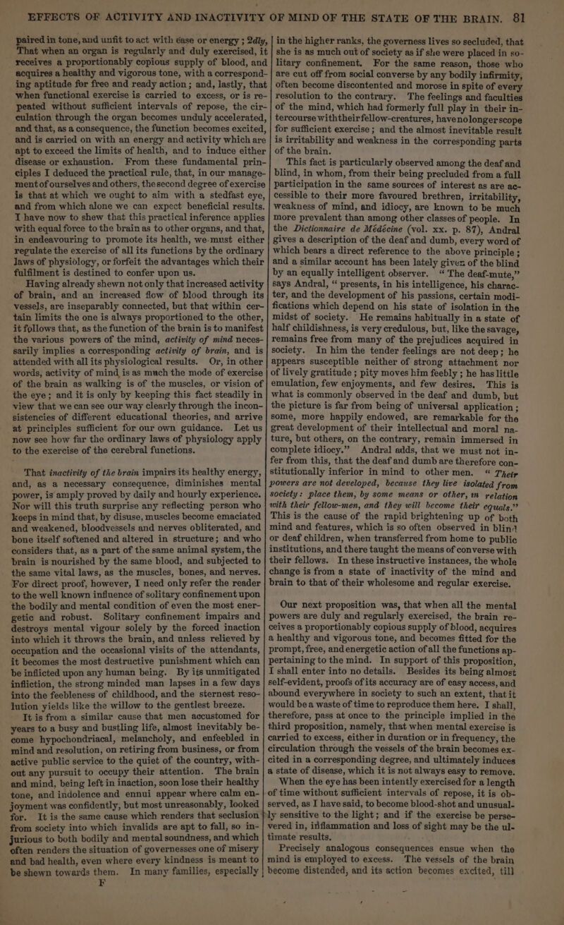 ' disease or exhaustion. is that at which we ought to aim with a stedfast eye, and from which alone we can expect beneficial results. I have now to shew that this practical inference applies with equal force to the brain as to other organs, and that, in endeavouring to promote its health, we-must either regulate the exercise of all its functions by the ordinary Jaws of physiology, or forfeit the advantages which their fulfilment is destined to confer upon us. Having already shewn not only that increased activity of brain, and an increased flow of blood through its vessels, are inseparably connected, but that within cer- tain limits the one is always proportioned to the other, it follows that, as the function of the brain is to manifest the various powers of the mind, activity of mind neces- sarily implies a corresponding activity of brain, and is attended with all its physiological results. Or, in other words, activity of mind is as much the mode of exercise the eye; and it is only by keeping this fact steadily in view that we can see our way clearly through the incon- sistencies of different educational theories, and arrive at principles sufficient for our own guidance. Let us now see how far the ordinary laws of physiology apply to the exercise of the cerebral functions. That inactivity of the brain impairs its healthy energy, and, as a necessary consequence, diminishes mental power, is amply proved by daily and hourly experience. Nor will this truth surprise any reflecting person who keeps in mind that, by disuse, muscles become emaciated and weakened, bloodvessels and nerves obliterated, and bone itself softened and altered in structure; and who considers that, as a part of the same animal system, the brain is nourished by the same blood, and subjected to the same vital laws, as the muscles, bones, and nerves. For direct proof, however, I need only refer the reader to the well known influence of solitary confinement upon the bodily and mental condition of even the most ener- getic and robust. Solitary confinement impairs and destroys mental vigour solely by the forced inaction into which it throws the brain, and unless relieved by occupation and the occasional visits of the attendants, it becomes the most destructive punishment which can be inflicted upon any human being. By its unmitigated infliction, the strong minded man lapses in a few days into the feebleness of childhood, and the sternest reso- Iution yields like the willow to the gentlest breeze. It is from a similar cause that men accustomed for years to a busy and bustling life, almost inevitably be- come hypochondriacal, melancholy, and enfeebled in mind and resolution, on retiring from business, or from active public service to the quiet of the country, with- out any pursuit to occupy their attention. The brain and mind, being left in inaction, soon lose their healthy tone, and indolence and ennui appear where calm en- joyment was confidently, but most unreasonably, looked for. It is the same cause which renders that seclusion from society into which invalids are apt to fall, so in- jurious to both bodily and mental soundness, and which often renders the situation of governesses one of misery and bad health, even where every kindness is meant to be shewn towards them. In many families, especially in the higher ranks, the governess lives so secluded, that she is as much out of society as if she were placed in so- litary confinement. For the same reason, those who are cut off from social converse by any bodily infirmity, often become discontented and morose in spite of every resolution to the contrary. The feelings and faculties of the mind, which had formerly full play in their in- tercourse withtheirfellow-creatures, havenolongerscope for sufficient exercise; and the almost inevitable result is irritability and weakness in the corresponding parts of the brain. This fact is particularly observed among the deaf and blind, in whom, from their being precluded from a full participation in the same sources of interest as are ac- cessible to their more favoured brethren, irritability, weakness of mind, and idiocy, are known to be much more prevalent than among other classes of people. In the Dictionnaire de Médécine (vol. xx. p. 87), Andral gives a description of the deaf and dumb, every word of which bears a direct reference to the above principle ; and a similar account has been lately given of the blind by an equally intelligent observer. “ The deaf-mute,” says Andral, “ presents, in his intelligence, his charac- ter, and the development of his passions, certain modi- fications which depend on his state of isolation in the midst of society. He remains habitually in a state of half childishness, is very credulous, but, like the savage, remains free from many of the prejudices acquired in society. In him the tender feelings are not deep; he appears susceptible neither of strong attachment nor of lively gratitude ; pity moves him feebly ; he has little emulation, few enjoyments, and few desires. This is what is commonly observed in the deaf and dumb, but the picture is far from being of universal application ; some, more happily endowed, are remarkable for the great development of their intellectual and moral na- ture, but others, on the contrary, remain immersed in complete idiocy.” Andral adds, that we must not in- fer from this, that the deaf and dumb are therefore con- stitutionally inferior in mind to other men. “ Tip society: place them, by some means or other, relation with their fellow-men, and they will become their equals.” This is the cause of the rapid brightening up of both mind and features, which is so often observed in blind or deaf children, when transferred from home to public institutions, and there taught the means of converse with their fellows. In these instructive instances, the whole change is from a state of inactivity of the mind and brain to that of their wholesome and regular exercise. Our next proposition was, that when all the mental powers are duly and regularly exercised, the brain re- ceives a proportionably copious supply of blood, acquires a healthy and vigorous tone, and becomes fitted for the prompt, free, and energetic action ofall the functions ap- pertaining to the mind. In support of this proposition, I shall enter into no details. Besides its being almost self-evident, proofs of its accuracy are of easy access, and abound everywhere in society to such an extent, that it would bea waste of time to reproduce them here. I shall, therefore, pass at once to the principle implied in the third proposition, namely, that when mental exercise is carried to excess, either in duration or in frequency, the circulation through the vessels of the brain becomes ex- cited in a corresponding degree, and ultimately induces a state of disease, which it is not always easy to remove. When the eye has been intently exercised for a length of time without sufficient intervals of repose, it is ob- served, as I have said, to become blood-shot and unusual- vered in, inflammation and loss of sight may be the ul- timate results. Precisely analogous consequences ensue when the mind is employed to excess. The vessels of the brain become distended, and its action becomes excited, til] _