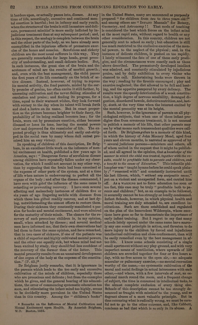 it borders upon, or actually passes into, disease. At any time of life, accordingly, excessive and continued men- tal exertion is hurtful; but in infancy and early youth, when the structure of the brain is still immature and deli- cate, permanent mischief is more easily inflicted by in- judicious treatment than at any subsequent period ; and, in this respect, the analogy is complete between the brain and the other parts of the body, as we have already seen exemplified in the injurious effects of premature exer- cise of the bones and muscles. Scrofulous and rickety children are the most usual sufferers in this way. They are generally remarkable for large heads, great preco- city of understanding, and small delicate bodies. But, in such instances, the great size of the brain and the acuteness of mind are the results of morbid growth; and, even with the best management, the child passes the first years of its life constantly on the brink of ac- tive disease. Instead, however, of trying to repress its mental activity, the fond parents, misled by the ear- ly promise of genius, too often excite it still farther, by unceasing cultivation and the never-failing stimulus of emulation and praise; and finding its progress, for a time, equal to their warmest wishes, they look forward with ecstasy to the day when its talent will break forth and shed a lustre on its name. But in exact propor- tion as the picture becomes brighter to their fancy, the probability of its being realized becomes less; for the brain, worn out by premature exertion, either becomes diseased or loses its tone, leaving the mental powers slow and depressed for the remainder of life. The ex- pected prodigy is thus ultimately and easily out-strip- ped in the social race by many whose dull outset pro- mised him an easy victory. In speaking of children of this description, Dr Brig- ham, in an excellent little work on the influence of men- tal excitement on health, published a few years ago in America, says: “ Dangerous forms of scrofulous disease among children have repeatedly fallen under my obser- vation, for which EF could not account in any other way, than by supposing that the brain had been exercised at the expense of other parts of the system, and at a time of life when nature is endeavouring to perfect all the organs of the body ; and after the disease commenced, I have seen with grief the influence of the same cause in retarding or preventing recovery. I have seen several affecting and melancholy instances of children five or six years of age lingering awhile with diseases from which those less gifted readily recover, and at last dy- ing, notwithstanding the utmost efforts to restore them. During their sickness they constantly manifested a pas- sion for books and mental excitement, and were admired for the maturity of their minds. The chance for the re- covery of such precocious children is, in my opinion, small, when attacked by disease; and several medical men have informed me, that their own observations had led them to form the same opinion, and have remarked, that in two cases of sickness, if one of the patients was a child of superior and highly cultivated mental powers, and the other one equally sick, but whose mind had not been excited by study, they should feel less confident of the recovery of the former than of the latter. This mental precocity results from an unnatural development of one organ of the body at the expense of the constitu- tion.” (P. 45.)* Dr Brigham justly remarks, that it is ignorance in the parents which leads to the too early and excessive cultivation of the minds of children, especially those who are precocious and delicate ; but from the examples which he gives, and the general bearing of his admoni- tions, the error of commencing systematic education too soon, and stimulating the infant mind too highly, seems. to be decidedly more prevalent in the United States than in this country. Among the “ children’s books” * Remarks on the Infiuence of Mental Cultivation and Mental Excitement upon Health, By Amariah Brigham, NLD. Boston, 1833. In this country, children are not instance of delicate children, is pushed on too rapidly. 1 lately witnessed the fate of one of these early prodi- gies, and the circumstances were exactly such as those above described. The prematurely developed intellect was admired, and constantly stimulated by injudicious praise, and by daily exhibition to every visiter who chanced to call. Entertaining books were thrown in the way ; reading by the fireside encouraged ; play and exercise neglected; the diet allowed to be full and heat- ing, and the appetite pampered by every delicacy. The results were the speedy deterioration of a weak constitu- tion, a high degree of nervous sensibility, deranged di- gestion, disordered bowels, defectivenutrition, and, last- ly, death, at the very time when the interest excited by the mental precocity was at its height, Such, however, is the ignorance of parents on all phy- siological subjects, that when one of these infant pro- digies dies from erroneous treatment, it is not unusual to publish a memoir of his life, that other parents may see by what means such transcendent qualities were call- ed forth. Dr Brighamgefers to a memoir of this kind, in which the history of John Mooney Mead, aged four years and eleven months, is narrated as approved of by “ several judicious persons—ministers and others, all of whom united in the request that it might be publish- ed, and all agreed in the opinion, that a knowledge of the sults, would be profitable both to parents and children, and a benefit to the cause of Education.’ This infantile phi- losopher was “‘ taught hymns before he could speak plain- ly ;” ‘‘ reasoned with” and constantly instructed until his last illness, which, “ without any assignable cause,’’ put on a violent and unexpected form, and carried him off. AS a WARNING not to force education too soon or too fast, this case may be truly “ profitable both to pa- rents and children ;”’ but, as an example to be followed, it assuredly cannot be too strongly or loudly condemned. Infant Schools, however, in which physical health and moral training are duly attended to, are excellent in- stitutions. Such are those established and regulated on the plan of the benevolent Wilderspin, whose exer- tions have gone so far to demonstrate the importance of early infant training. But I regret to say that many schools lately opened under the same name have scarce- ly any one sound principle in action, and threaten to do more injury to the children by forced and injudicious ter-life. I know some schools consisting of a single small apartment without any play-ground, and with very imperfect means of ventilation, where upwards of 150 children are erowded together for four or five hours a- day, with no free access to the open air,—no adequate muscular or pulmonary exercise,—no mental recreation worthy of the name,—no systematic cultivation of the moral and social feelings in actual intercourse with each other,—and where, with a few intervals of rest, an oc~ casional march round the room, and a frequent change of subject, the time is consumed in intellectual tasks, to the almost complete exclusion of every thing else. Schools of this description cannot be too strongly de- nounced as fraught with mischief to the young, and as flagrant abuses of a most valuable principle. But in thus censuring what is radically wrong, we must be care- ful not to go to the other extreme, and, like Cobbett, condemn as bad that which is so only in its abuses. A ad
