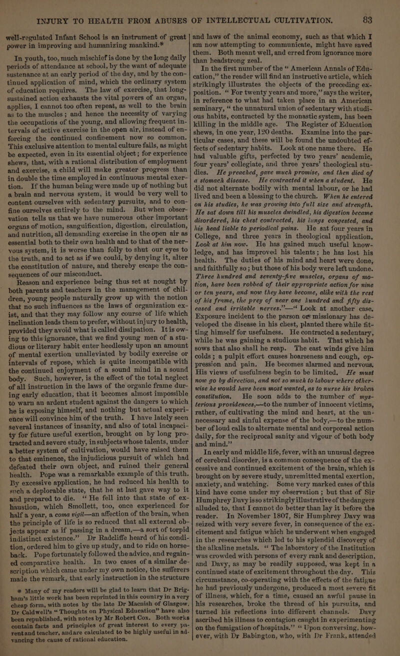 power in improving and humanizing mankind.* In youth, too, much mischief is done by the long daily periods of attendance at school, by the want of adequate sustenance at an early period of the day, and by the con- tinued application of mind, which the ordinary system of education requires. The law of exercise, that long- sustained action exhausts the vital powers of an organ, applies, I cannot too often repeat, as well to the brain as to the muscles ; and hence the necessity of varying the occupations of the young, and allowing frequent in- tervals of active exercise in the open air, instead of en- forcing the continued confinement now so common. This exclusive attention to mental culture fails, as might be expected, even in its essential object ; for experience shews, that, with a rational distribution of employment and exercise, a child will make greater progress than in double the time employed in continuous mental exer- tion. If the human being were made up of nothing but a brain and nervous system, it would be very well to content ourselves with sedentary pursuits, and to con- fine ourselves entirely to the mind. But when obser- vation tells us that we have numerous other important organs of motion, sanguification, digestion, circulation, and nutrition, all demanding exercise in the open air as essential both to their own health and to that of the ner- yous system, it is worse than folly to shut our eyes to the truth, and to act as if we could, by denying it, alter the constitution of nature, and thereby escape the con- sequences of our misconduct. Reason and experience being thus set at nought by both parents and teachers in the management of chil- dren, young people naturally grow up with the notion that no such influences as the laws of organization ex- ist, and that they may follow any course of life which inclination leads them to prefer, without injury to health, provided they avoid what is called dissipation. Itis ow- ing to this ignorance, that we find young men of a stu- dious or literary habit enter heedlessly upon an amount of mental exertion unalleviated by bodily exercise or intervals of repose, which is quite incompatible with the continued enjoyment of a sound mind in a sound body. Such, however, is the effect of the total neglect of all instruction in the laws of the organic frame dur- ing early education, that it becomes almost impossible to warn an ardent student against the dangers to which he is exposing himself, and nothing but actual experi- ence will convince him of the truth. I have lately seen several instances of insanity, and also of total incapaci- ty for future useful exertion, brought on by long pro- tracted and severe study, insubjects whose talents, under a better system of cultivation, would have raised them to that eminence, the injudicious pursuit of which had defeated their own object, and ruined their general health. Pope was a remarkable example of this truth. By excessive application, he had reduced his health to such a deplorable state, that he at last gave way to it and prepared to die. ‘ He fell into that state of ex- haustion, which Smollett, too, once experienced for half a year, a coma vigil—an affection of the brain, when the principle of life is so reduced that all external ob- jects appear as if passing in a dream,—a sort of torpid indistinct existence.” Dr Radcliffe heard of his condi- tion, ordered him to give up study, and to ride on horse- back. Pope fortunately followed the advice, and regain- ed comparative health. In two cases of a similar de- scription which came under my own notice, the sufferers made the remark, that early instruction in the structure #* Many of my readers will be glad to learn that Dr Brig- ham’s little work has been reprinted in this country in a very cheap form, with notes by the late Dr Macnish of Glasgow. Dr Caldwell’s “ Thoughts on Physical Education” have also been republished, with notes by Mr Robert Cox. Both works contain facts and principles of great interest to every pa- _yentand teacher, andare calculated to be highly useful in ad- _-vaneing the cause of rational education. am now attempting to communicate, might have saved them. Both meant well, and erred from ignorance more than headstrong zeal. In the first number of the “ American Annals of Edu- cation,” the reader will find an instructive article, which strikingly illustrates the objects of the preceding ex- position. “ For twenty years and more,” says the writer, in reference to what had taken place in an American seminary, “ the unnatural union of sedentary with studi- ous habits, contracted by the monastic system, has been killing in the middle age. The Register of Education shews, in one year, 120 deaths. Examine into the par- ticular cases, and these will be found the undoubted ef- fects of sedentary habits. Look atone name there. He had valuable gifts, perfected by two years’ academic, four years’ collegiate, and three years’ theological stu- dies. He preached, gave much promise, and then died of a stomach disease. He contracted it when a student. He did not alternate bodily with mental labour, or he had lived and been a blessing to the church. When he entered on his studies, he was growing into full size and strength. He sat down till his muscles dwindled, his digestion became disordered, his chest contracted, his iungs congested, and his head liable to periodical pains. He sat four years in College, and three years in theological application. Look at him now. He has gained much useful know- ledge, and has improved his talents; he has lost his health. The duties of his mind and heart were done, and faithfully so ; but those of his body were left undone. Three hundred and seventy-five muscles, organs of mo- tion, have been robbed of their appropriate action for nine or ten years, and now they have become, alike with the rest of his frame, the prey of near one hundred and fifty dis- eased and irritable nerves.’’—‘ Look at another case. Exposure incident to the parson or missionary has de- veloped the disease in his chest, planted there while fit- ting himself for usefulness. He contracted a sedentary, while he was gaining a studious habit. That which he sows that also shall he reap. The east winds give him colds ; a pulpit effort causes hoarseness and cough, op- pression and pain. He becomes alarmed and nervous, His views of usefulness begin to be limited. He must now go by direction, and not so much to labour where other- wise he would have been most wanted, as to nurse his broken constitution. He soon adds to the number of mys- terious providences,—~to the number of innocent victims, rather, of cultivating the mind and heart, at the un- necessary and sinful expense of the body,—to the num- ber of loud calls to alternate mental and corporeal action daily, for the reciprocal sanity and vigour of both body and mind.” In early and middle life, fever, with an unusual degree of cerebral disorder, is a common consequence of the ex- cessive and continued excitement of the brain, which is brought on by severe study, unremitted mental exertion, anxiety, and watching. Some very marked cases of this kind have come under my observation ; but that of Sir Humphrey Davy isso strikingly illustrative of the dangers alluded to, that I cannot do better than lay it before the reader. In November 1807, Sir Humphrey Davy was seized with very severe fever, in consequence of the ex- citement and fatigue which he underwent when engaged in the researches which led to his splendid discovery of the alkaline metals. ‘ The laboratory of the Institution was crowded with persons of every rank and description, and Davy, as may be readily supposed, was kept in a continued state of excitement throughout the day. This circumstance, co-operating with the effects of the fatigue he had previously undergone, produced a most severe fit of illness, which, for a time, caused an awful pause in his researches, broke the thread of his pursuits, and turned his reflections into different channels. Davy ascribed his illness to contagion caught in experimenting on the fumigation of hospitals.”’ ‘‘ Upon conversing, how- ever, with Dr Babington, who, with Dr Frank, attended