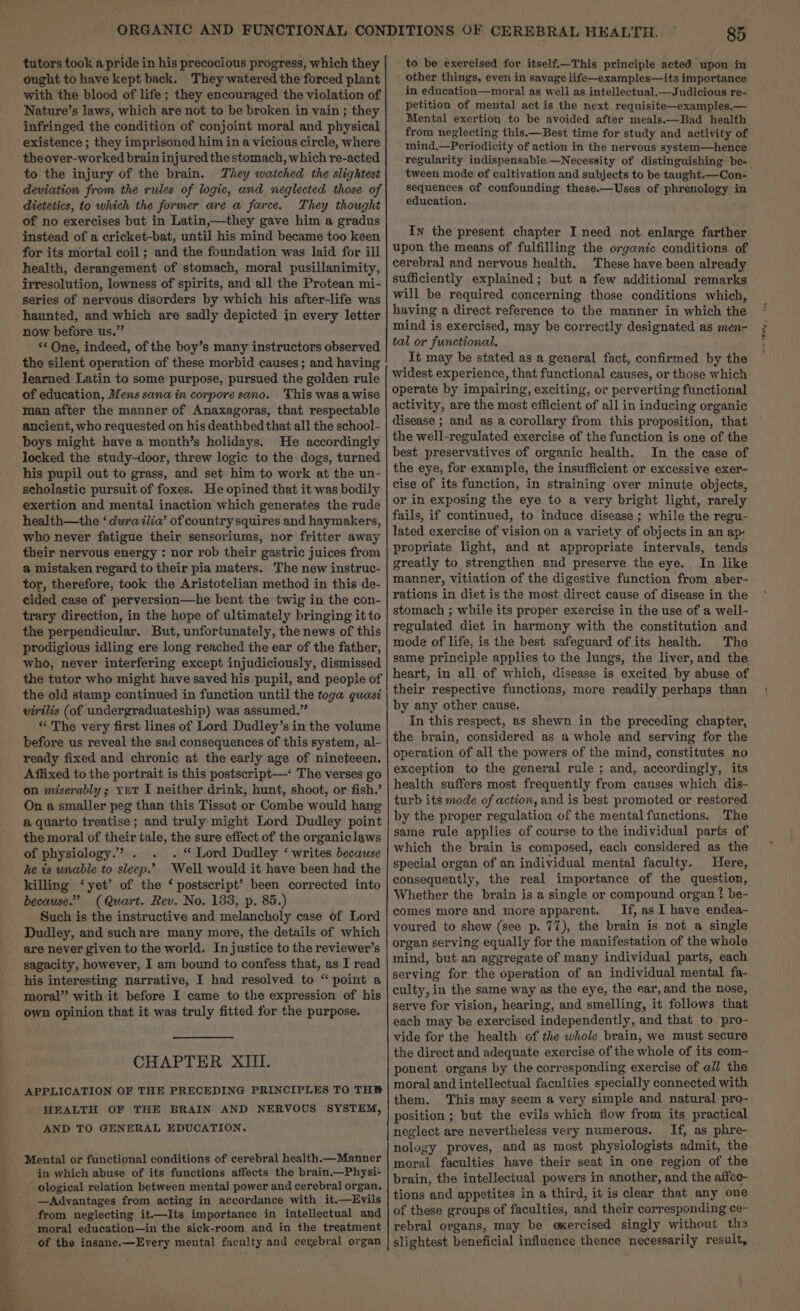 ought to have kept back. They watered the forced plant with the blood of life; they encouraged the violation of Nature’s laws, which are not to be broken in vain ; they infringed the condition of conjoint moral and physical existence ; they imprisoned him in a vicious circle, where theover-worked brain injured the stomach, which re-acted to the injury of the brain. They watched the slightest deviation from the rules of logic, and, neglected those of dietetics, to which the former are a farce. They thought of no exercises but in Latin,—they gave him a gradus instead of a cricket-bat, until his mind became too keen for its mortal coil; and the foundation was laid for ill health, derangement of stomach, moral pusillanimity, irresolution, lowness of spirits, and all the Protean mi- series of nervous disorders by which his after-life was haunted, and which are sadly depicted in every letter now before us.” - “ One, indeed, of the boy’s many instructors observed the silent operation of these morbid causes; and having learned Latin to some purpose, pursued the golden rule of education, Mens sana in corpore sano. 'This was a wise man after the manner of Anaxagoras, that respectable ancient, who requested on his deathbed that all the school- boys might have a month’s holidays. He accordingly locked the study-door, threw logic to the dogs, turned his pupil out to grass, and set him to work at the un- scholastic pursuit of foxes. He opined that it was bodily exertion and mental inaction which generates the rude health—the ‘ dura ilia’ of country squires and haymakers, who never fatigue their sensoriums, nor fritter away their nervous energy : nor rob their gastric juices from a mistaken regard to their pia maters. The new instruc- tor, therefore, took the Aristotelian method in this de- cided case of perversion—he bent the twig in the con- trary direction, in the hope of ultimately bringing it to the perpendicular. But, unfortunately, the news of this prodigious idling ere long reached the ear of the father, who, never interfering except injudiciously, dismissed the tutor who might have saved his pupil, and people of the old stamp continued in function until the toga quasi virilis (of undergraduateship) was assumed.” '“ The very first lines of Lord Dudley’s in the volume before us reveal the sad consequences of this system, al- ready fixed and chronic at the early age of nineteeen. Affixed to the portrait is this postscript—‘ The verses go on miserably ; yet I neither drink, hunt, shoot, or fish.’ On a smaller peg than this Tissot or Combe would hang a quarto treatise; and truly might Lord Dudley point the moral of their tale, the sure effect of the organiclaws of physiology.” . . “Lord Dudley ‘ writes because he is unable to sleep.’ Well would it have been had the killing ‘yet’ of the ‘ postscript’ been corrected into because.” (Quart. Rev. No. 133, p. 85.) Such is the instructive and melancholy case of Lord Dudley, and such are many more, the details of which are never given to the world. Injustice to the reviewer’s sagacity, however, I am bound to confess that, as I read his interesting narrative, I had resolved to “point a moral” with it before I came to the expression of his own opinion that it was truly fitted for the purpose. CHAPTER XIII. APPLICATION OF THE PRECEDING PRINCIPLES TO THE “HEALTH OF THE BRAIN AND NERVOUS SYSTEM, AND TO GENERAL EDUCATION. Mental or functional conditions of cerebral health.—Manner in which abuse of its functions affects the brain,—Physi- - ological relation between mental power and cerebral organ. —Advantages from acting in accordance with it.—Evils from neglecting it.—Its importance in intellectual and moral education—in the sick-room and in the treatment of the insane.—Every mental faculty and cerebral organ ” 85 ' other things, even in savage life—examples—its importance in education—moral as well as intellectual.—Judicious re- petition of mental act is the next requisite—examples,— Mental exertion to be avoided after meals.—Bad health from neglecting this.—Best time for study and activity of mind.—Periodicity of action in the nervous system—hence regularity indispensable.—Necessity of distinguishing be- tween mode of cultivation and subjects to be taught.—Con- sequences of confounding these.—Uses of phrenology in education. In the present chapter I need not enlarge farther upon the means of fulfilling the organic conditions of cerebral and nervous health. These have been already sufficiently explained; but a few additional remarks will be required concerning those conditions which, having a direct reference to the manner in which the mind is exercised, may be correctly designated as men- tal or functional. It may be stated as a general fact, confirmed by the widest experience, that functional causes, or those which operate by impairing, exciting, or perverting functional activity, are the most efficient of all in inducing organic disease ; and as a corollary from this proposition, that the well-regulated exercise of the function is one of the best preservatives of organic health. In the case of the eye, for example, the insufficient or excessive exer- cise of its function, in straining over minute objects, or in exposing the eye to a very bright light, rarely fails, if continued, to induce disease ; while the regu- lated exercise of vision on a variety of objects in an ap- propriate light, and at appropriate intervals, tends greatly to strengthen and preserve the eye. In like manner, Vitiation of the digestive function from aber- rations in diet is the most direct cause of disease in the stomach ; while its proper exercise in the use of a well- regulated diet in harmony with the constitution and mode of life, is the best safeguard of its health. The same principle applies to the lungs, the liver, and the. heart, in all of which, disease is excited by abuse of their respective functions, more readily perhaps than by any other cause. In this respect, as shewn in the preceding chapter, the brain, considered as a whole and serving for the operation of all the powers of the mind, constitutes no exception to the general rule ; and, accordingly, its health suffers most frequently from causes which dis- turb its mode of action, and is best promoted or restored by the proper regulation of the mental functions. The same rule applies of course to the individual parts of which the brain is composed, each considered as the special organ of an individual mental faculty. Here, consequently, the real importance of the question, Whether the brain is a single or compound organ ? be- comes more and more apparent. If, as I have endea~ voured to shew (see p. 77), the brain is not a single organ serving equally for the manifestation of the whole mind, but an aggregate of many individual parts, each serving for the operation of an individual mental fa- culty, in the same way as the eye, the ear, and the nose, serve for vision, hearing, and smelling, it follows that each may be exercised independently, and that to pro- vide for the health of the whole brain, we must secure the direct and adequate exercise of the whole of its com- ponent organs by the corresponding exercise of all the moral and intellectual faculties specially connected with them. This may seem a very simple and natural pro- position ; but the evils which flow from its practical neglect are nevertheless very numerous. If, as phre- nology proves, and as most physiologists admit, the moral faculties have their seat in one region of the brain, the intellectual powers in another, and the affec- tions and appetites in a third, it is clear that any one of these groups of faculties, and their corresponding ce- rebral organs, may be exercised singly without the slightest beneficial influence thence necessarily result, “reams