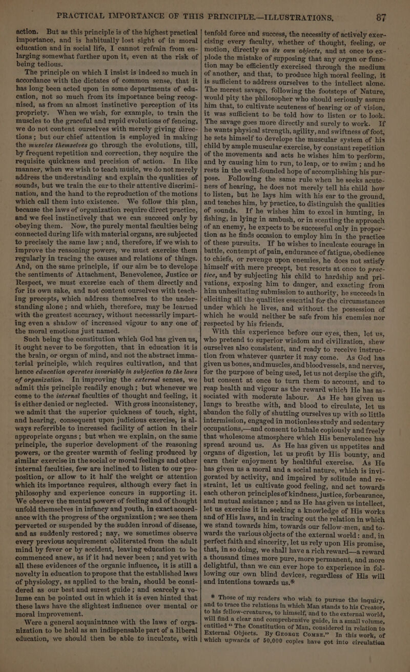 importance, and is habitually lost sight of in moral education and in social life, I cannot refrain from en- larging somewhat further upon it, even at the risk of being tedious. The principle on which I insist is indeed so much in accordance with the dictates of common sense, that it has long been acted upon in some departments of edu- cation, not so much from its importance being recog- nised, as from an almost instinctive perception of its propriety. When we wish, for example, to train the muscles to the graceful and rapid evolutions of fencing, we do not content ourselves with merely giving direc- tions ; but our chief attention is employed in making the muscles themselves go through the evolutions, till, by frequent repetition and correction, they acquire the requisite quickness and precision of action. In like manner, when we wish te teach music, we do not merely address the understanding and explain the qualities of sounds, but we train the ear to their attentive discrimi- nation, and the hand to the reproduction of the motions which call them into existence. We follow this plan, because the laws of organization require direct practice, and we feel instinctively that we can succeed only by obeying them. Now, the purely mental faculties being connected during life with material organs, are subjected to precisely the same law ; and, therefore, if we wish to improve the reasoning powers, we must exercise them regularly in tracing the causes and relations of things. And, on the same principle, if our aim be to develope the sentiments of Attachment, Benevolence, Justice or Respect, we must exercise each of them directly and for its own sake, and not content ourselves with teach- ing precepts, which address themselves to the under- standing alone; and which, therefore, may be learned with the greatest accuracy, without necessarily impart- ing even a shadow of increased vigour to any one of the moral emotions just named. Such being the constitution which God has given us, it ought never to be forgotten, that in education it is the brain, or organ of mind, and not the abstract imma- terial principle, which requires cultivation, and that hence education operates invariably in subjection to the laws of organization. In improving the external senses, we admit this principle readily enough; but whenever we come to the internal faculties of thought and feeling, it is either denied or neglected. With gross inconsistency, we admit that the superior quickness of touch, sight, and hearing, consequent upon judicious exercise, is al- ways referrible to increased facility of action in their appropriate organs; but when we explain, on the same principle, the superior development of the reasoning powers, or the greater warmth of feeling produced by similar exercise in the social or moral feelings and other internal faculties, few are inclined to listen to our pro- . position, or allow to it half the weight or attention which its importance requires, although every fact in philosophy and experience concurs in supporting it. We observe the mental powers of feeling and of thought unfold themselves in infancy and youth, in exact accord- ance with the progress of the organization ; we see them perverted or suspended by the sudden inroad of disease, and as suddenly restored; nay, we sometimes observe every previous acquirement ovliterated from the adult mind by fever or by accident, leaving education to be commenced anew, as if it had never been ; and yet with all these evidences of the organic influence, it is still a novelty in education to propose that the established laws of physiology, as applied to the brain, should be consi- dered as our best and surest guide ; and scarcely a vo- lume can be pointed out in which it is even hinted that these laws have the slightest influence over mental or moral improvement. Were a general acquaintance with the laws of orga- nization to be held as an indispensable part of a liberal education, we should then be able to inculcate, with 87 tenfold force and success, the necessity of actively exer- cising every faculty, whether of thought, feeling, or motion, directly on its own objects, and at once to ex-~ plode the mistake of supposing that any organ or func- tion may be efficiently exercised through the medium of another, and that, to produce high moral feeling, it is sufficient to address ourselves to the intellect alone. The merest savage, following the footsteps of Nature, would pity the philosopher who should seriously assure him that, to cultivate acuteness of hearing or of vision, it was sufficient to be told how to listen or to look. The savage goes more directly and surely to work. If he wants physical strength, agility, and swiftness of foot, he sets himself to develope the muscular system of his child by ample muscular exercise, by constant repetition of the movements and acts he wishes him ‘to perform, and by causing him to run, to leap, or to ‘swim ; and he rests in the well-founded hope of accomplishing his pur- pose. Following the same rule when he seeks acute- ness of hearing, he does not merely tell his child how to listen, but he lays him with his ear to the ground, and teaches him, by practice, to distinguish the qualities of sounds. If he wishes him to excel in hunting, in fishing, in lying in ambush, or in scenting the approach of an enemy, he expects to be successful only in propor- tion as he finds occasion to employ him in the practice of these pursuits. If he wishes to inculcate courage in battle, contempt of pain, endurance of fatigue, obedience to chiefs, or revenge upon enemies, he does not satisfy himself with mere precept, but resorts at once to prac- tice, and by subjecting his child to hardship and pri- vations, exposing him to danger, and exacting from him unhesitating submission to authority, he succeeds in eliciting all the qualities essential for the circumstances under which he lives, and without. the possession of which he would neither be safe from his enemies nor respected by his friends. | With this experience before our eyes, then, let us, who pretend to superior wisdom and civilization, shew ourselves also consistent, and ready to receive instruc- tion from whatever quarter it may come. As God has given us bones, and muscles, and bloodvessels, and nerves, for the purpose of being used, let us not despise the gift, but consent at once to turn them -to account, and to reap health and vigour as the reward which He has as- sociated with moderate labour. As He has given us lungs to breathe with, and blood to circulate, let us | abandon the folly of shutting ourselves up with so little intermission, engaged in motionless study and sedentary occupations,—and consent to inhale copiously and freely that wholesome atmosphere which His benevolence has spread around us. As He has given us appetites and organs of digestion, let us profit by His bounty, and earn their enjoyment by healthful exercise. As He has given us a moral and a social nature, which is invi- gorated by activity, and impaired by solitude and re- straint, let us cultivate good feeling, and act towards each otheron principles of kindness, justice, forbearance, and mutual assistance ; and as He has given us intellect, let us exercise it in seeking a knowledge of His works and of His laws, and in tracing out the relation in which we stand towards him, towards our fellow-men, and to- wards the various objects of the external world: and, in perfect faith and sincerity, let us rely upon His promise, that, in so doing, we shall have a rich reward—a reward a thousand times more pure, more permanent, and more delightful, than we can ever hope to experience in fol- lowing our own blind devices, regardless of His will and intentions towards us.* * Those of my readers who wish to pursue the inquiry, and to trace the relations in which Man stands to his Creator, to his fellow-creatures, to himself, and to the external world, will find a clear and comprehensive guide, in a small volume, entitled “* The Constitution of Man, considered in relation to External Objects. By Gzorar Compr.” In this work, of which upwards of 50,000 copies have got into cireulation
