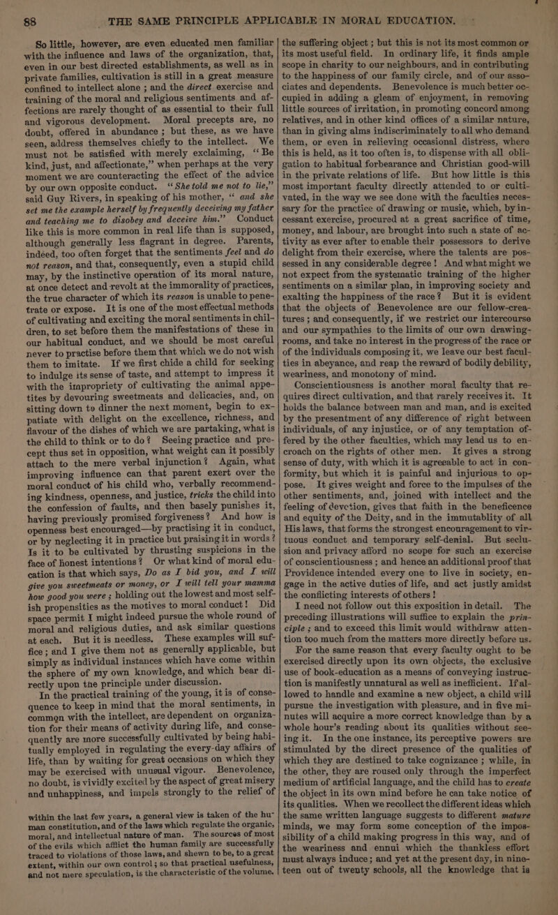 So little, however, are even educated men familiar with the influence and laws of the organization, that, even in our best directed establishments, as well as in private families, cultivation is still in a great measure confined to intellect alone ; and the direct exercise and training of the moral and religious sentiments and af- fections are rarely thought of as essential to their full and vigorous development. Moral precepts are, no doubt, offered in abundance ; but these, as we have seen, address themselves chiefly to the intellect. We must not be satisfied with merely exclaiming, ‘‘ Be kind, just, and affectionate,” when perhaps at the very moment we are counteracting the effect of the advice by our own opposite conduct. “She told me not to lie,” said Guy Rivers, in speaking of his mother, “ and she set me the example herself by frequently deceiving my father and teaching me to disobey and deceive him.” Conduct like this is more common in real life than is supposed, although generally less flagrant in degree. Parents, indéed, too often forget that the sentiments feel and do not reason, and that, consequently, even a stupid child may, by the instinctive operation of its moral nature, at once detect and revolt at the immorality of practices, the true character of which its season is unable to pene- trate or expose. It is one of the most effectual methods of cultivating and exciting the moral sentiments in chil- dren, to set before them the manifestations of these in our habitual conduct, and we should be most careful never to practise before them that which we do not wish them to imitate. If we first chide a child for seeking to indulge its sense of taste, and attempt to impress it with the impropriety of cultivating the animal appe- tites by devouring sweetmeats and delicacies, and, on sitting down to dinner the next moment, begin to ex- patiate with delight on the excellence, richness, and flavour of the dishes of which we are partaking, what is the child to think or todo? Seeing practice and pre- cept thus set in opposition, what weight can it possibly attach to the mere verbal injunction? Again, what improving influence can that parent exert over the moral conduct of his child who, verbally recommend- ing kindness, openness, and justice, tricks the child into the confession of faults, and then basely punishes it, having previously promised forgiveness? And how is openness best encouraged—by practising it in conduct, or by neglecting it in practice but praising it in words ? Is it to be cultivated by thrusting suspicions in the face of honest intentions? Or what kind of moral edu- cation is that which says, Do as I bid you, and I will give you sweetmeats or moncy, or IT will tell your mamma how good you were ; holding out the lowest and most self- ish propensities as the motives to moral conduct! Did space permit I might indeed pursue the whole round of moral and religious duties, and ask similar questions at each. But it is needless. These examples will suf- fice ; and I give them not as generally applicable, but simply as individual instances which have come within the sphere of my own knowledge, and which bear di- rectly upon the principle under discussion. In the practical training of the young, it is of conse- quence to keep in mind that the moral sentiments, in common with the intellect, are dependent on organiza- tion for their means of activity during life, and conse- quently are more successfully cultivated by being habi- tually employed in regulating the every-day affairs of life, than by waiting for great occasions on which they may be exercised with unusual vigour. Benevolence, no doubt, is vividly excited by the aspect of great misery and unhappiness, and impels strongly to the relief of within the last few years, a general view is taken of the hu- man constitution, and of the laws which regulate the organic, moral, and intellectual nature of man. The sources of most of the evils which afflict the human family are successfully traced to violations of those laws, and shewn to be, to a great extent, within our own control; so that practical usefulness, and not mere speculation, is the characteristic of the volume. the suffering object ; but this is not its most common or its most useful field. In ordinary life, it finds ample scope in charity to our neighbours, and in contributing to the happiness of our family circle, and of our asso- ciates and dependents. Benevolence is much better oc- cupied in adding a gleam of enjoyment, in removing little sources of irritation, in promoting concord among relatives, and in other kind offices of a similar nature, than in giving alms indiscriminately to all who demand them, or even in relieving occasional distress, where this is held, as it too often is, to dispense with all obli- gation to habitual forbearance and Christian good-will in the private relations of life. But how little is this most important faculty directly attended to or culti- vated, in the way we see done with the faculties neces- sary for the practice of drawing or music, which, by in- cessant exercise, procured at a great sacrifice of time, money, and labour, are brought into such a state of ac- tivity as ever after toenable their possessors to derive delight from their exercise, where the talents are pos- sessed in any considerable degree! And what might we not expect from the systematic training of the higher sentiments on a similar plan, in improving society and exalting the happiness of the race? But it is evident that the objects of Benevolence are our fellow-crea- tures ; and consequently, if we restrict our intercourse and our sympathies to the limits of our own drawing- rooms, and take no interest in the progress of the race or of the individuals composing it, we leave our best facul- ties in abeyance, and reap the reward of bodily debility, weariness, and monotony of mind. Conscientiousness is another moral] faculty that re- quires direct cultivation, and that rarely receives it. It holds the balance between man and man, and is excited by the presentment of any difference of right between individuals, of any injustice, or of any temptation of- fered by the other faculties, which may lead us to en- croach on the rights of other men. It gives a strong sense of duty, with which it is agreeable to act in con- formity, but which it is painful and injurious to op- pose. It gives weight and force to the impulses of the other sentiments, and, joined with intellect and the feeling of devetion, gives that faith in the beneficence and equity of the Deity, and in the immutablity of all His laws, that forms the strongest encouragement to vir- tuous conduct and temporary self-denial. But seclu- sion and privacy afford no scope for such an exercise of conscientiousness ; and hence an additional proof that Providence intended every one to live in society, en- gage in the active duties of life, and act justly amidst the conflicting interests of others! | I need not follow out this exposition in detail. The preceding illustrations will suffice to explain the prin- ciple ; and to exceed this limit would withdraw atten- tion too much from the matters more directly before us. For the same reason that every faculty ought to be exercised directly upon its own objects, the exclusive use of book-education as a means of conveying instrue- tion is manifestly unnatural as well as inefficient. Ifal- lowed to handle and examine a new object, a child will pursue the investigation with pleasure, and in five mi- nutes will acquire a more correct knowledge than by a whole hour’s reading about its qualities without see- ing it. In the one instance, its perceptive powers are stimulated by the direct presence of the qualities of which they are destined to take cognizance ; while, in the other, they are roused only through the imperfect medium of artificial language, and the child has to create the object in its own mind before he can take notice of its qualities. When we recollect the different ideas which the same written language suggests to different mature minds, we may form some conception of the impos- sibility of a child making progress in this way, and of the weariness and ennui which the thankless effort must always induce; and yet at the present day, in nine- teen out of twenty schools, all the knowledge that is