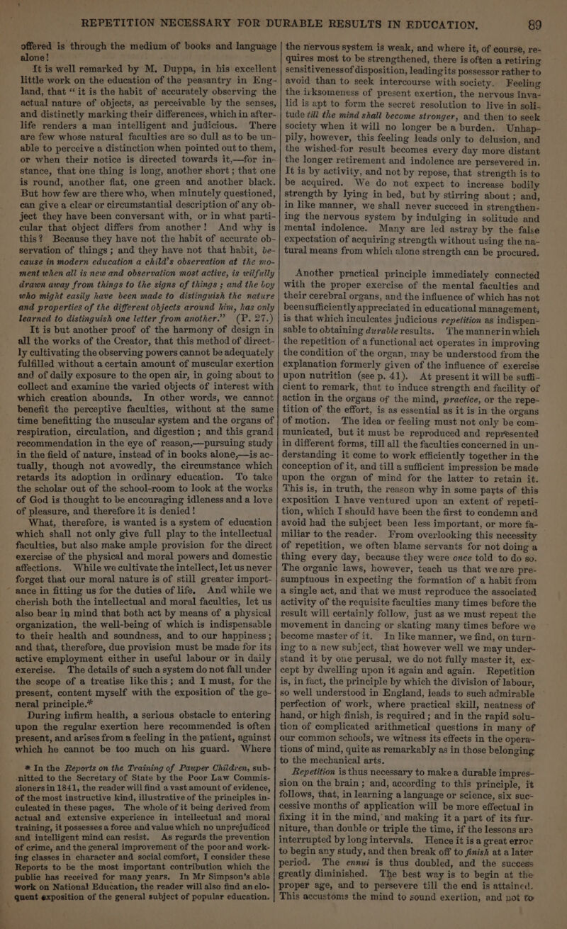 \ offered is through the medium of books and language alone! {t is well remarked by M. Duppa, in his excellent land, that “it is the habit of accurately observing the actual nature of objects, as perceivable by the senses, and distinctly marking their differences, which in after- life renders a man intelligent and judicious. There are few whose natural faculties are so dull as to be un- able to perceive a distinction when pointed out to them, or when their notice is directed towards it,—for in- stance, that one thing is long, another short ; that one is round, another flat, one green and another black. But how few are there who, when minutely questioned, can give a clear or circumstantial description of any ob- ject they have been conversant with, or in what parti- cular that object differs from another! And why is this? Because they have not the habit of accurate ob- servation of things ; and they have not that habit, be- cause in modern education a child’s observation at the mo- ment when ali is new and observation most active, is wilfully drawn away from things to the signs of things ; and the boy who might easily have been made to distinguish the nature and properties of the different objects around him, has only learned to distinguish one letter from another.” (P. 27.) It is but another proof of the harmony of design in all the works of the Creator, that this method of direct- ly cultivating the observing powers cannot be adequately fulfilled without a certain amount of muscular exertion and of daily exposure to the open air, in going about to collect and examine the varied objects of interest with which creation abounds. In other words, we cannot benefit the perceptive faculties, without at the same respiration, circulation, and digestion ; and this grand recommendation in the eye of reason,—pursuing study in the field of nature, instead of in books alone,—is ac- tually, though not avowedly, the circumstance which retards its adoption in ordinary education. To take the scholar out of the school-room to look at the works of God is thought to be encouraging idleness and a love of pleasure, and therefore it is denied ! What, therefore, is wanted is a system of education which shall not only give full play to the intellectual faculties, but also make ample provision for the direct exercise of the physical and moral powers and domestic affections. While we cultivate the intellect, let us never forget that our moral nature is of still greater import- ance in fitting us for the duties of life. And while we cherish both the intellectual and moral faculties, let us also bear in mind that both act by means of a physical organization, the well-being of which is indispensable to their health and soundness, and to our happiness ; and that, therefore, due provision must be made for its active employment either in useful labour or in daily exercise. The details of such a system do not fall under the scope of a treatise like this; and I must, for the present, content myself with the exposition of the ge- neral principle.* During infirm health, a serious obstacle to entering upon the regular exertion here recommended is often present, and arises from a feeling in the patient, against which he cannot be too much on his guard. Where * In the Reports on the Training of Pauper Children, sub- nitted to the Secretary of State by the Poor Law Commis- aioners in 1841, the reader will find a vast amount of evidence, of the most instructive kind, illustrative of the principles in- culeated in these pages. The whole of it being derived from actual and extensive experience in intellectual and moral training, it possesses a force and value which no unprejudiced and intelligent mind can resist. As regards the prevention of crime, and the general improvement of the poor and work- ing classes in character and social comfort, I consider these Reports to be the most important contribution which the public has received for many years. In Mr Simpson’s able work on National Education, the reader will also find anelo- 89 the nervous system is weak, and where it, of course, re- quires most to be strengthened, there is often a retiring sensitivenessof disposition, leadingits possessor rather to the irksomeness of present exertion, the nervous inva- lid is apt to form the secret resolution to live in soli- tude till the mind shall become stronger, and then to seek society when it will no longer be a burden. Unhap- pily, however, this feeling leads only to delusion, and the wished-for result becomes every day more distant the longer retirement and indolence are persevered in. It is by activity, and not by repose, that strength is to be acquired. We do not expect to increase bodily strength by lying in bed, but by stirring about ; and, in like manner, we shall never succeed in strengthen- ing the nervous system by indulging in solitude and mental indolence. Many are led astray by the false expectation of acquiring strength without using the na- tural means from which alone strength can be procured. Another practical principle immediately connected with the proper exercise of the mental faculties and their cerebral organs, and the influence of which has not beensufficiently appreciated in educational management, is that which inculcates judicious repetition as indispen- sable to obtaining durable results. ‘The mannerin whieh the repetition of a functional act operates in improving the condition of the organ, may be understood from the explanation formerly given of the influence of exercise upon nutrition (see p. 41). At present it will be suffi- cient to remark, that to induce strength and facility of action in the organs of the mind, practice, or the repe~- tition of the effort, is as essential as it is in the organs of motion. The idea or feeling must not only be com- municated, but it must be reproduced and represented in different forms, till all the faculties concerned in un- derstanding it come to work efficiently together in the conception of it, and till a sufficient impression be made upon the organ of mind for the latter to retain it. This is, in truth, the reason why in some parts of this exposition I have ventured upon an extent of repeti- tion, which I should have been the first to condemn and avoid had the subject been less important, or more fa- miliar to the reader. From overlooking this necessity — of repetition, we often blame servants for not doing a thing every day, because they were once told to do so. The organic laws, however, teach us that we are pre- sumptuous in expecting the formation of a habit from a single act, and that we must reproduce the associated activity of the requisite faculties many times before the result will certainly follow, just as we must repeat the movement in dancing or skating many times before we become master of it. In like manner, we find, on turn- ing to a new subject, that however well we may under- stand it by one perusal, we do not fully master it, ex- cept by dwelling upon it again and again. Repetition is, in fact, the principle by which the division of labour, so well understood in England, leads to such admirable perfection of work, where practical skill, neatness of hand, or high finish, is required ; and in the rapid solu- tion of complicated arithmetical questions in many of our common schools, we witness its effects in the opera- tions of mind, quite as remarkably as in those belonging to the mechanical arts. Repetition is thus necessary to make a durable impres- sion on the brain; and, according to this principle, it follows, that, in learning a language or science, six suc- cessive months of application will be more effectual in fixing it in the mind, and making it a part of its fur- niture, than double or triple the time, if the lessons are interrupted by long intervals. Hence it is a great error to begin any study, and then break off to finish at a later period. The ennui is thus doubled, and the success greatly diminished. The best way is to begin at the proper age, and to persevere till the end is attained. This accustoms the mind to sound exertion, and not to