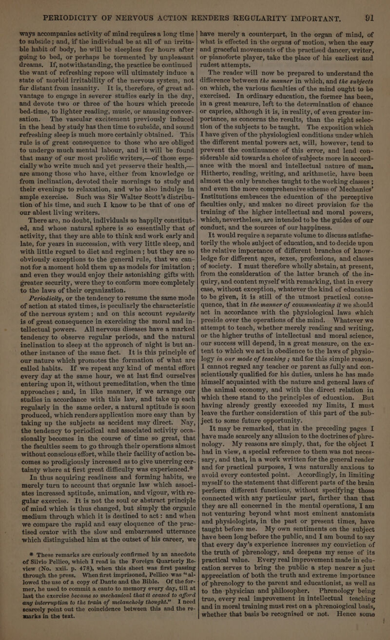 ways accompanies activity of mind requires a long time to subside ; and, if the individual be at all of an irrita- ble habit of body, he will be sleepless for hours after going to bed, or perhaps be tormented by unpleasant dreams. If, notwithstanding, the practice be continued the want of refreshing repose will ultimately induce a state of morbid irritability of the nervous system, not far distant from insanity. It is, therefore, of great ad- vantage to engage in severer studies early in the day, and devote two or three of the hours which precede bed-time, to lighter reading, music, or amusing conver- sation. The vascular excitement previously induced in the head by study has then time to subside, and sound refreshing sleep is much more certainly obtained. This rule is of great consequence to those who are obliged to undergo much mental labour, and it will be found that many of our most prolific writers,—of those espe- cially who write much and yet preserve their health,— are among those who have, either from knowledge or from inclination, devoted their mornings to study and their evenings to relaxation, and who also indulge in ample exercise. Such was Sir Walter Scott’s distribu- tion of his time, and such I know to be that of one of our ablest living writers. There are, no doubt, individuals so happily constitut- ed, and whose natural sphere is so essentially that of activity, that they are able to think and work early and late, for years in succession, with very little sleep, and with little regard to diet and regimen; but they are so obviously exceptions to the general rule, that we can- not for amoment hold them up as models for imitation ; and even they would enjoy their astonishing gifts with greater security, were they to conform more completely to the laws of their organization. Periodicity, or the tendency to resume the same mode of action at stated times, is peculiarly the characteristic of the nervous system; and on this account regularity is of great consequence in exercising the moral and in- tellectual powers. All nervous diseases have a marked tendency to observe regular periods, and the natural inclination to sleep at the approach of night is but an- It is this principle of our nature which promotes the formation of what are called habits. If we repeat any kind of mental effort every day at the same hour, we at last find ourselves entering upon it, without premeditation, when the time approaches; and, in like manner, if we arrange our studies in accordance with this law, and take up each regularly in the same order, a natural aptitude is soon produced, which renders application more easy than by taking up the subjects as accident may direct. Nay, the tendency to periodical and associated activity occa- sionally becomes in the course of time so great, that the faculties seem to go through their operations almost without conscious effort, while their facility of action be. comes so prodigiously increased as to give unerring cer- tainty where at first great difficulty was experienced.* In thus acquiring readiness and forming habits, we merely turn to account that organic law which associ- ates increased aptitude, animation, and vigour, with re- gular exercise. It is not the soul or abstract principle of mind which is thus changed, but simply the organic medium through which it is destined to act: and when we compare the rapid and easy eloquence of the prac- tised orator with the slow and embarrassed utterance which distinguished him at the outset of his career, we * These remarks are curiously confirmed by an anecdote of Silvio Pellico, which I read in the Foreign Quarterly Re- view (No. xxii. p. 478), when this sheet was first passing through the press. When first imprisoned, Pellico was “al- lowed the use of a copy of Dante and the Bible. Of the for- mer, he used to commit a canto to memory every day, till at last the exercise became so mechanical that it ceased to afford any interruption to the train of melancholy thought.” . I need scarcely point out the coincidence between this and the re- marks in the text. have merely a counterpart, in the organ of mind, of what is effected in the organs of motion, when the easy and graceful movements of the practised dancer, writer, or pianoforte player, take the place of his earliest and rudest attempts. The reader will now be prepared to understand the difference between the manner in which, and the subjects on which, the various faculties of the mind ought to be exercised. In ordinary education, the former has been, in a great measure, left to the determination of chance or caprice, although it is, in reality, of even greater im- portance, as concerns the results, than the right selec- tion of the subjects to be taught. The exposition which I have given of the physiological conditions under which the different mental powers act, will, however, tend to prevent the continuance of this error, and lend con- siderable aid towards a choice of subjects more in accord- ance with the moral and intellectual nature of man. Hitherto, reading, writing, and arithmetic, have been almost the only branches taught to the working classes ; and even the more comprehensive scheme of Mechanics’ Institutions embraces the education of the perceptive faculties only, and makes no direct provision for the training of the higher intellectual and moral powers, which, nevertheless, are intended to be the guides of our conduct, and the sources of our happiness. It would require a separate volume to discuss satisfac- torily the whole subject of education, and to decide upon the relative importance of different branches of know- ledge for different ages, sexes, professions, and classes of society. I must therefore wholly abstain, at present, from the consideration of the latter branch of the in- quiry, and content myself with remarking, that in every case, without exception, whatever the kind of education to be given, it is still of the utmost practical conse- quence, that in the manner of communicating it we should act in accordance with the physiological laws which preside over the operations of the mind. Whatever we attempt to teach, whether merely reading and writing, or the higher truths of intellectual and moral science, our success will depend, in a great measure, on the ex- tent to which we act in obedience to the laws of physio- logy in our mode of teaching ; and for this simple reason, I cannot regard any teacher or parent as fully and con- scientiously qualified for his duties, unless he has made himself acquainted with the nature and general laws of the animal economy, and with the direct relation in which these stand to the principles of education. But having already greatly exceeded my limits, I must leave the further consideration of this part of the sub- ject to some future opportunity. It may be remarked, that in the preceding pages I have made scarcely any allusion to the doctrines of phre- nology. My reasons are simply, that, for the object I had in view, a special reference to them was not neces- sary, and that, in a work written for the general reader and for practical purposes, I was naturally anxious to avoid every contested point. Accordingly, in limiting myself to the statement that different parts of the brain perform different functions, without specifying those connected with any particular part, farther than that they are all concerned in the mental operations, I am not venturing beyond what most eminent anatomists and physiologists, in the past or present times, have taught before me. My own sentiments on the subject have been long before the public, and I am bound to say that every day’s experience increases my conviction of the truth of phrenology, and deepens my sense of its practical value. Every real improvement made in edu- cation serves to bring the public a step nearer a just appreciation of both the truth and extreme importance of phrenology to the parent and educationist, as well as to the physician and philosopher. Phrenology being | true, every real improvement in intellectual teaching and in moral training must rest on a phrenological basis, whether that basis be recognised or not. Hence some