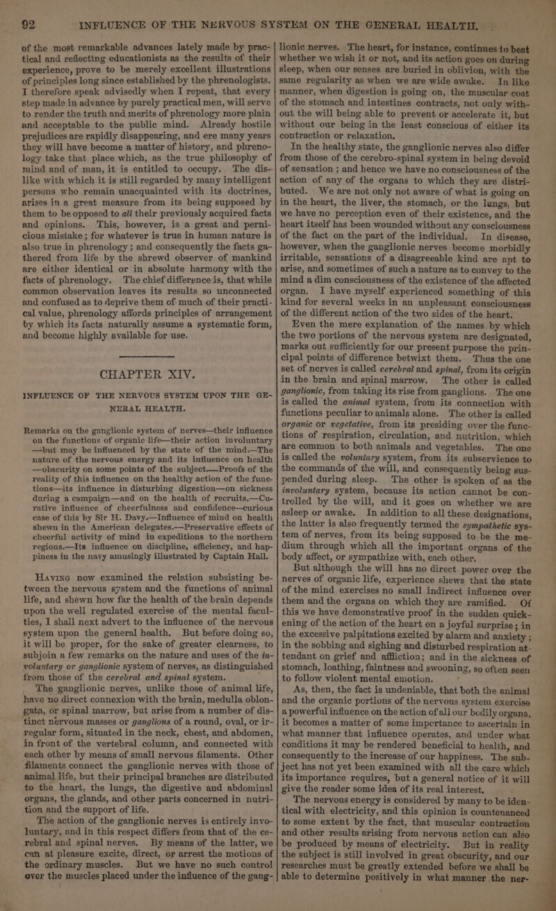 of the most remarkable advances lately made by prac- tical and reflecting educationists as the results of their experience, prove to be merely excellent illustrations of principles long since established by the phrenologisis. I therefore speak advisedly when I repeat, that every step made in advance by purely practical men, will serve to render the truth and merits of phrenology more plain and acceptable to the public mind. Already hostile prejudices are rapidly disappearing, and ere many years they will have become a matter of history, and phreno- logy take that place which, as the true philosophy of mind and of man, it is entitled to occupy. The dis- like with which it is still regarded by many intelligent persons who remain unacquainted with its doctrines, arises in a great measure from its being supposed by them to be opposed to all their previously acquired facts and opinions. This, however, is a great and perni- cious mistake ; for whatever is true in human nature is also true in phrenology ; and consequently the facts ga- thered from life by the shrewd observer of mankind are either identical or in absolute harmony with the facts of phrenology. The chief difference is, that while common observation leaves its results so unconnected and confused as to deprive them of: much of their practi- cal value, phrenology affords principles of arrangement by which its facts naturally assume a systematic form, and become highly available for use. CHAPTER XIV. INFLUENCE OF THE NERVOUS SYSTEM UPON THE GE- NERAL HEALTH. Remarks on the ganglionic system of nerves—their influence on the functions of organic life—their action involuntary —pbut may be influenced by the state of the mind.—The nature of the nervous energy and its influence on health —obscurity on some points of the subject.—Proofs of the reality of this influence on the healthy action of the func- tions—its influence in disturbing digestion—on sickness during a campaign—and on the health of recruits.—Cu- rative influence of cheerfulness and confidence—curious ease of this by Sir H. Davy.—Influence of mind on health shewn in the American delegates.—Preservative effects of cheerful activity of mind in expeditions to the northern regions.—Its influence on discipline, efficiency, and hap- piness in the navy amusingly illustrated by Captain Hall. Havine now examined the relation subsisting be- tween the nervous system and the functions of animal life, and shewn how far the health of the brain depends upon the well regulated exercise of the mental facul- ties, I shall next advert to the influence of the nervous system upon the general health. But before doing so, it will be proper, for the sake of greater clearness, to subjoin a few remarks on the nature and uses of the in- voluntary or ganglionic system of nerves, as distinguished from those of the cerebral and spinal system. The ganglionic nerves, unlike those of animal life, have no direct connexion with the brain, medulla oblon- gata, or spinal marrow, but arise from a number of dis- tinct nervous masses or ganglions of a round, oval, or ir- regular form, situated in the neck, chest, and abdomen, in front of the vertebral column, and connected with each other by means of small nervous filaments. Other filaments connect the ganglionic nerves with those of animal life, but their principal branches are distributed to the heart, the lungs, the digestive and abdominal organs, the glands, and other parts concerned in nutri- tion and the support of life. The action of the ganglionic nerves is entirely invo- luntary, and in this respect differs from that of the ce- rebral and spinal nerves. By means of the latter, we can at pleasure excite, direct, or arrest the motions of the ordinary muscles. But we have no such control over the muscles placed under the influence of the gang- lionic nerves. The heart, for instance, continues to beat whether we wish it or not, and its action goes on during sleep, when our senses are buried in oblivion, with the same regularity as when we are wide awake. In like manner, when digestion is going on, the muscular coat of the stomach and intestines contracts, not only with- out the will being able to prevent or accelerate it, but without our being in the least conscious of either its contraction or relaxation, In the healthy state, the ganglionic nerves also differ from those of the cerebro-spinal system in being devoid of sensation ; and hence we have no consciousness of the action of any of the organs to which they are distri- buted. We are not only not aware of what is going on in the heart, the liver, the stomach, or the lungs, but we have no perception even of their existence, and the heart itself has been wounded without any consciousness of the fact on the part of the individual. In disease, however, when the ganglionic nerves become morbidly irritable, sensations of a disagreeable kind are apt to arise, and sometimes of such a nature as to convey to the mind a dim consciousness of the existence of the affected organ. I have myself experienced something of this kind for several weeks in an unpleasant consciousness of the different action of the two sides of the heart. — Even the mere explanation of the names by which the two portions of the nervous system are designated, marks out sufficiently for our present purpose the prin- cipal points of difference betwixt them. Thus the one set of nerves is called cerebral and spinal, from its origin in the brain and spinal marrow. The other is called ganglionic, from taking its rise from ganglions. The one is called the animal system, from its connection with functions peculiar to animals alone. The other is called organic or vegetative, from its presiding over the func- tions of respiration, circulation, and nutrition, which are common to both animals and vegetables. The one is called the voluntary system, from its subservience to the commands of the will, and consequently being sus- pended during sleep. The other is spoken of as the involuntary system, because its action cannot be con- trolled by the will, and it goes on whether we are asleep or awake, In addition to all these designations, the latter is also frequently termed the sympathetic sys- tem of nerves, from its being supposed to be the me- dium through which all the important. organs of the body affect, or sympathize with, each other. But although the will has no direct power over the nerves of organic life, experience shews that the state of the mind exercises no small indirect influence over them and the organs on which they are ramified. Of this we have demonstrative proof in the sudden quick- ening of the action of the heart on a joyful surprise ; in the excessive palpitations excited by alarm and anxiety ; in the sobbing and sighing and disturbed respiration at- tendant on grief and affliction; and in the sickness of stomach, loathing, faintness and swooning, so often seen to follow violent mental emotion. f As, then, the fact is undeniable, that both the animal and the organic portions of the nervous system exercise a powerful influence on the action of all our bedily organs, it becomes a matter of some impcrtance to ascertain in what manner that influence operates, and under what conditions it may be rendered beneficial to health, and consequently to the increase of our happiness. The sub- ject has not yet been examined with all the care which its importance requires, but a general notice of it will give the reader some idea of its real interest, The nervous energy is considered by many to be iden- tical with electricity, and this opinion is countenanced to some extent by the fact, that muscular contraction and other results arising from nervous action can also be produced by means of electricity. But in reality the subject is still involved in great obscurity, and our researches must be greatly extended before we shall be